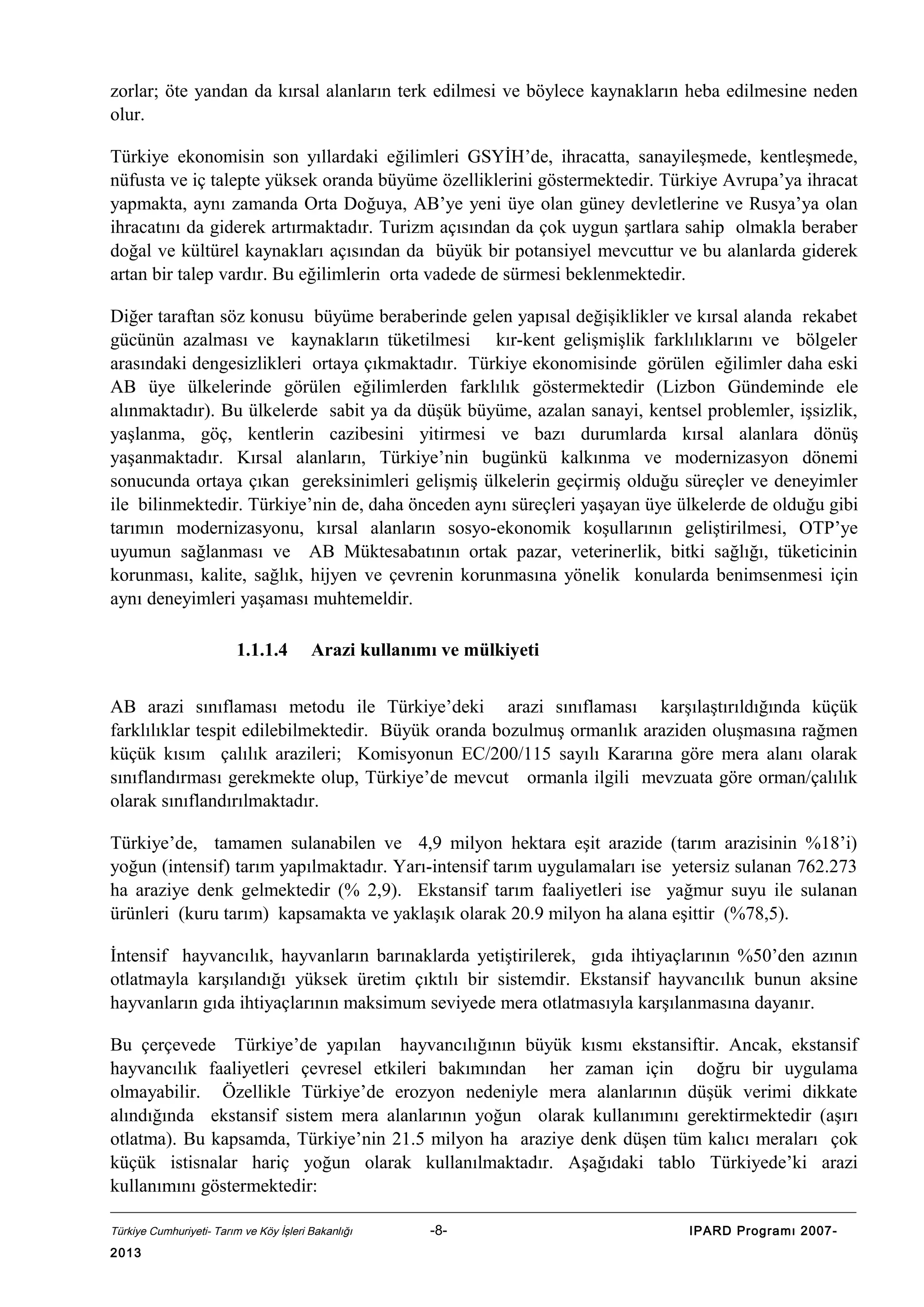 zorlar; öte yandan da kırsal alanların terk edilmesi ve böylece kaynakların heba edilmesine neden
olur.
Türkiye ekonomisin son yıllardaki eğilimleri GSYİH’de, ihracatta, sanayileşmede, kentleşmede,
nüfusta ve iç talepte yüksek oranda büyüme özelliklerini göstermektedir. Türkiye Avrupa’ya ihracat
yapmakta, aynı zamanda Orta Doğuya, AB’ye yeni üye olan güney devletlerine ve Rusya’ya olan
ihracatını da giderek artırmaktadır. Turizm açısından da çok uygun şartlara sahip olmakla beraber
doğal ve kültürel kaynakları açısından da büyük bir potansiyel mevcuttur ve bu alanlarda giderek
artan bir talep vardır. Bu eğilimlerin orta vadede de sürmesi beklenmektedir.
Diğer taraftan söz konusu büyüme beraberinde gelen yapısal değişiklikler ve kırsal alanda rekabet
gücünün azalması ve kaynakların tüketilmesi kır-kent gelişmişlik farklılıklarını ve bölgeler
arasındaki dengesizlikleri ortaya çıkmaktadır. Türkiye ekonomisinde görülen eğilimler daha eski
AB üye ülkelerinde görülen eğilimlerden farklılık göstermektedir (Lizbon Gündeminde ele
alınmaktadır). Bu ülkelerde sabit ya da düşük büyüme, azalan sanayi, kentsel problemler, işsizlik,
yaşlanma, göç, kentlerin cazibesini yitirmesi ve bazı durumlarda kırsal alanlara dönüş
yaşanmaktadır. Kırsal alanların, Türkiye’nin bugünkü kalkınma ve modernizasyon dönemi
sonucunda ortaya çıkan gereksinimleri gelişmiş ülkelerin geçirmiş olduğu süreçler ve deneyimler
ile bilinmektedir. Türkiye’nin de, daha önceden aynı süreçleri yaşayan üye ülkelerde de olduğu gibi
tarımın modernizasyonu, kırsal alanların sosyo-ekonomik koşullarının geliştirilmesi, OTP’ye
uyumun sağlanması ve AB Müktesabatının ortak pazar, veterinerlik, bitki sağlığı, tüketicinin
korunması, kalite, sağlık, hijyen ve çevrenin korunmasına yönelik konularda benimsenmesi için
aynı deneyimleri yaşaması muhtemeldir.
1.1.1.4

Arazi kullanımı ve mülkiyeti

AB arazi sınıflaması metodu ile Türkiye’deki arazi sınıflaması karşılaştırıldığında küçük
farklılıklar tespit edilebilmektedir. Büyük oranda bozulmuş ormanlık araziden oluşmasına rağmen
küçük kısım çalılık arazileri; Komisyonun EC/200/115 sayılı Kararına göre mera alanı olarak
sınıflandırması gerekmekte olup, Türkiye’de mevcut ormanla ilgili mevzuata göre orman/çalılık
olarak sınıflandırılmaktadır.
Türkiye’de, tamamen sulanabilen ve 4,9 milyon hektara eşit arazide (tarım arazisinin %18’i)
yoğun (intensif) tarım yapılmaktadır. Yarı-intensif tarım uygulamaları ise yetersiz sulanan 762.273
ha araziye denk gelmektedir (% 2,9). Ekstansif tarım faaliyetleri ise yağmur suyu ile sulanan
ürünleri (kuru tarım) kapsamakta ve yaklaşık olarak 20.9 milyon ha alana eşittir (%78,5).
İntensif hayvancılık, hayvanların barınaklarda yetiştirilerek, gıda ihtiyaçlarının %50’den azının
otlatmayla karşılandığı yüksek üretim çıktılı bir sistemdir. Ekstansif hayvancılık bunun aksine
hayvanların gıda ihtiyaçlarının maksimum seviyede mera otlatmasıyla karşılanmasına dayanır.
Bu çerçevede Türkiye’de yapılan hayvancılığının büyük kısmı ekstansiftir. Ancak, ekstansif
hayvancılık faaliyetleri çevresel etkileri bakımından her zaman için doğru bir uygulama
olmayabilir. Özellikle Türkiye’de erozyon nedeniyle mera alanlarının düşük verimi dikkate
alındığında ekstansif sistem mera alanlarının yoğun olarak kullanımını gerektirmektedir (aşırı
otlatma). Bu kapsamda, Türkiye’nin 21.5 milyon ha araziye denk düşen tüm kalıcı meraları çok
küçük istisnalar hariç yoğun olarak kullanılmaktadır. Aşağıdaki tablo Türkiyede’ki arazi
kullanımını göstermektedir:
Türkiye Cumhuriyeti- Tarım ve Köy İşleri Bakanlığı

2013

-8-

IPARD Programı 2007-

 