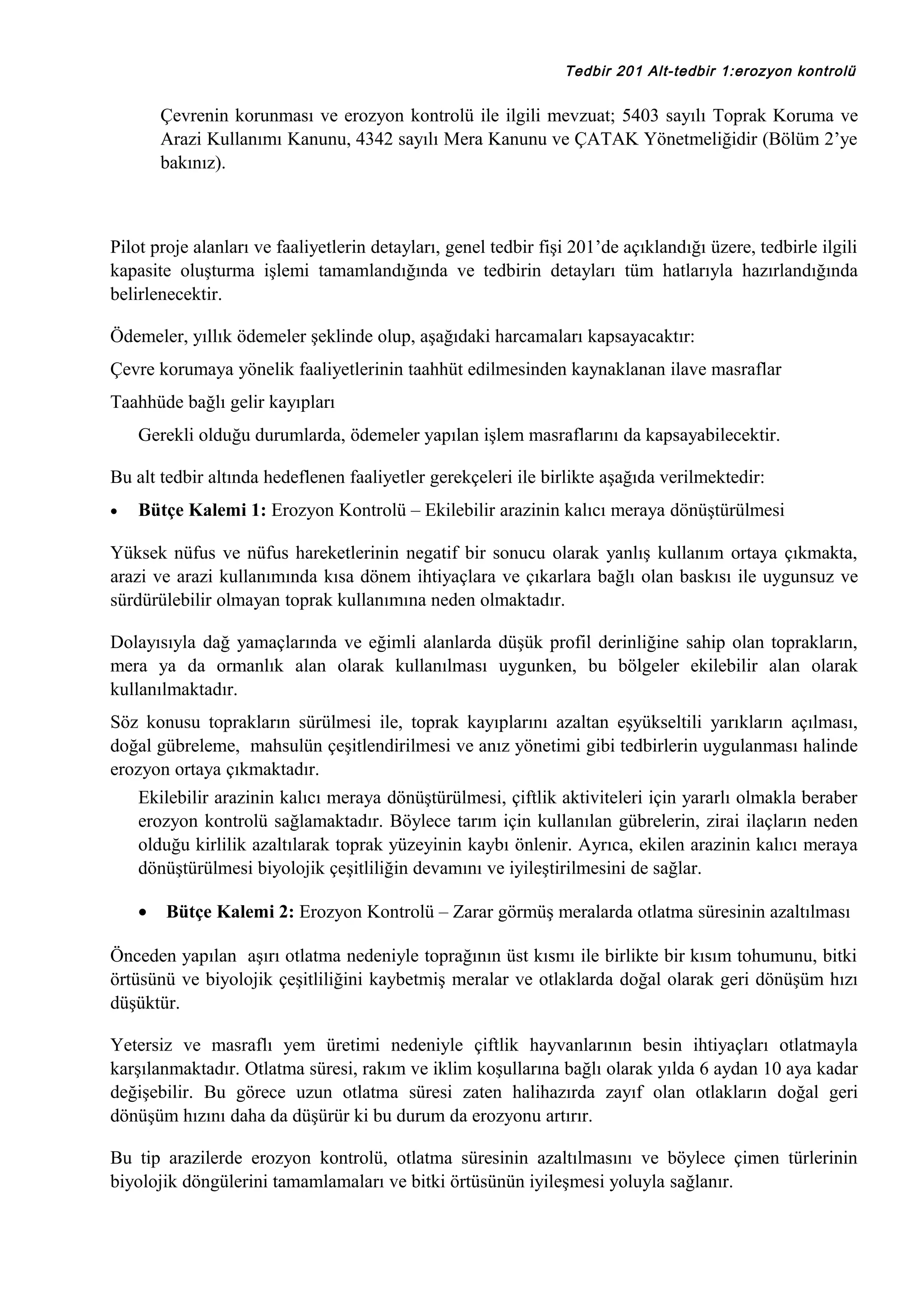 Tedbir 201 Alt-tedbir 1:erozyon kontrolü

Çevrenin korunması ve erozyon kontrolü ile ilgili mevzuat; 5403 sayılı Toprak Koruma ve
Arazi Kullanımı Kanunu, 4342 sayılı Mera Kanunu ve ÇATAK Yönetmeliğidir (Bölüm 2’ye
bakınız).

Pilot proje alanları ve faaliyetlerin detayları, genel tedbir fişi 201’de açıklandığı üzere, tedbirle ilgili
kapasite oluşturma işlemi tamamlandığında ve tedbirin detayları tüm hatlarıyla hazırlandığında
belirlenecektir.
Ödemeler, yıllık ödemeler şeklinde olup, aşağıdaki harcamaları kapsayacaktır:
Çevre korumaya yönelik faaliyetlerinin taahhüt edilmesinden kaynaklanan ilave masraflar
Taahhüde bağlı gelir kayıpları
Gerekli olduğu durumlarda, ödemeler yapılan işlem masraflarını da kapsayabilecektir.
Bu alt tedbir altında hedeflenen faaliyetler gerekçeleri ile birlikte aşağıda verilmektedir:
•

Bütçe Kalemi 1: Erozyon Kontrolü – Ekilebilir arazinin kalıcı meraya dönüştürülmesi

Yüksek nüfus ve nüfus hareketlerinin negatif bir sonucu olarak yanlış kullanım ortaya çıkmakta,
arazi ve arazi kullanımında kısa dönem ihtiyaçlara ve çıkarlara bağlı olan baskısı ile uygunsuz ve
sürdürülebilir olmayan toprak kullanımına neden olmaktadır.
Dolayısıyla dağ yamaçlarında ve eğimli alanlarda düşük profil derinliğine sahip olan toprakların,
mera ya da ormanlık alan olarak kullanılması uygunken, bu bölgeler ekilebilir alan olarak
kullanılmaktadır.
Söz konusu toprakların sürülmesi ile, toprak kayıplarını azaltan eşyükseltili yarıkların açılması,
doğal gübreleme, mahsulün çeşitlendirilmesi ve anız yönetimi gibi tedbirlerin uygulanması halinde
erozyon ortaya çıkmaktadır.
Ekilebilir arazinin kalıcı meraya dönüştürülmesi, çiftlik aktiviteleri için yararlı olmakla beraber
erozyon kontrolü sağlamaktadır. Böylece tarım için kullanılan gübrelerin, zirai ilaçların neden
olduğu kirlilik azaltılarak toprak yüzeyinin kaybı önlenir. Ayrıca, ekilen arazinin kalıcı meraya
dönüştürülmesi biyolojik çeşitliliğin devamını ve iyileştirilmesini de sağlar.
•

Bütçe Kalemi 2: Erozyon Kontrolü – Zarar görmüş meralarda otlatma süresinin azaltılması

Önceden yapılan aşırı otlatma nedeniyle toprağının üst kısmı ile birlikte bir kısım tohumunu, bitki
örtüsünü ve biyolojik çeşitliliğini kaybetmiş meralar ve otlaklarda doğal olarak geri dönüşüm hızı
düşüktür.
Yetersiz ve masraflı yem üretimi nedeniyle çiftlik hayvanlarının besin ihtiyaçları otlatmayla
karşılanmaktadır. Otlatma süresi, rakım ve iklim koşullarına bağlı olarak yılda 6 aydan 10 aya kadar
değişebilir. Bu görece uzun otlatma süresi zaten halihazırda zayıf olan otlakların doğal geri
dönüşüm hızını daha da düşürür ki bu durum da erozyonu artırır.
Bu tip arazilerde erozyon kontrolü, otlatma süresinin azaltılmasını ve böylece çimen türlerinin
biyolojik döngülerini tamamlamaları ve bitki örtüsünün iyileşmesi yoluyla sağlanır.

 