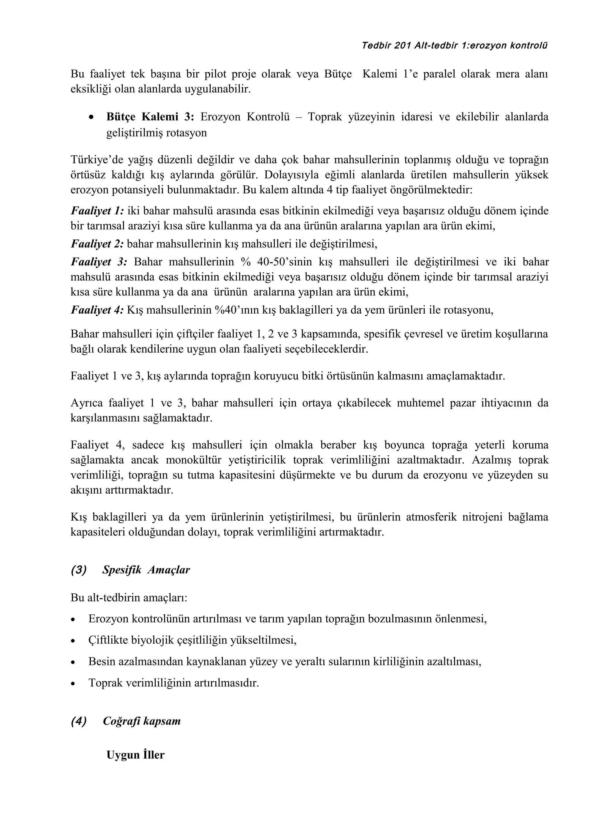 Tedbir 201 Alt-tedbir 1:erozyon kontrolü

Bu faaliyet tek başına bir pilot proje olarak veya Bütçe Kalemi 1’e paralel olarak mera alanı
eksikliği olan alanlarda uygulanabilir.
•

Bütçe Kalemi 3: Erozyon Kontrolü – Toprak yüzeyinin idaresi ve ekilebilir alanlarda
geliştirilmiş rotasyon

Türkiye’de yağış düzenli değildir ve daha çok bahar mahsullerinin toplanmış olduğu ve toprağın
örtüsüz kaldığı kış aylarında görülür. Dolayısıyla eğimli alanlarda üretilen mahsullerin yüksek
erozyon potansiyeli bulunmaktadır. Bu kalem altında 4 tip faaliyet öngörülmektedir:
Faaliyet 1: iki bahar mahsulü arasında esas bitkinin ekilmediği veya başarısız olduğu dönem içinde
bir tarımsal araziyi kısa süre kullanma ya da ana ürünün aralarına yapılan ara ürün ekimi,
Faaliyet 2: bahar mahsullerinin kış mahsulleri ile değiştirilmesi,
Faaliyet 3: Bahar mahsullerinin % 40-50’sinin kış mahsulleri ile değiştirilmesi ve iki bahar
mahsulü arasında esas bitkinin ekilmediği veya başarısız olduğu dönem içinde bir tarımsal araziyi
kısa süre kullanma ya da ana ürünün aralarına yapılan ara ürün ekimi,
Faaliyet 4: Kış mahsullerinin %40’ının kış baklagilleri ya da yem ürünleri ile rotasyonu,
Bahar mahsulleri için çiftçiler faaliyet 1, 2 ve 3 kapsamında, spesifik çevresel ve üretim koşullarına
bağlı olarak kendilerine uygun olan faaliyeti seçebileceklerdir.
Faaliyet 1 ve 3, kış aylarında toprağın koruyucu bitki örtüsünün kalmasını amaçlamaktadır.
Ayrıca faaliyet 1 ve 3, bahar mahsulleri için ortaya çıkabilecek muhtemel pazar ihtiyacının da
karşılanmasını sağlamaktadır.
Faaliyet 4, sadece kış mahsulleri için olmakla beraber kış boyunca toprağa yeterli koruma
sağlamakta ancak monokültür yetiştiricilik toprak verimliliğini azaltmaktadır. Azalmış toprak
verimliliği, toprağın su tutma kapasitesini düşürmekte ve bu durum da erozyonu ve yüzeyden su
akışını arttırmaktadır.
Kış baklagilleri ya da yem ürünlerinin yetiştirilmesi, bu ürünlerin atmosferik nitrojeni bağlama
kapasiteleri olduğundan dolayı, toprak verimliliğini artırmaktadır.
(3)

Spesifik Amaçlar

Bu alt-tedbirin amaçları:
•

Erozyon kontrolünün artırılması ve tarım yapılan toprağın bozulmasının önlenmesi,

•

Çiftlikte biyolojik çeşitliliğin yükseltilmesi,

•

Besin azalmasından kaynaklanan yüzey ve yeraltı sularının kirliliğinin azaltılması,

•

Toprak verimliliğinin artırılmasıdır.

(4)

Coğrafi kapsam
Uygun İller

 