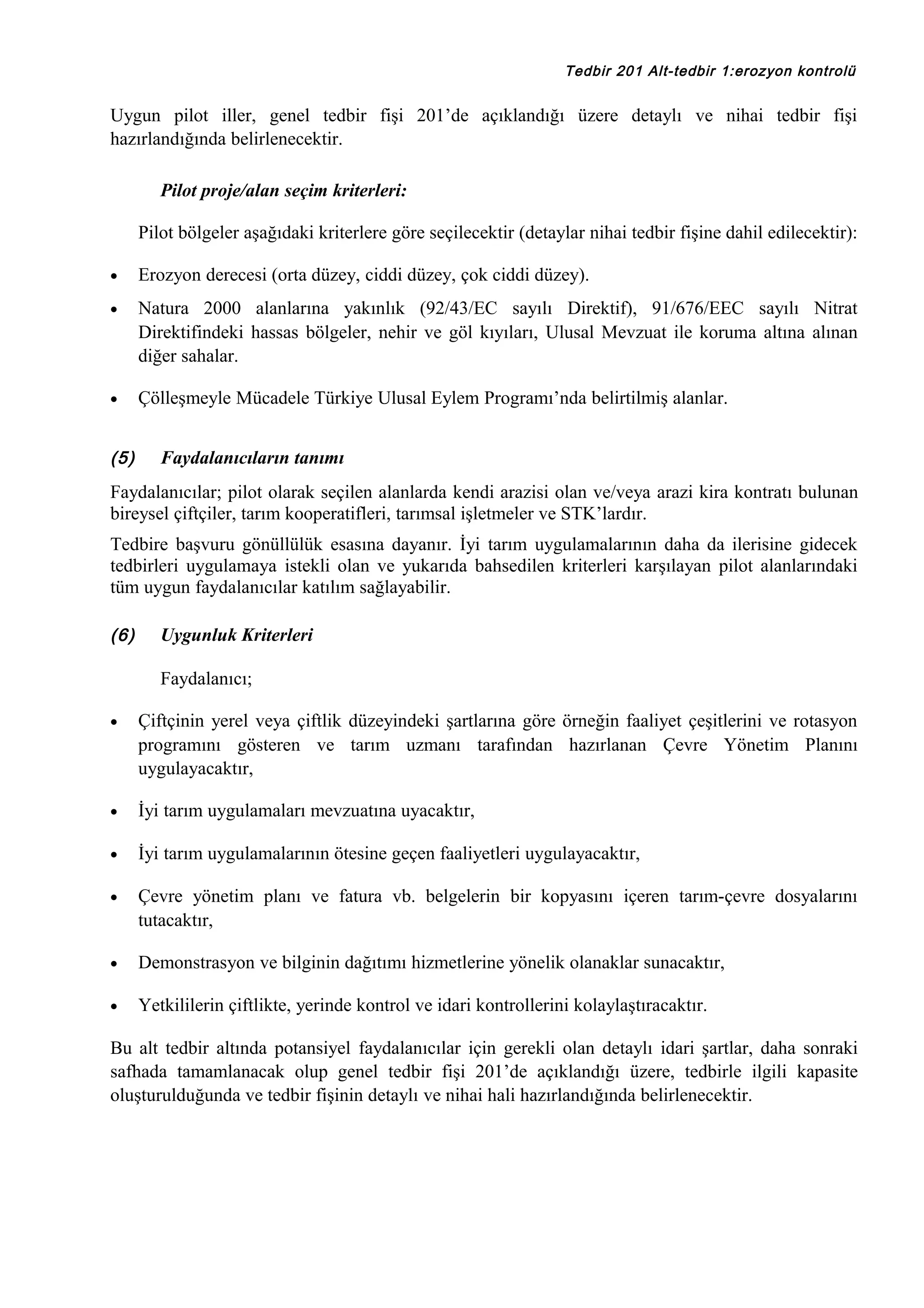 Tedbir 201 Alt-tedbir 1:erozyon kontrolü

Uygun pilot iller, genel tedbir fişi 201’de açıklandığı üzere detaylı ve nihai tedbir fişi
hazırlandığında belirlenecektir.
Pilot proje/alan seçim kriterleri:
Pilot bölgeler aşağıdaki kriterlere göre seçilecektir (detaylar nihai tedbir fişine dahil edilecektir):
•

Erozyon derecesi (orta düzey, ciddi düzey, çok ciddi düzey).

•

Natura 2000 alanlarına yakınlık (92/43/EC sayılı Direktif), 91/676/EEC sayılı Nitrat
Direktifindeki hassas bölgeler, nehir ve göl kıyıları, Ulusal Mevzuat ile koruma altına alınan
diğer sahalar.

•

Çölleşmeyle Mücadele Türkiye Ulusal Eylem Programı’nda belirtilmiş alanlar.

(5)

Faydalanıcıların tanımı

Faydalanıcılar; pilot olarak seçilen alanlarda kendi arazisi olan ve/veya arazi kira kontratı bulunan
bireysel çiftçiler, tarım kooperatifleri, tarımsal işletmeler ve STK’lardır.
Tedbire başvuru gönüllülük esasına dayanır. İyi tarım uygulamalarının daha da ilerisine gidecek
tedbirleri uygulamaya istekli olan ve yukarıda bahsedilen kriterleri karşılayan pilot alanlarındaki
tüm uygun faydalanıcılar katılım sağlayabilir.
(6)

Uygunluk Kriterleri
Faydalanıcı;

•

Çiftçinin yerel veya çiftlik düzeyindeki şartlarına göre örneğin faaliyet çeşitlerini ve rotasyon
programını gösteren ve tarım uzmanı tarafından hazırlanan Çevre Yönetim Planını
uygulayacaktır,

•

İyi tarım uygulamaları mevzuatına uyacaktır,

•

İyi tarım uygulamalarının ötesine geçen faaliyetleri uygulayacaktır,

•

Çevre yönetim planı ve fatura vb. belgelerin bir kopyasını içeren tarım-çevre dosyalarını
tutacaktır,

•

Demonstrasyon ve bilginin dağıtımı hizmetlerine yönelik olanaklar sunacaktır,

•

Yetkililerin çiftlikte, yerinde kontrol ve idari kontrollerini kolaylaştıracaktır.

Bu alt tedbir altında potansiyel faydalanıcılar için gerekli olan detaylı idari şartlar, daha sonraki
safhada tamamlanacak olup genel tedbir fişi 201’de açıklandığı üzere, tedbirle ilgili kapasite
oluşturulduğunda ve tedbir fişinin detaylı ve nihai hali hazırlandığında belirlenecektir.

 