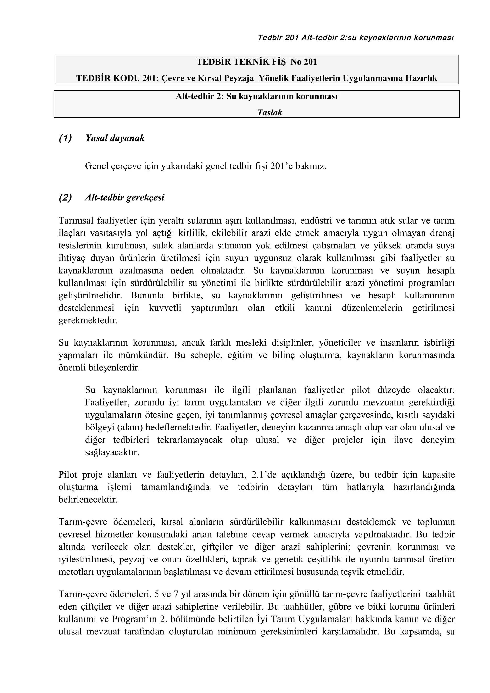 Tedbir 201 Alt-tedbir 2:su kaynaklarının korunması

TEDBİR TEKNİK FİŞ No 201
TEDBİR KODU 201: Çevre ve Kırsal Peyzaja Yönelik Faaliyetlerin Uygulanmasına Hazırlık
Alt-tedbir 2: Su kaynaklarının korunması
Taslak

(1)

Yasal dayanak
Genel çerçeve için yukarıdaki genel tedbir fişi 201’e bakınız.

(2)

Alt-tedbir gerekçesi

Tarımsal faaliyetler için yeraltı sularının aşırı kullanılması, endüstri ve tarımın atık sular ve tarım
ilaçları vasıtasıyla yol açtığı kirlilik, ekilebilir arazi elde etmek amacıyla uygun olmayan drenaj
tesislerinin kurulması, sulak alanlarda sıtmanın yok edilmesi çalışmaları ve yüksek oranda suya
ihtiyaç duyan ürünlerin üretilmesi için suyun uygunsuz olarak kullanılması gibi faaliyetler su
kaynaklarının azalmasına neden olmaktadır. Su kaynaklarının korunması ve suyun hesaplı
kullanılması için sürdürülebilir su yönetimi ile birlikte sürdürülebilir arazi yönetimi programları
geliştirilmelidir. Bununla birlikte, su kaynaklarının geliştirilmesi ve hesaplı kullanımının
desteklenmesi için kuvvetli yaptırımları olan etkili kanuni düzenlemelerin getirilmesi
gerekmektedir.
Su kaynaklarının korunması, ancak farklı mesleki disiplinler, yöneticiler ve insanların işbirliği
yapmaları ile mümkündür. Bu sebeple, eğitim ve bilinç oluşturma, kaynakların korunmasında
önemli bileşenlerdir.
Su kaynaklarının korunması ile ilgili planlanan faaliyetler pilot düzeyde olacaktır.
Faaliyetler, zorunlu iyi tarım uygulamaları ve diğer ilgili zorunlu mevzuatın gerektirdiği
uygulamaların ötesine geçen, iyi tanımlanmış çevresel amaçlar çerçevesinde, kısıtlı sayıdaki
bölgeyi (alanı) hedeflemektedir. Faaliyetler, deneyim kazanma amaçlı olup var olan ulusal ve
diğer tedbirleri tekrarlamayacak olup ulusal ve diğer projeler için ilave deneyim
sağlayacaktır.
Pilot proje alanları ve faaliyetlerin detayları, 2.1’de açıklandığı üzere, bu tedbir için kapasite
oluşturma işlemi tamamlandığında ve tedbirin detayları tüm hatlarıyla hazırlandığında
belirlenecektir.
Tarım-çevre ödemeleri, kırsal alanların sürdürülebilir kalkınmasını desteklemek ve toplumun
çevresel hizmetler konusundaki artan talebine cevap vermek amacıyla yapılmaktadır. Bu tedbir
altında verilecek olan destekler, çiftçiler ve diğer arazi sahiplerini; çevrenin korunması ve
iyileştirilmesi, peyzaj ve onun özellikleri, toprak ve genetik çeşitlilik ile uyumlu tarımsal üretim
metotları uygulamalarının başlatılması ve devam ettirilmesi hususunda teşvik etmelidir.
Tarım-çevre ödemeleri, 5 ve 7 yıl arasında bir dönem için gönüllü tarım-çevre faaliyetlerini taahhüt
eden çiftçiler ve diğer arazi sahiplerine verilebilir. Bu taahhütler, gübre ve bitki koruma ürünleri
kullanımı ve Program’ın 2. bölümünde belirtilen İyi Tarım Uygulamaları hakkında kanun ve diğer
ulusal mevzuat tarafından oluşturulan minimum gereksinimleri karşılamalıdır. Bu kapsamda, su

 