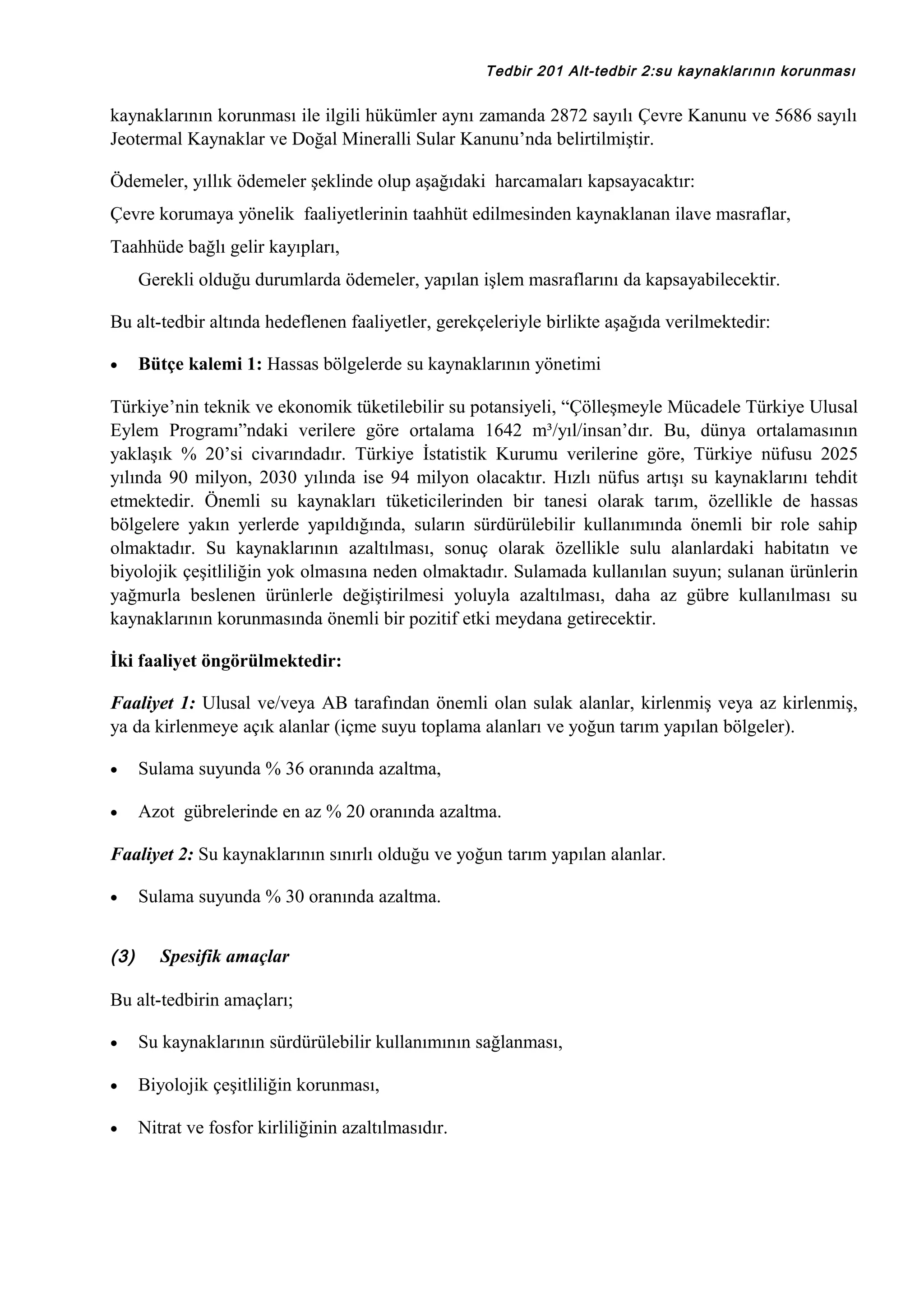 Tedbir 201 Alt-tedbir 2:su kaynaklarının korunması

kaynaklarının korunması ile ilgili hükümler aynı zamanda 2872 sayılı Çevre Kanunu ve 5686 sayılı
Jeotermal Kaynaklar ve Doğal Mineralli Sular Kanunu’nda belirtilmiştir.
Ödemeler, yıllık ödemeler şeklinde olup aşağıdaki harcamaları kapsayacaktır:
Çevre korumaya yönelik faaliyetlerinin taahhüt edilmesinden kaynaklanan ilave masraflar,
Taahhüde bağlı gelir kayıpları,
Gerekli olduğu durumlarda ödemeler, yapılan işlem masraflarını da kapsayabilecektir.
Bu alt-tedbir altında hedeflenen faaliyetler, gerekçeleriyle birlikte aşağıda verilmektedir:
•

Bütçe kalemi 1: Hassas bölgelerde su kaynaklarının yönetimi

Türkiye’nin teknik ve ekonomik tüketilebilir su potansiyeli, “Çölleşmeyle Mücadele Türkiye Ulusal
Eylem Programı”ndaki verilere göre ortalama 1642 m³/yıl/insan’dır. Bu, dünya ortalamasının
yaklaşık % 20’si civarındadır. Türkiye İstatistik Kurumu verilerine göre, Türkiye nüfusu 2025
yılında 90 milyon, 2030 yılında ise 94 milyon olacaktır. Hızlı nüfus artışı su kaynaklarını tehdit
etmektedir. Önemli su kaynakları tüketicilerinden bir tanesi olarak tarım, özellikle de hassas
bölgelere yakın yerlerde yapıldığında, suların sürdürülebilir kullanımında önemli bir role sahip
olmaktadır. Su kaynaklarının azaltılması, sonuç olarak özellikle sulu alanlardaki habitatın ve
biyolojik çeşitliliğin yok olmasına neden olmaktadır. Sulamada kullanılan suyun; sulanan ürünlerin
yağmurla beslenen ürünlerle değiştirilmesi yoluyla azaltılması, daha az gübre kullanılması su
kaynaklarının korunmasında önemli bir pozitif etki meydana getirecektir.
İki faaliyet öngörülmektedir:
Faaliyet 1: Ulusal ve/veya AB tarafından önemli olan sulak alanlar, kirlenmiş veya az kirlenmiş,
ya da kirlenmeye açık alanlar (içme suyu toplama alanları ve yoğun tarım yapılan bölgeler).
•

Sulama suyunda % 36 oranında azaltma,

•

Azot gübrelerinde en az % 20 oranında azaltma.

Faaliyet 2: Su kaynaklarının sınırlı olduğu ve yoğun tarım yapılan alanlar.
•

(3)

Sulama suyunda % 30 oranında azaltma.
Spesifik amaçlar

Bu alt-tedbirin amaçları;
•

Su kaynaklarının sürdürülebilir kullanımının sağlanması,

•

Biyolojik çeşitliliğin korunması,

•

Nitrat ve fosfor kirliliğinin azaltılmasıdır.

 
