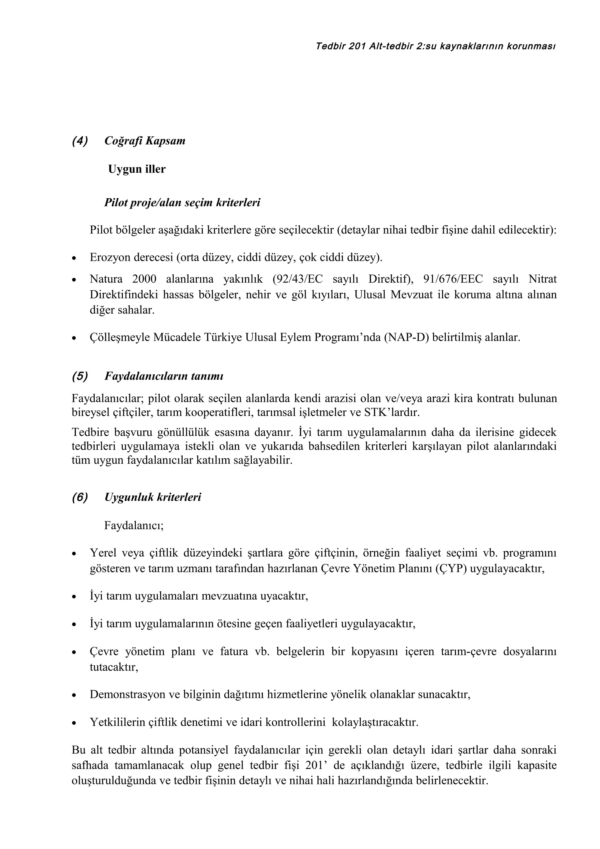 Tedbir 201 Alt-tedbir 2:su kaynaklarının korunması

(4)

Coğrafi Kapsam
Uygun iller
Pilot proje/alan seçim kriterleri
Pilot bölgeler aşağıdaki kriterlere göre seçilecektir (detaylar nihai tedbir fişine dahil edilecektir):

•

Erozyon derecesi (orta düzey, ciddi düzey, çok ciddi düzey).

•

Natura 2000 alanlarına yakınlık (92/43/EC sayılı Direktif), 91/676/EEC sayılı Nitrat
Direktifindeki hassas bölgeler, nehir ve göl kıyıları, Ulusal Mevzuat ile koruma altına alınan
diğer sahalar.

•

Çölleşmeyle Mücadele Türkiye Ulusal Eylem Programı’nda (NAP-D) belirtilmiş alanlar.

(5)

Faydalanıcıların tanımı

Faydalanıcılar; pilot olarak seçilen alanlarda kendi arazisi olan ve/veya arazi kira kontratı bulunan
bireysel çiftçiler, tarım kooperatifleri, tarımsal işletmeler ve STK’lardır.
Tedbire başvuru gönüllülük esasına dayanır. İyi tarım uygulamalarının daha da ilerisine gidecek
tedbirleri uygulamaya istekli olan ve yukarıda bahsedilen kriterleri karşılayan pilot alanlarındaki
tüm uygun faydalanıcılar katılım sağlayabilir.
(6)

Uygunluk kriterleri
Faydalanıcı;

•

Yerel veya çiftlik düzeyindeki şartlara göre çiftçinin, örneğin faaliyet seçimi vb. programını
gösteren ve tarım uzmanı tarafından hazırlanan Çevre Yönetim Planını (ÇYP) uygulayacaktır,

•

İyi tarım uygulamaları mevzuatına uyacaktır,

•

İyi tarım uygulamalarının ötesine geçen faaliyetleri uygulayacaktır,

•

Çevre yönetim planı ve fatura vb. belgelerin bir kopyasını içeren tarım-çevre dosyalarını
tutacaktır,

•

Demonstrasyon ve bilginin dağıtımı hizmetlerine yönelik olanaklar sunacaktır,

•

Yetkililerin çiftlik denetimi ve idari kontrollerini kolaylaştıracaktır.

Bu alt tedbir altında potansiyel faydalanıcılar için gerekli olan detaylı idari şartlar daha sonraki
safhada tamamlanacak olup genel tedbir fişi 201’ de açıklandığı üzere, tedbirle ilgili kapasite
oluşturulduğunda ve tedbir fişinin detaylı ve nihai hali hazırlandığında belirlenecektir.

 
