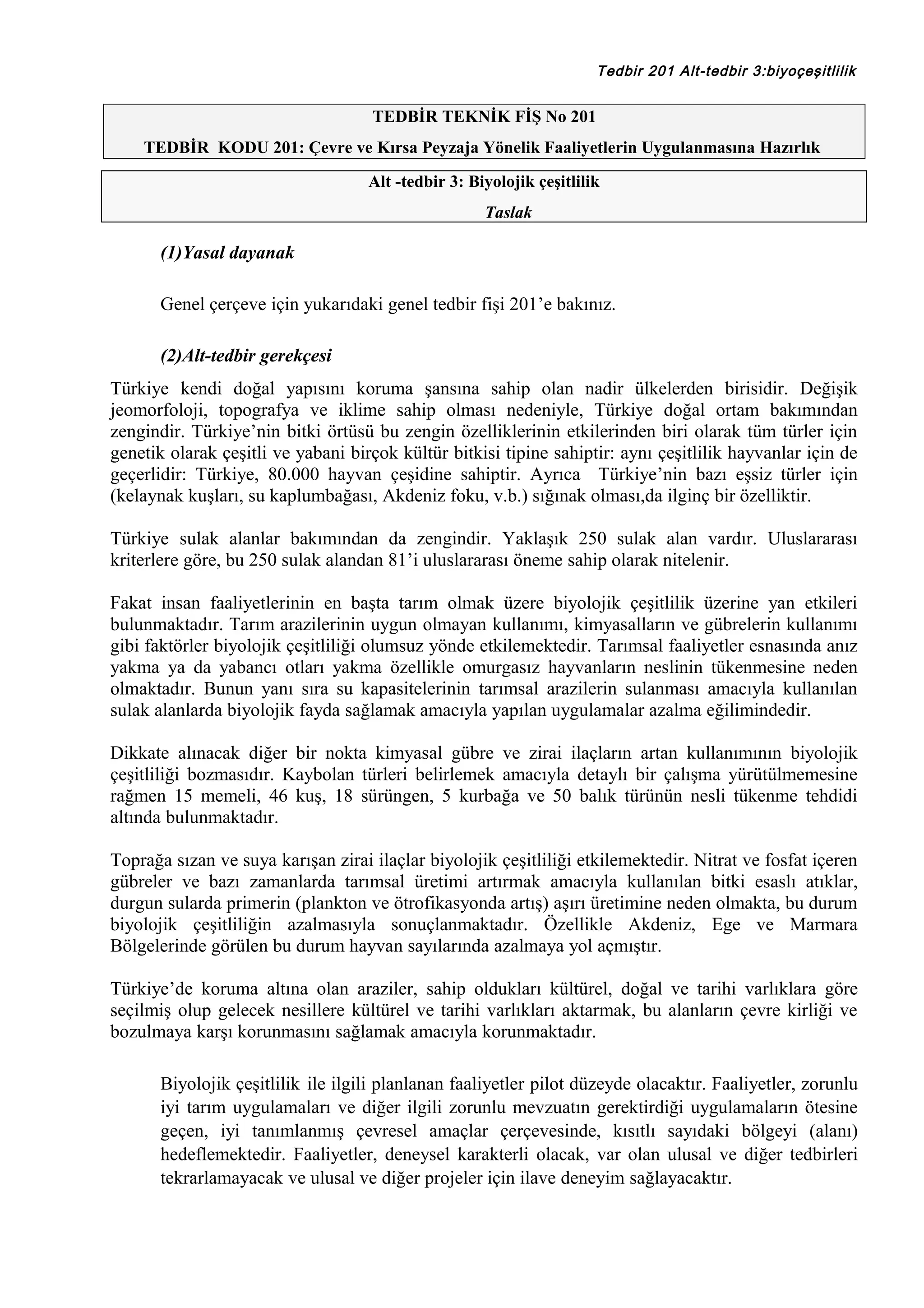 Tedbir 201 Alt-tedbir 3:biyoçeşitlilik

TEDBİR TEKNİK FİŞ No 201
TEDBİR KODU 201: Çevre ve Kırsa Peyzaja Yönelik Faaliyetlerin Uygulanmasına Hazırlık
Alt -tedbir 3: Biyolojik çeşitlilik
Taslak

(1)Yasal dayanak
Genel çerçeve için yukarıdaki genel tedbir fişi 201’e bakınız.
(2)Alt-tedbir gerekçesi
Türkiye kendi doğal yapısını koruma şansına sahip olan nadir ülkelerden birisidir. Değişik
jeomorfoloji, topografya ve iklime sahip olması nedeniyle, Türkiye doğal ortam bakımından
zengindir. Türkiye’nin bitki örtüsü bu zengin özelliklerinin etkilerinden biri olarak tüm türler için
genetik olarak çeşitli ve yabani birçok kültür bitkisi tipine sahiptir: aynı çeşitlilik hayvanlar için de
geçerlidir: Türkiye, 80.000 hayvan çeşidine sahiptir. Ayrıca Türkiye’nin bazı eşsiz türler için
(kelaynak kuşları, su kaplumbağası, Akdeniz foku, v.b.) sığınak olması,da ilginç bir özelliktir.
Türkiye sulak alanlar bakımından da zengindir. Yaklaşık 250 sulak alan vardır. Uluslararası
kriterlere göre, bu 250 sulak alandan 81’i uluslararası öneme sahip olarak nitelenir.
Fakat insan faaliyetlerinin en başta tarım olmak üzere biyolojik çeşitlilik üzerine yan etkileri
bulunmaktadır. Tarım arazilerinin uygun olmayan kullanımı, kimyasalların ve gübrelerin kullanımı
gibi faktörler biyolojik çeşitliliği olumsuz yönde etkilemektedir. Tarımsal faaliyetler esnasında anız
yakma ya da yabancı otları yakma özellikle omurgasız hayvanların neslinin tükenmesine neden
olmaktadır. Bunun yanı sıra su kapasitelerinin tarımsal arazilerin sulanması amacıyla kullanılan
sulak alanlarda biyolojik fayda sağlamak amacıyla yapılan uygulamalar azalma eğilimindedir.
Dikkate alınacak diğer bir nokta kimyasal gübre ve zirai ilaçların artan kullanımının biyolojik
çeşitliliği bozmasıdır. Kaybolan türleri belirlemek amacıyla detaylı bir çalışma yürütülmemesine
rağmen 15 memeli, 46 kuş, 18 sürüngen, 5 kurbağa ve 50 balık türünün nesli tükenme tehdidi
altında bulunmaktadır.
Toprağa sızan ve suya karışan zirai ilaçlar biyolojik çeşitliliği etkilemektedir. Nitrat ve fosfat içeren
gübreler ve bazı zamanlarda tarımsal üretimi artırmak amacıyla kullanılan bitki esaslı atıklar,
durgun sularda primerin (plankton ve ötrofikasyonda artış) aşırı üretimine neden olmakta, bu durum
biyolojik çeşitliliğin azalmasıyla sonuçlanmaktadır. Özellikle Akdeniz, Ege ve Marmara
Bölgelerinde görülen bu durum hayvan sayılarında azalmaya yol açmıştır.
Türkiye’de koruma altına olan araziler, sahip oldukları kültürel, doğal ve tarihi varlıklara göre
seçilmiş olup gelecek nesillere kültürel ve tarihi varlıkları aktarmak, bu alanların çevre kirliği ve
bozulmaya karşı korunmasını sağlamak amacıyla korunmaktadır.
Biyolojik çeşitlilik ile ilgili planlanan faaliyetler pilot düzeyde olacaktır. Faaliyetler, zorunlu
iyi tarım uygulamaları ve diğer ilgili zorunlu mevzuatın gerektirdiği uygulamaların ötesine
geçen, iyi tanımlanmış çevresel amaçlar çerçevesinde, kısıtlı sayıdaki bölgeyi (alanı)
hedeflemektedir. Faaliyetler, deneysel karakterli olacak, var olan ulusal ve diğer tedbirleri
tekrarlamayacak ve ulusal ve diğer projeler için ilave deneyim sağlayacaktır.

 