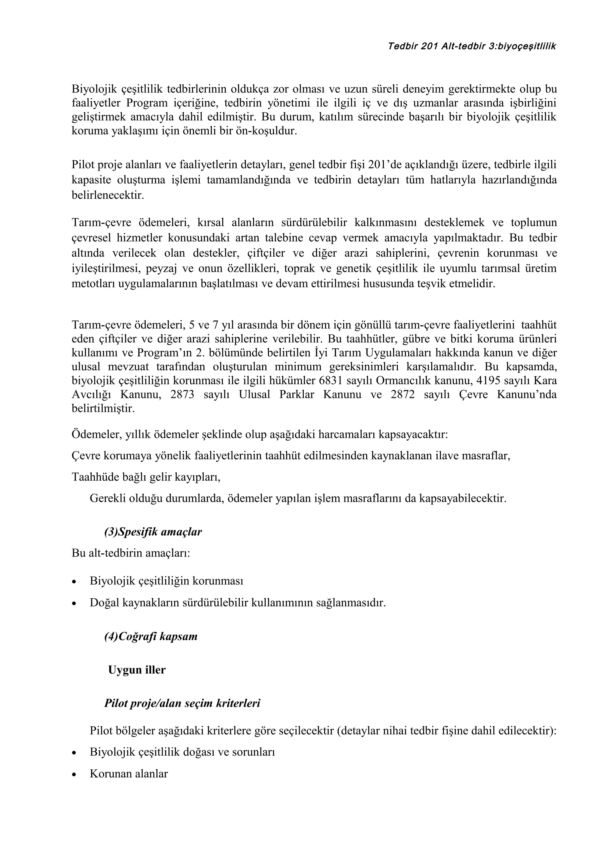 Tedbir 201 Alt-tedbir 3:biyoçeşitlilik

Biyolojik çeşitlilik tedbirlerinin oldukça zor olması ve uzun süreli deneyim gerektirmekte olup bu
faaliyetler Program içeriğine, tedbirin yönetimi ile ilgili iç ve dış uzmanlar arasında işbirliğini
geliştirmek amacıyla dahil edilmiştir. Bu durum, katılım sürecinde başarılı bir biyolojik çeşitlilik
koruma yaklaşımı için önemli bir ön-koşuldur.
Pilot proje alanları ve faaliyetlerin detayları, genel tedbir fişi 201’de açıklandığı üzere, tedbirle ilgili
kapasite oluşturma işlemi tamamlandığında ve tedbirin detayları tüm hatlarıyla hazırlandığında
belirlenecektir.
Tarım-çevre ödemeleri, kırsal alanların sürdürülebilir kalkınmasını desteklemek ve toplumun
çevresel hizmetler konusundaki artan talebine cevap vermek amacıyla yapılmaktadır. Bu tedbir
altında verilecek olan destekler, çiftçiler ve diğer arazi sahiplerini, çevrenin korunması ve
iyileştirilmesi, peyzaj ve onun özellikleri, toprak ve genetik çeşitlilik ile uyumlu tarımsal üretim
metotları uygulamalarının başlatılması ve devam ettirilmesi hususunda teşvik etmelidir.
Tarım-çevre ödemeleri, 5 ve 7 yıl arasında bir dönem için gönüllü tarım-çevre faaliyetlerini taahhüt
eden çiftçiler ve diğer arazi sahiplerine verilebilir. Bu taahhütler, gübre ve bitki koruma ürünleri
kullanımı ve Program’ın 2. bölümünde belirtilen İyi Tarım Uygulamaları hakkında kanun ve diğer
ulusal mevzuat tarafından oluşturulan minimum gereksinimleri karşılamalıdır. Bu kapsamda,
biyolojik çeşitliliğin korunması ile ilgili hükümler 6831 sayılı Ormancılık kanunu, 4195 sayılı Kara
Avcılığı Kanunu, 2873 sayılı Ulusal Parklar Kanunu ve 2872 sayılı Çevre Kanunu’nda
belirtilmiştir.
Ödemeler, yıllık ödemeler şeklinde olup aşağıdaki harcamaları kapsayacaktır:
Çevre korumaya yönelik faaliyetlerinin taahhüt edilmesinden kaynaklanan ilave masraflar,
Taahhüde bağlı gelir kayıpları,
Gerekli olduğu durumlarda, ödemeler yapılan işlem masraflarını da kapsayabilecektir.
(3)Spesifik amaçlar
Bu alt-tedbirin amaçları:
•

Biyolojik çeşitliliğin korunması

•

Doğal kaynakların sürdürülebilir kullanımının sağlanmasıdır.
(4)Coğrafi kapsam
Uygun iller
Pilot proje/alan seçim kriterleri
Pilot bölgeler aşağıdaki kriterlere göre seçilecektir (detaylar nihai tedbir fişine dahil edilecektir):

•

Biyolojik çeşitlilik doğası ve sorunları

•

Korunan alanlar

 