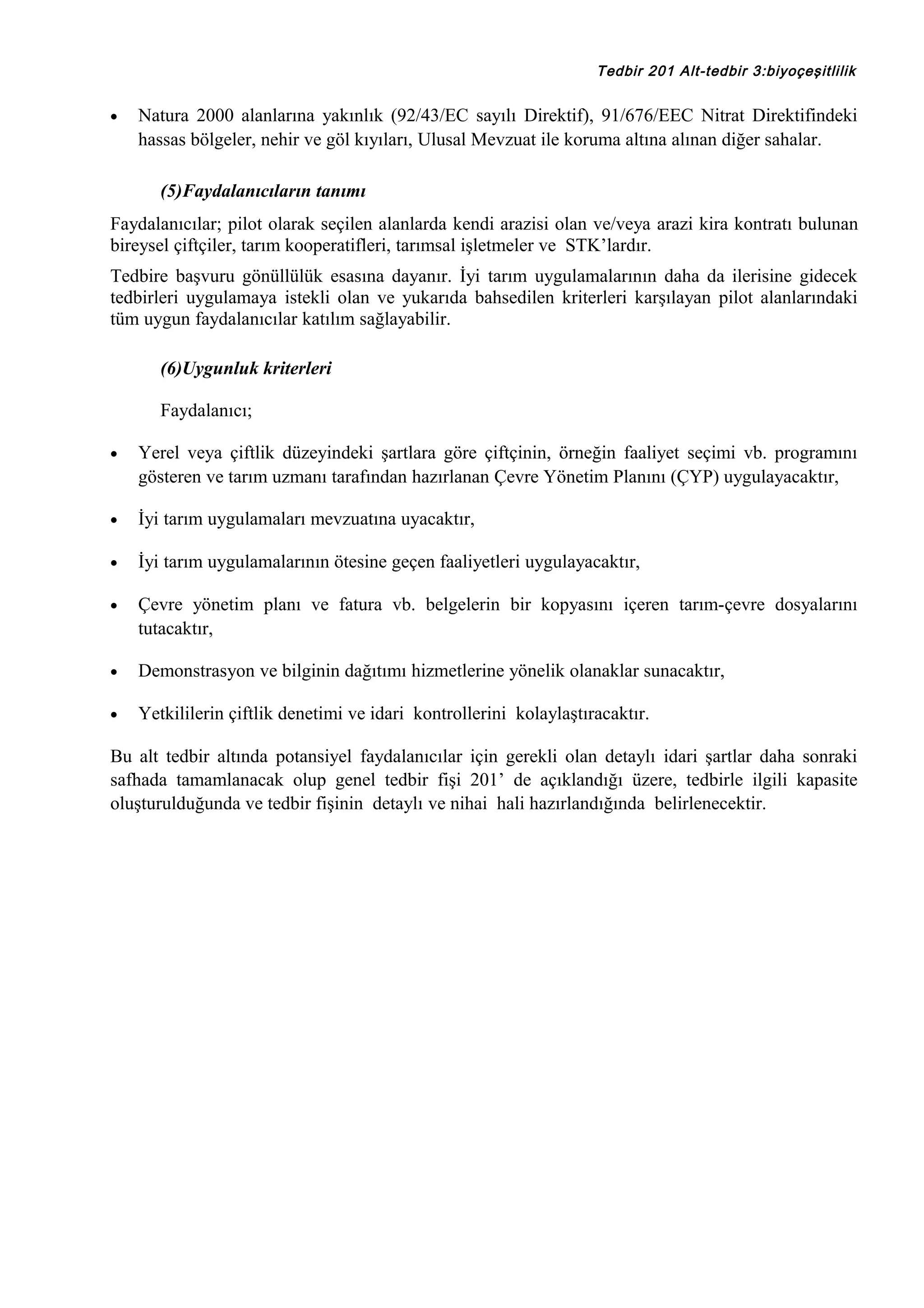 Tedbir 201 Alt-tedbir 3:biyoçeşitlilik

•

Natura 2000 alanlarına yakınlık (92/43/EC sayılı Direktif), 91/676/EEC Nitrat Direktifindeki
hassas bölgeler, nehir ve göl kıyıları, Ulusal Mevzuat ile koruma altına alınan diğer sahalar.
(5)Faydalanıcıların tanımı

Faydalanıcılar; pilot olarak seçilen alanlarda kendi arazisi olan ve/veya arazi kira kontratı bulunan
bireysel çiftçiler, tarım kooperatifleri, tarımsal işletmeler ve STK’lardır.
Tedbire başvuru gönüllülük esasına dayanır. İyi tarım uygulamalarının daha da ilerisine gidecek
tedbirleri uygulamaya istekli olan ve yukarıda bahsedilen kriterleri karşılayan pilot alanlarındaki
tüm uygun faydalanıcılar katılım sağlayabilir.
(6)Uygunluk kriterleri
Faydalanıcı;
•

Yerel veya çiftlik düzeyindeki şartlara göre çiftçinin, örneğin faaliyet seçimi vb. programını
gösteren ve tarım uzmanı tarafından hazırlanan Çevre Yönetim Planını (ÇYP) uygulayacaktır,

•

İyi tarım uygulamaları mevzuatına uyacaktır,

•

İyi tarım uygulamalarının ötesine geçen faaliyetleri uygulayacaktır,

•

Çevre yönetim planı ve fatura vb. belgelerin bir kopyasını içeren tarım-çevre dosyalarını
tutacaktır,

•

Demonstrasyon ve bilginin dağıtımı hizmetlerine yönelik olanaklar sunacaktır,

•

Yetkililerin çiftlik denetimi ve idari kontrollerini kolaylaştıracaktır.

Bu alt tedbir altında potansiyel faydalanıcılar için gerekli olan detaylı idari şartlar daha sonraki
safhada tamamlanacak olup genel tedbir fişi 201’ de açıklandığı üzere, tedbirle ilgili kapasite
oluşturulduğunda ve tedbir fişinin detaylı ve nihai hali hazırlandığında belirlenecektir.

 