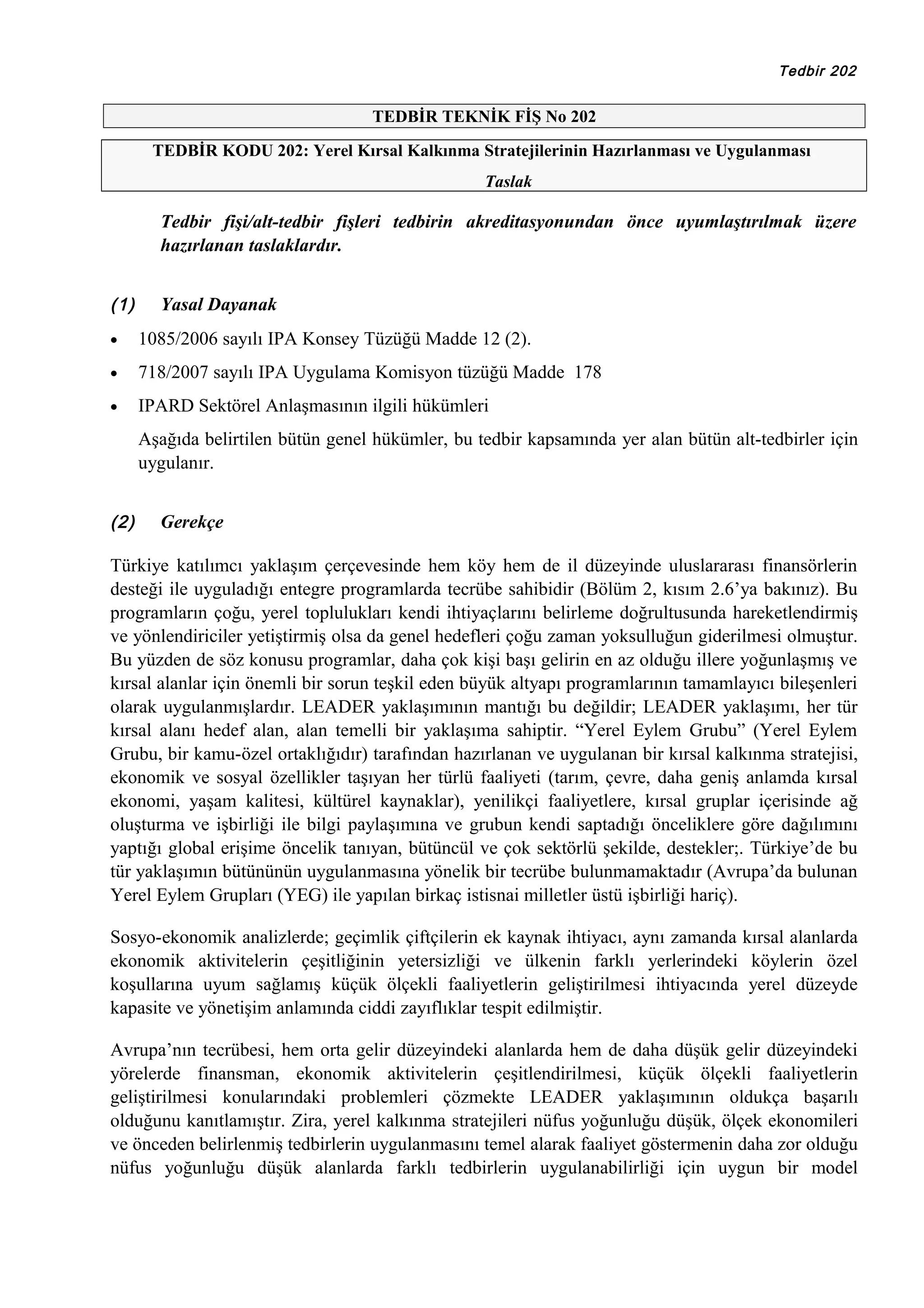 Tedbir 202

TEDBİR TEKNİK FİŞ No 202
TEDBİR KODU 202: Yerel Kırsal Kalkınma Stratejilerinin Hazırlanması ve Uygulanması
Taslak

Tedbir fişi/alt-tedbir fişleri tedbirin akreditasyonundan önce uyumlaştırılmak üzere
hazırlanan taslaklardır.
(1)

Yasal Dayanak

•

1085/2006 sayılı IPA Konsey Tüzüğü Madde 12 (2).

•

718/2007 sayılı IPA Uygulama Komisyon tüzüğü Madde 178

•

IPARD Sektörel Anlaşmasının ilgili hükümleri
Aşağıda belirtilen bütün genel hükümler, bu tedbir kapsamında yer alan bütün alt-tedbirler için
uygulanır.

(2)

Gerekçe

Türkiye katılımcı yaklaşım çerçevesinde hem köy hem de il düzeyinde uluslararası finansörlerin
desteği ile uyguladığı entegre programlarda tecrübe sahibidir (Bölüm 2, kısım 2.6’ya bakınız). Bu
programların çoğu, yerel toplulukları kendi ihtiyaçlarını belirleme doğrultusunda hareketlendirmiş
ve yönlendiriciler yetiştirmiş olsa da genel hedefleri çoğu zaman yoksulluğun giderilmesi olmuştur.
Bu yüzden de söz konusu programlar, daha çok kişi başı gelirin en az olduğu illere yoğunlaşmış ve
kırsal alanlar için önemli bir sorun teşkil eden büyük altyapı programlarının tamamlayıcı bileşenleri
olarak uygulanmışlardır. LEADER yaklaşımının mantığı bu değildir; LEADER yaklaşımı, her tür
kırsal alanı hedef alan, alan temelli bir yaklaşıma sahiptir. “Yerel Eylem Grubu” (Yerel Eylem
Grubu, bir kamu-özel ortaklığıdır) tarafından hazırlanan ve uygulanan bir kırsal kalkınma stratejisi,
ekonomik ve sosyal özellikler taşıyan her türlü faaliyeti (tarım, çevre, daha geniş anlamda kırsal
ekonomi, yaşam kalitesi, kültürel kaynaklar), yenilikçi faaliyetlere, kırsal gruplar içerisinde ağ
oluşturma ve işbirliği ile bilgi paylaşımına ve grubun kendi saptadığı önceliklere göre dağılımını
yaptığı global erişime öncelik tanıyan, bütüncül ve çok sektörlü şekilde, destekler;. Türkiye’de bu
tür yaklaşımın bütününün uygulanmasına yönelik bir tecrübe bulunmamaktadır (Avrupa’da bulunan
Yerel Eylem Grupları (YEG) ile yapılan birkaç istisnai milletler üstü işbirliği hariç).
Sosyo-ekonomik analizlerde; geçimlik çiftçilerin ek kaynak ihtiyacı, aynı zamanda kırsal alanlarda
ekonomik aktivitelerin çeşitliğinin yetersizliği ve ülkenin farklı yerlerindeki köylerin özel
koşullarına uyum sağlamış küçük ölçekli faaliyetlerin geliştirilmesi ihtiyacında yerel düzeyde
kapasite ve yönetişim anlamında ciddi zayıflıklar tespit edilmiştir.
Avrupa’nın tecrübesi, hem orta gelir düzeyindeki alanlarda hem de daha düşük gelir düzeyindeki
yörelerde finansman, ekonomik aktivitelerin çeşitlendirilmesi, küçük ölçekli faaliyetlerin
geliştirilmesi konularındaki problemleri çözmekte LEADER yaklaşımının oldukça başarılı
olduğunu kanıtlamıştır. Zira, yerel kalkınma stratejileri nüfus yoğunluğu düşük, ölçek ekonomileri
ve önceden belirlenmiş tedbirlerin uygulanmasını temel alarak faaliyet göstermenin daha zor olduğu
nüfus yoğunluğu düşük alanlarda farklı tedbirlerin uygulanabilirliği için uygun bir model

 