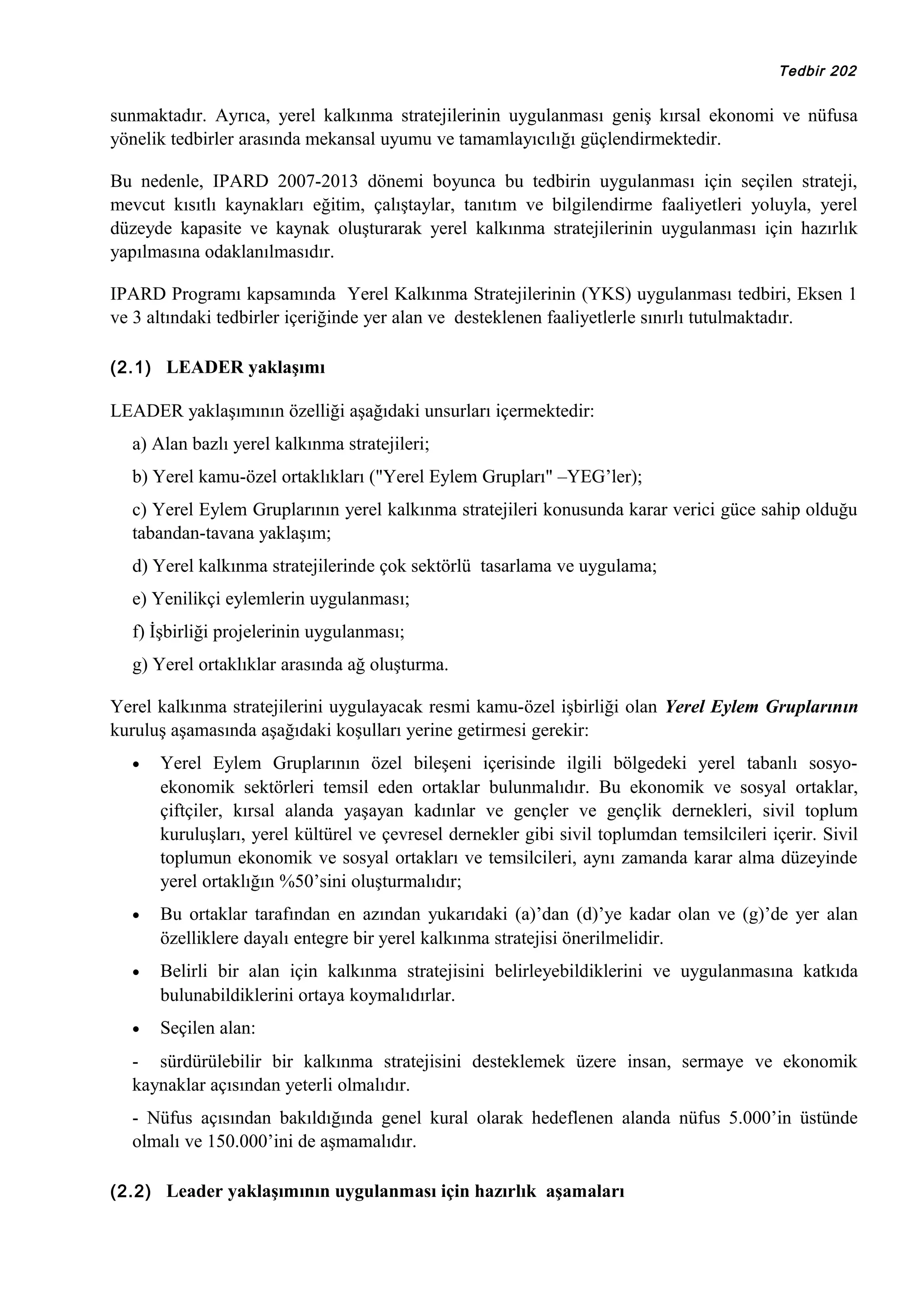 Tedbir 202

sunmaktadır. Ayrıca, yerel kalkınma stratejilerinin uygulanması geniş kırsal ekonomi ve nüfusa
yönelik tedbirler arasında mekansal uyumu ve tamamlayıcılığı güçlendirmektedir.
Bu nedenle, IPARD 2007-2013 dönemi boyunca bu tedbirin uygulanması için seçilen strateji,
mevcut kısıtlı kaynakları eğitim, çalıştaylar, tanıtım ve bilgilendirme faaliyetleri yoluyla, yerel
düzeyde kapasite ve kaynak oluşturarak yerel kalkınma stratejilerinin uygulanması için hazırlık
yapılmasına odaklanılmasıdır.
IPARD Programı kapsamında Yerel Kalkınma Stratejilerinin (YKS) uygulanması tedbiri, Eksen 1
ve 3 altındaki tedbirler içeriğinde yer alan ve desteklenen faaliyetlerle sınırlı tutulmaktadır.
(2.1) LEADER yaklaşımı

LEADER yaklaşımının özelliği aşağıdaki unsurları içermektedir:
a) Alan bazlı yerel kalkınma stratejileri;
b) Yerel kamu-özel ortaklıkları ("Yerel Eylem Grupları" –YEG’ler);
c) Yerel Eylem Gruplarının yerel kalkınma stratejileri konusunda karar verici güce sahip olduğu
tabandan-tavana yaklaşım;
d) Yerel kalkınma stratejilerinde çok sektörlü tasarlama ve uygulama;
e) Yenilikçi eylemlerin uygulanması;
f) İşbirliği projelerinin uygulanması;
g) Yerel ortaklıklar arasında ağ oluşturma.
Yerel kalkınma stratejilerini uygulayacak resmi kamu-özel işbirliği olan Yerel Eylem Gruplarının
kuruluş aşamasında aşağıdaki koşulları yerine getirmesi gerekir:
•

Yerel Eylem Gruplarının özel bileşeni içerisinde ilgili bölgedeki yerel tabanlı sosyoekonomik sektörleri temsil eden ortaklar bulunmalıdır. Bu ekonomik ve sosyal ortaklar,
çiftçiler, kırsal alanda yaşayan kadınlar ve gençler ve gençlik dernekleri, sivil toplum
kuruluşları, yerel kültürel ve çevresel dernekler gibi sivil toplumdan temsilcileri içerir. Sivil
toplumun ekonomik ve sosyal ortakları ve temsilcileri, aynı zamanda karar alma düzeyinde
yerel ortaklığın %50’sini oluşturmalıdır;

•

Bu ortaklar tarafından en azından yukarıdaki (a)’dan (d)’ye kadar olan ve (g)’de yer alan
özelliklere dayalı entegre bir yerel kalkınma stratejisi önerilmelidir.

•

Belirli bir alan için kalkınma stratejisini belirleyebildiklerini ve uygulanmasına katkıda
bulunabildiklerini ortaya koymalıdırlar.

•

Seçilen alan:

- sürdürülebilir bir kalkınma stratejisini desteklemek üzere insan, sermaye ve ekonomik
kaynaklar açısından yeterli olmalıdır.
- Nüfus açısından bakıldığında genel kural olarak hedeflenen alanda nüfus 5.000’in üstünde
olmalı ve 150.000’ini de aşmamalıdır.
(2.2) Leader yaklaşımının uygulanması için hazırlık aşamaları

 