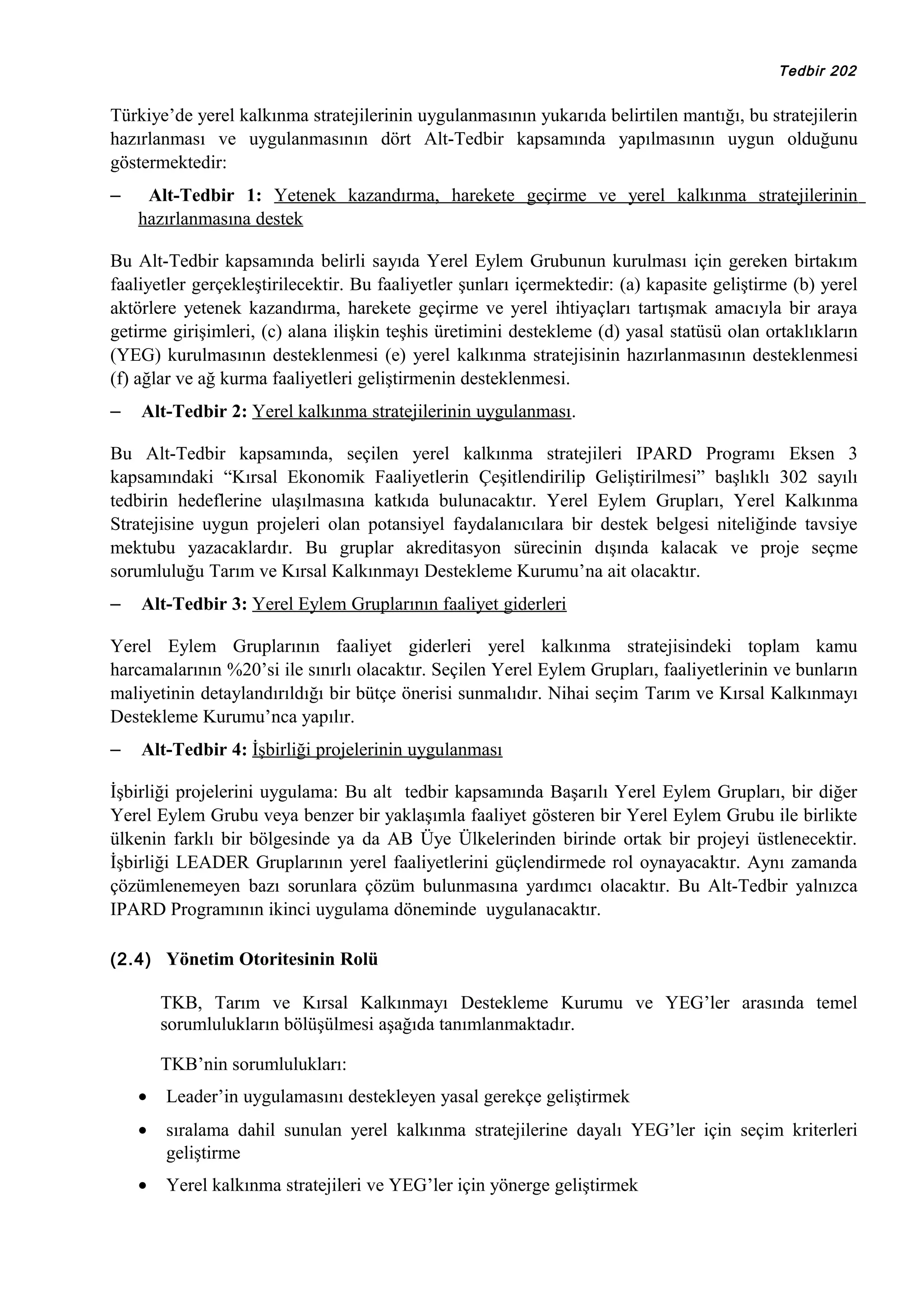 Tedbir 202

Türkiye’de yerel kalkınma stratejilerinin uygulanmasının yukarıda belirtilen mantığı, bu stratejilerin
hazırlanması ve uygulanmasının dört Alt-Tedbir kapsamında yapılmasının uygun olduğunu
göstermektedir:
–

Alt-Tedbir 1: Yetenek kazandırma, harekete geçirme ve yerel kalkınma stratejilerinin
hazırlanmasına destek

Bu Alt-Tedbir kapsamında belirli sayıda Yerel Eylem Grubunun kurulması için gereken birtakım
faaliyetler gerçekleştirilecektir. Bu faaliyetler şunları içermektedir: (a) kapasite geliştirme (b) yerel
aktörlere yetenek kazandırma, harekete geçirme ve yerel ihtiyaçları tartışmak amacıyla bir araya
getirme girişimleri, (c) alana ilişkin teşhis üretimini destekleme (d) yasal statüsü olan ortaklıkların
(YEG) kurulmasının desteklenmesi (e) yerel kalkınma stratejisinin hazırlanmasının desteklenmesi
(f) ağlar ve ağ kurma faaliyetleri geliştirmenin desteklenmesi.
–

Alt-Tedbir 2: Yerel kalkınma stratejilerinin uygulanması.

Bu Alt-Tedbir kapsamında, seçilen yerel kalkınma stratejileri IPARD Programı Eksen 3
kapsamındaki “Kırsal Ekonomik Faaliyetlerin Çeşitlendirilip Geliştirilmesi” başlıklı 302 sayılı
tedbirin hedeflerine ulaşılmasına katkıda bulunacaktır. Yerel Eylem Grupları, Yerel Kalkınma
Stratejisine uygun projeleri olan potansiyel faydalanıcılara bir destek belgesi niteliğinde tavsiye
mektubu yazacaklardır. Bu gruplar akreditasyon sürecinin dışında kalacak ve proje seçme
sorumluluğu Tarım ve Kırsal Kalkınmayı Destekleme Kurumu’na ait olacaktır.
–

Alt-Tedbir 3: Yerel Eylem Gruplarının faaliyet giderleri

Yerel Eylem Gruplarının faaliyet giderleri yerel kalkınma stratejisindeki toplam kamu
harcamalarının %20’si ile sınırlı olacaktır. Seçilen Yerel Eylem Grupları, faaliyetlerinin ve bunların
maliyetinin detaylandırıldığı bir bütçe önerisi sunmalıdır. Nihai seçim Tarım ve Kırsal Kalkınmayı
Destekleme Kurumu’nca yapılır.
–

Alt-Tedbir 4: İşbirliği projelerinin uygulanması

İşbirliği projelerini uygulama: Bu alt tedbir kapsamında Başarılı Yerel Eylem Grupları, bir diğer
Yerel Eylem Grubu veya benzer bir yaklaşımla faaliyet gösteren bir Yerel Eylem Grubu ile birlikte
ülkenin farklı bir bölgesinde ya da AB Üye Ülkelerinden birinde ortak bir projeyi üstlenecektir.
İşbirliği LEADER Gruplarının yerel faaliyetlerini güçlendirmede rol oynayacaktır. Aynı zamanda
çözümlenemeyen bazı sorunlara çözüm bulunmasına yardımcı olacaktır. Bu Alt-Tedbir yalnızca
IPARD Programının ikinci uygulama döneminde uygulanacaktır.
(2.4) Yönetim Otoritesinin Rolü

TKB, Tarım ve Kırsal Kalkınmayı Destekleme Kurumu ve YEG’ler arasında temel
sorumlulukların bölüşülmesi aşağıda tanımlanmaktadır.
TKB’nin sorumlulukları:
•

Leader’in uygulamasını destekleyen yasal gerekçe geliştirmek

•

sıralama dahil sunulan yerel kalkınma stratejilerine dayalı YEG’ler için seçim kriterleri
geliştirme

•

Yerel kalkınma stratejileri ve YEG’ler için yönerge geliştirmek

 