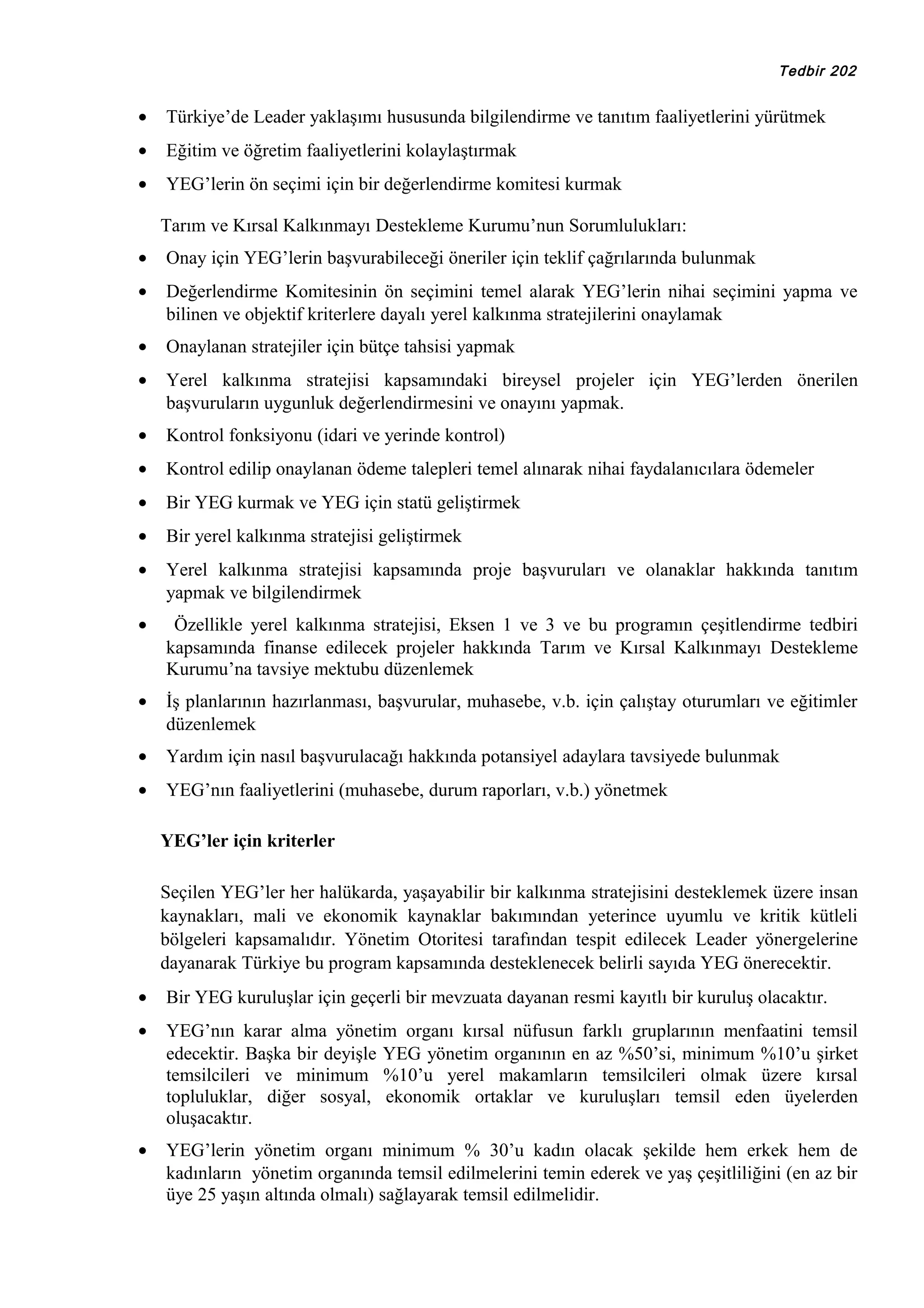 Tedbir 202

•

Türkiye’de Leader yaklaşımı hususunda bilgilendirme ve tanıtım faaliyetlerini yürütmek

•

Eğitim ve öğretim faaliyetlerini kolaylaştırmak

•

YEG’lerin ön seçimi için bir değerlendirme komitesi kurmak
Tarım ve Kırsal Kalkınmayı Destekleme Kurumu’nun Sorumlulukları:

•

Onay için YEG’lerin başvurabileceği öneriler için teklif çağrılarında bulunmak

•

Değerlendirme Komitesinin ön seçimini temel alarak YEG’lerin nihai seçimini yapma ve
bilinen ve objektif kriterlere dayalı yerel kalkınma stratejilerini onaylamak

•

Onaylanan stratejiler için bütçe tahsisi yapmak

•

Yerel kalkınma stratejisi kapsamındaki bireysel projeler için YEG’lerden önerilen
başvuruların uygunluk değerlendirmesini ve onayını yapmak.

•

Kontrol fonksiyonu (idari ve yerinde kontrol)

•

Kontrol edilip onaylanan ödeme talepleri temel alınarak nihai faydalanıcılara ödemeler

•

Bir YEG kurmak ve YEG için statü geliştirmek

•

Bir yerel kalkınma stratejisi geliştirmek

•

Yerel kalkınma stratejisi kapsamında proje başvuruları ve olanaklar hakkında tanıtım
yapmak ve bilgilendirmek

•

Özellikle yerel kalkınma stratejisi, Eksen 1 ve 3 ve bu programın çeşitlendirme tedbiri
kapsamında finanse edilecek projeler hakkında Tarım ve Kırsal Kalkınmayı Destekleme
Kurumu’na tavsiye mektubu düzenlemek

•

İş planlarının hazırlanması, başvurular, muhasebe, v.b. için çalıştay oturumları ve eğitimler
düzenlemek

•

Yardım için nasıl başvurulacağı hakkında potansiyel adaylara tavsiyede bulunmak

•

YEG’nın faaliyetlerini (muhasebe, durum raporları, v.b.) yönetmek
YEG’ler için kriterler
Seçilen YEG’ler her halükarda, yaşayabilir bir kalkınma stratejisini desteklemek üzere insan
kaynakları, mali ve ekonomik kaynaklar bakımından yeterince uyumlu ve kritik kütleli
bölgeleri kapsamalıdır. Yönetim Otoritesi tarafından tespit edilecek Leader yönergelerine
dayanarak Türkiye bu program kapsamında desteklenecek belirli sayıda YEG önerecektir.

•

Bir YEG kuruluşlar için geçerli bir mevzuata dayanan resmi kayıtlı bir kuruluş olacaktır.

•

YEG’nın karar alma yönetim organı kırsal nüfusun farklı gruplarının menfaatini temsil
edecektir. Başka bir deyişle YEG yönetim organının en az %50’si, minimum %10’u şirket
temsilcileri ve minimum %10’u yerel makamların temsilcileri olmak üzere kırsal
topluluklar, diğer sosyal, ekonomik ortaklar ve kuruluşları temsil eden üyelerden
oluşacaktır.

•

YEG’lerin yönetim organı minimum % 30’u kadın olacak şekilde hem erkek hem de
kadınların yönetim organında temsil edilmelerini temin ederek ve yaş çeşitliliğini (en az bir
üye 25 yaşın altında olmalı) sağlayarak temsil edilmelidir.

 