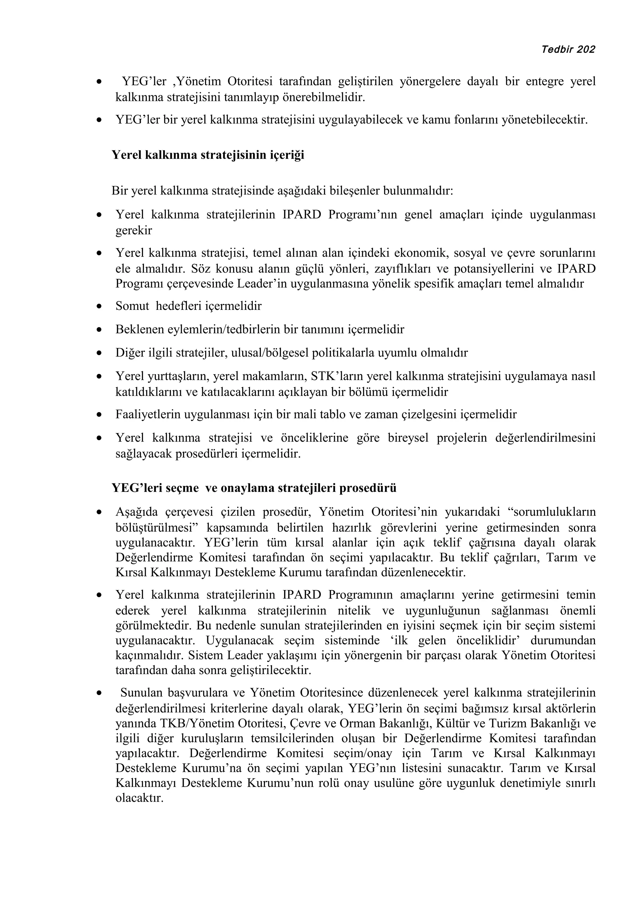 Tedbir 202

•

YEG’ler ,Yönetim Otoritesi tarafından geliştirilen yönergelere dayalı bir entegre yerel
kalkınma stratejisini tanımlayıp önerebilmelidir.

•

YEG’ler bir yerel kalkınma stratejisini uygulayabilecek ve kamu fonlarını yönetebilecektir.
Yerel kalkınma stratejisinin içeriği
Bir yerel kalkınma stratejisinde aşağıdaki bileşenler bulunmalıdır:

•

Yerel kalkınma stratejilerinin IPARD Programı’nın genel amaçları içinde uygulanması
gerekir

•

Yerel kalkınma stratejisi, temel alınan alan içindeki ekonomik, sosyal ve çevre sorunlarını
ele almalıdır. Söz konusu alanın güçlü yönleri, zayıflıkları ve potansiyellerini ve IPARD
Programı çerçevesinde Leader’in uygulanmasına yönelik spesifik amaçları temel almalıdır

•

Somut hedefleri içermelidir

•

Beklenen eylemlerin/tedbirlerin bir tanımını içermelidir

•

Diğer ilgili stratejiler, ulusal/bölgesel politikalarla uyumlu olmalıdır

•

Yerel yurttaşların, yerel makamların, STK’ların yerel kalkınma stratejisini uygulamaya nasıl
katıldıklarını ve katılacaklarını açıklayan bir bölümü içermelidir

•

Faaliyetlerin uygulanması için bir mali tablo ve zaman çizelgesini içermelidir

•

Yerel kalkınma stratejisi ve önceliklerine göre bireysel projelerin değerlendirilmesini
sağlayacak prosedürleri içermelidir.
YEG’leri seçme ve onaylama stratejileri prosedürü

•

Aşağıda çerçevesi çizilen prosedür, Yönetim Otoritesi’nin yukarıdaki “sorumlulukların
bölüştürülmesi” kapsamında belirtilen hazırlık görevlerini yerine getirmesinden sonra
uygulanacaktır. YEG’lerin tüm kırsal alanlar için açık teklif çağrısına dayalı olarak
Değerlendirme Komitesi tarafından ön seçimi yapılacaktır. Bu teklif çağrıları, Tarım ve
Kırsal Kalkınmayı Destekleme Kurumu tarafından düzenlenecektir.

•

Yerel kalkınma stratejilerinin IPARD Programının amaçlarını yerine getirmesini temin
ederek yerel kalkınma stratejilerinin nitelik ve uygunluğunun sağlanması önemli
görülmektedir. Bu nedenle sunulan stratejilerinden en iyisini seçmek için bir seçim sistemi
uygulanacaktır. Uygulanacak seçim sisteminde ‘ilk gelen önceliklidir’ durumundan
kaçınmalıdır. Sistem Leader yaklaşımı için yönergenin bir parçası olarak Yönetim Otoritesi
tarafından daha sonra geliştirilecektir.

•

Sunulan başvurulara ve Yönetim Otoritesince düzenlenecek yerel kalkınma stratejilerinin
değerlendirilmesi kriterlerine dayalı olarak, YEG’lerin ön seçimi bağımsız kırsal aktörlerin
yanında TKB/Yönetim Otoritesi, Çevre ve Orman Bakanlığı, Kültür ve Turizm Bakanlığı ve
ilgili diğer kuruluşların temsilcilerinden oluşan bir Değerlendirme Komitesi tarafından
yapılacaktır. Değerlendirme Komitesi seçim/onay için Tarım ve Kırsal Kalkınmayı
Destekleme Kurumu’na ön seçimi yapılan YEG’nın listesini sunacaktır. Tarım ve Kırsal
Kalkınmayı Destekleme Kurumu’nun rolü onay usulüne göre uygunluk denetimiyle sınırlı
olacaktır.

 