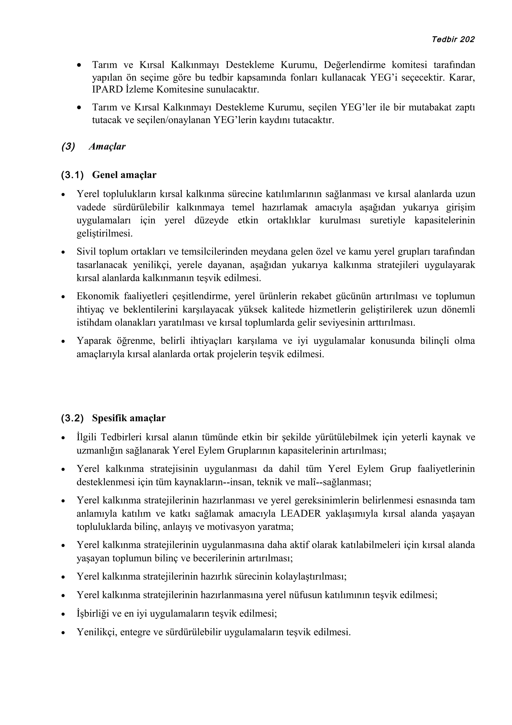 Tedbir 202

•

•
(3)

Tarım ve Kırsal Kalkınmayı Destekleme Kurumu, Değerlendirme komitesi tarafından
yapılan ön seçime göre bu tedbir kapsamında fonları kullanacak YEG’i seçecektir. Karar,
IPARD İzleme Komitesine sunulacaktır.
Tarım ve Kırsal Kalkınmayı Destekleme Kurumu, seçilen YEG’ler ile bir mutabakat zaptı
tutacak ve seçilen/onaylanan YEG’lerin kaydını tutacaktır.
Amaçlar

(3.1) Genel amaçlar
•

Yerel toplulukların kırsal kalkınma sürecine katılımlarının sağlanması ve kırsal alanlarda uzun
vadede sürdürülebilir kalkınmaya temel hazırlamak amacıyla aşağıdan yukarıya girişim
uygulamaları için yerel düzeyde etkin ortaklıklar kurulması suretiyle kapasitelerinin
geliştirilmesi.

•

Sivil toplum ortakları ve temsilcilerinden meydana gelen özel ve kamu yerel grupları tarafından
tasarlanacak yenilikçi, yerele dayanan, aşağıdan yukarıya kalkınma stratejileri uygulayarak
kırsal alanlarda kalkınmanın teşvik edilmesi.

•

Ekonomik faaliyetleri çeşitlendirme, yerel ürünlerin rekabet gücünün artırılması ve toplumun
ihtiyaç ve beklentilerini karşılayacak yüksek kalitede hizmetlerin geliştirilerek uzun dönemli
istihdam olanakları yaratılması ve kırsal toplumlarda gelir seviyesinin arttırılması.

•

Yaparak öğrenme, belirli ihtiyaçları karşılama ve iyi uygulamalar konusunda bilinçli olma
amaçlarıyla kırsal alanlarda ortak projelerin teşvik edilmesi.

(3.2) Spesifik amaçlar
•

İlgili Tedbirleri kırsal alanın tümünde etkin bir şekilde yürütülebilmek için yeterli kaynak ve
uzmanlığın sağlanarak Yerel Eylem Gruplarının kapasitelerinin artırılması;

•

Yerel kalkınma stratejisinin uygulanması da dahil tüm Yerel Eylem Grup faaliyetlerinin
desteklenmesi için tüm kaynakların--insan, teknik ve malî--sağlanması;

•

Yerel kalkınma stratejilerinin hazırlanması ve yerel gereksinimlerin belirlenmesi esnasında tam
anlamıyla katılım ve katkı sağlamak amacıyla LEADER yaklaşımıyla kırsal alanda yaşayan
topluluklarda bilinç, anlayış ve motivasyon yaratma;

•

Yerel kalkınma stratejilerinin uygulanmasına daha aktif olarak katılabilmeleri için kırsal alanda
yaşayan toplumun bilinç ve becerilerinin artırılması;

•

Yerel kalkınma stratejilerinin hazırlık sürecinin kolaylaştırılması;

•

Yerel kalkınma stratejilerinin hazırlanmasına yerel nüfusun katılımının teşvik edilmesi;

•

İşbirliği ve en iyi uygulamaların teşvik edilmesi;

•

Yenilikçi, entegre ve sürdürülebilir uygulamaların teşvik edilmesi.

 