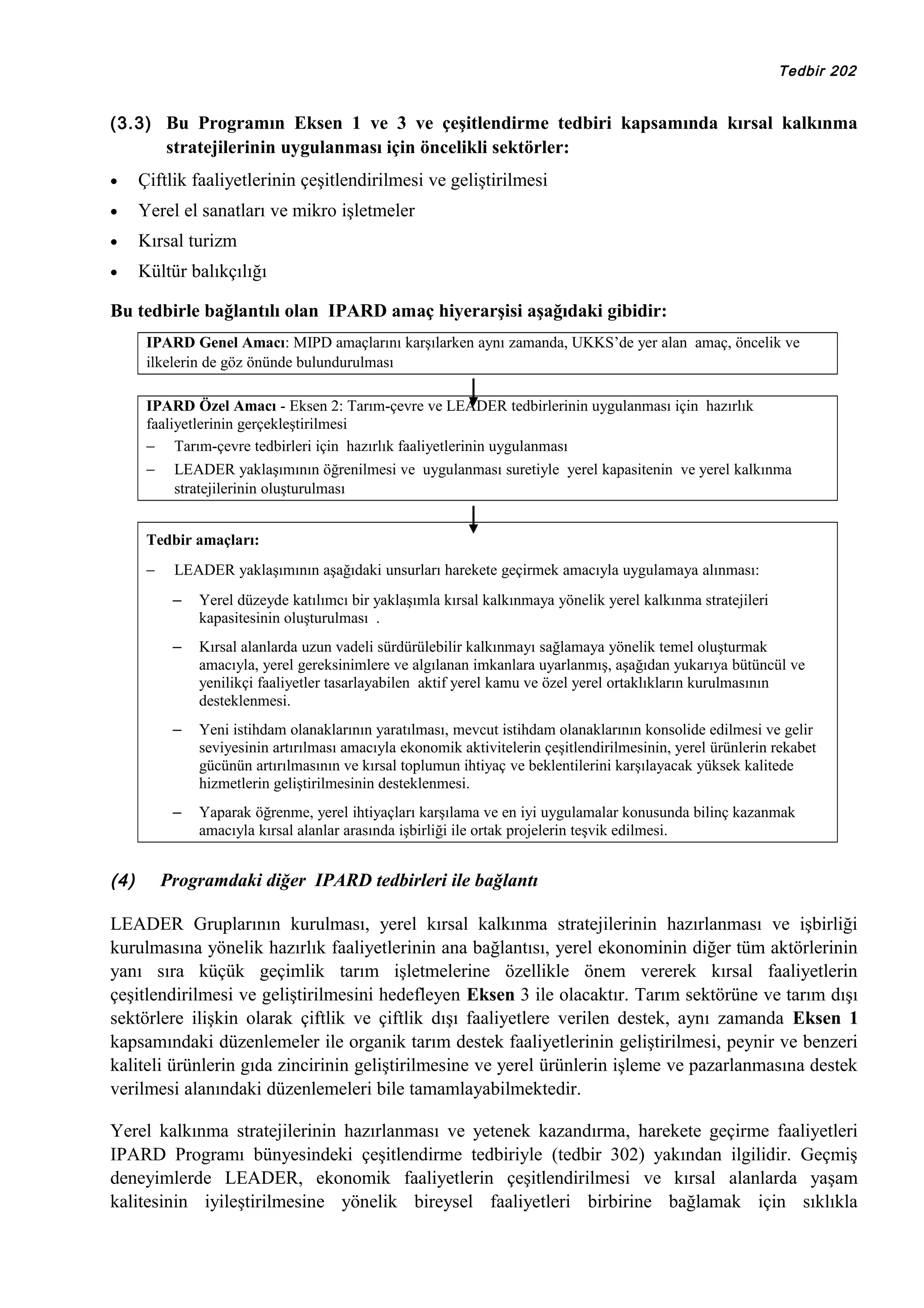 Tedbir 202

(3.3) Bu Programın Eksen 1 ve 3 ve çeşitlendirme tedbiri kapsamında kırsal kalkınma

stratejilerinin uygulanması için öncelikli sektörler:
•

Çiftlik faaliyetlerinin çeşitlendirilmesi ve geliştirilmesi

•

Yerel el sanatları ve mikro işletmeler

•

Kırsal turizm

•

Kültür balıkçılığı

Bu tedbirle bağlantılı olan IPARD amaç hiyerarşisi aşağıdaki gibidir:
IPARD Genel Amacı: MIPD amaçlarını karşılarken aynı zamanda, UKKS’de yer alan amaç, öncelik ve
ilkelerin de göz önünde bulundurulması
IPARD Özel Amacı - Eksen 2: Tarım-çevre ve LEADER tedbirlerinin uygulanması için hazırlık
faaliyetlerinin gerçekleştirilmesi
− Tarım-çevre tedbirleri için hazırlık faaliyetlerinin uygulanması
− LEADER yaklaşımının öğrenilmesi ve uygulanması suretiyle yerel kapasitenin ve yerel kalkınma
stratejilerinin oluşturulması
Tedbir amaçları:
−

LEADER yaklaşımının aşağıdaki unsurları harekete geçirmek amacıyla uygulamaya alınması:
–
–

Kırsal alanlarda uzun vadeli sürdürülebilir kalkınmayı sağlamaya yönelik temel oluşturmak
amacıyla, yerel gereksinimlere ve algılanan imkanlara uyarlanmış, aşağıdan yukarıya bütüncül ve
yenilikçi faaliyetler tasarlayabilen aktif yerel kamu ve özel yerel ortaklıkların kurulmasının
desteklenmesi.

–

Yeni istihdam olanaklarının yaratılması, mevcut istihdam olanaklarının konsolide edilmesi ve gelir
seviyesinin artırılması amacıyla ekonomik aktivitelerin çeşitlendirilmesinin, yerel ürünlerin rekabet
gücünün artırılmasının ve kırsal toplumun ihtiyaç ve beklentilerini karşılayacak yüksek kalitede
hizmetlerin geliştirilmesinin desteklenmesi.

–

(4)

Yerel düzeyde katılımcı bir yaklaşımla kırsal kalkınmaya yönelik yerel kalkınma stratejileri
kapasitesinin oluşturulması .

Yaparak öğrenme, yerel ihtiyaçları karşılama ve en iyi uygulamalar konusunda bilinç kazanmak
amacıyla kırsal alanlar arasında işbirliği ile ortak projelerin teşvik edilmesi.

Programdaki diğer IPARD tedbirleri ile bağlantı

LEADER Gruplarının kurulması, yerel kırsal kalkınma stratejilerinin hazırlanması ve işbirliği
kurulmasına yönelik hazırlık faaliyetlerinin ana bağlantısı, yerel ekonominin diğer tüm aktörlerinin
yanı sıra küçük geçimlik tarım işletmelerine özellikle önem vererek kırsal faaliyetlerin
çeşitlendirilmesi ve geliştirilmesini hedefleyen Eksen 3 ile olacaktır. Tarım sektörüne ve tarım dışı
sektörlere ilişkin olarak çiftlik ve çiftlik dışı faaliyetlere verilen destek, aynı zamanda Eksen 1
kapsamındaki düzenlemeler ile organik tarım destek faaliyetlerinin geliştirilmesi, peynir ve benzeri
kaliteli ürünlerin gıda zincirinin geliştirilmesine ve yerel ürünlerin işleme ve pazarlanmasına destek
verilmesi alanındaki düzenlemeleri bile tamamlayabilmektedir.
Yerel kalkınma stratejilerinin hazırlanması ve yetenek kazandırma, harekete geçirme faaliyetleri
IPARD Programı bünyesindeki çeşitlendirme tedbiriyle (tedbir 302) yakından ilgilidir. Geçmiş
deneyimlerde LEADER, ekonomik faaliyetlerin çeşitlendirilmesi ve kırsal alanlarda yaşam
kalitesinin iyileştirilmesine yönelik bireysel faaliyetleri birbirine bağlamak için sıklıkla

 