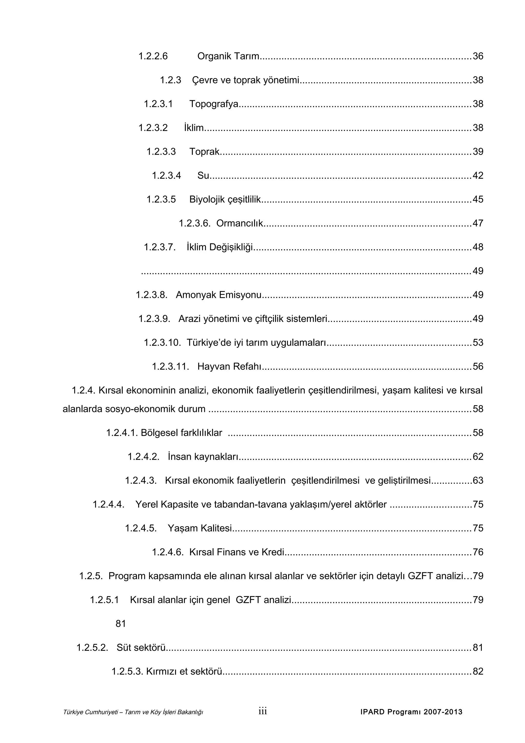 1.2.2.6

Organik Tarım.............................................................................36

1.2.3
1.2.3.1

Topografya.....................................................................................38

1.2.3.2

İklim..................................................................................................38

1.2.3.3

Toprak............................................................................................39

1.2.3.4
1.2.3.5

Çevre ve toprak yönetimi...............................................................38

Su................................................................................................42
Biyolojik çeşitlilik.............................................................................45

1.2.3.6. Ormancılık............................................................................47
1.2.3.7.

İklim Değişikliği................................................................................48

......................................................................................................................... 49
1.2.3.8. Amonyak Emisyonu.............................................................................49
1.2.3.9. Arazi yönetimi ve çiftçilik sistemleri.....................................................49
1.2.3.10. Türkiye’de iyi tarım uygulamaları.....................................................53
1.2.3.11. Hayvan Refahı.............................................................................56
1.2.4. Kırsal ekonominin analizi, ekonomik faaliyetlerin çeşitlendirilmesi, yaşam kalitesi ve kırsal
alanlarda sosyo-ekonomik durum ................................................................................................58
1.2.4.1. Bölgesel farklılıklar .........................................................................................58
1.2.4.2. İnsan kaynakları.....................................................................................62
1.2.4.3. Kırsal ekonomik faaliyetlerin çeşitlendirilmesi ve geliştirilmesi...............63
1.2.4.4.

Yerel Kapasite ve tabandan-tavana yaklaşım/yerel aktörler ..............................75
1.2.4.5.

Yaşam Kalitesi.......................................................................................75

1.2.4.6. Kırsal Finans ve Kredi....................................................................76
1.2.5. Program kapsamında ele alınan kırsal alanlar ve sektörler için detaylı GZFT analizi...79
1.2.5.1

Kırsal alanlar için genel GZFT analizi..................................................................79

81
1.2.5.2. Süt sektörü................................................................................................................ 81
1.2.5.3. Kırmızı et sektörü...........................................................................................82

Türkiye Cumhuriyeti – Tarım ve Köy İşleri Bakanlığı

iii

IPARD Programı 2007-2013

 