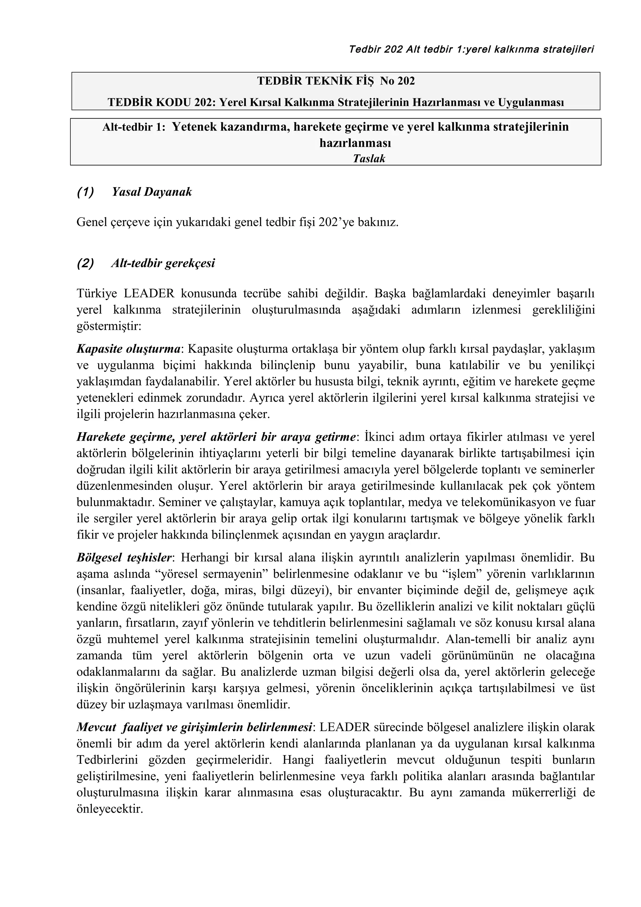 Tedbir 202 Alt tedbir 1:yerel kalkınma stratejileri

TEDBİR TEKNİK FİŞ No 202
TEDBİR KODU 202: Yerel Kırsal Kalkınma Stratejilerinin Hazırlanması ve Uygulanması
Alt-tedbir 1: Yetenek kazandırma, harekete geçirme ve yerel kalkınma stratejilerinin

hazırlanması
Taslak

(1)

Yasal Dayanak

Genel çerçeve için yukarıdaki genel tedbir fişi 202’ye bakınız.
(2)

Alt-tedbir gerekçesi

Türkiye LEADER konusunda tecrübe sahibi değildir. Başka bağlamlardaki deneyimler başarılı
yerel kalkınma stratejilerinin oluşturulmasında aşağıdaki adımların izlenmesi gerekliliğini
göstermiştir:
Kapasite oluşturma: Kapasite oluşturma ortaklaşa bir yöntem olup farklı kırsal paydaşlar, yaklaşım
ve uygulanma biçimi hakkında bilinçlenip bunu yayabilir, buna katılabilir ve bu yenilikçi
yaklaşımdan faydalanabilir. Yerel aktörler bu hususta bilgi, teknik ayrıntı, eğitim ve harekete geçme
yetenekleri edinmek zorundadır. Ayrıca yerel aktörlerin ilgilerini yerel kırsal kalkınma stratejisi ve
ilgili projelerin hazırlanmasına çeker.
Harekete geçirme, yerel aktörleri bir araya getirme: İkinci adım ortaya fikirler atılması ve yerel
aktörlerin bölgelerinin ihtiyaçlarını yeterli bir bilgi temeline dayanarak birlikte tartışabilmesi için
doğrudan ilgili kilit aktörlerin bir araya getirilmesi amacıyla yerel bölgelerde toplantı ve seminerler
düzenlenmesinden oluşur. Yerel aktörlerin bir araya getirilmesinde kullanılacak pek çok yöntem
bulunmaktadır. Seminer ve çalıştaylar, kamuya açık toplantılar, medya ve telekomünikasyon ve fuar
ile sergiler yerel aktörlerin bir araya gelip ortak ilgi konularını tartışmak ve bölgeye yönelik farklı
fikir ve projeler hakkında bilinçlenmek açısından en yaygın araçlardır.
Bölgesel teşhisler: Herhangi bir kırsal alana ilişkin ayrıntılı analizlerin yapılması önemlidir. Bu
aşama aslında “yöresel sermayenin” belirlenmesine odaklanır ve bu “işlem” yörenin varlıklarının
(insanlar, faaliyetler, doğa, miras, bilgi düzeyi), bir envanter biçiminde değil de, gelişmeye açık
kendine özgü nitelikleri göz önünde tutularak yapılır. Bu özelliklerin analizi ve kilit noktaları güçlü
yanların, fırsatların, zayıf yönlerin ve tehditlerin belirlenmesini sağlamalı ve söz konusu kırsal alana
özgü muhtemel yerel kalkınma stratejisinin temelini oluşturmalıdır. Alan-temelli bir analiz aynı
zamanda tüm yerel aktörlerin bölgenin orta ve uzun vadeli görünümünün ne olacağına
odaklanmalarını da sağlar. Bu analizlerde uzman bilgisi değerli olsa da, yerel aktörlerin geleceğe
ilişkin öngörülerinin karşı karşıya gelmesi, yörenin önceliklerinin açıkça tartışılabilmesi ve üst
düzey bir uzlaşmaya varılması önemlidir.
Mevcut faaliyet ve girişimlerin belirlenmesi: LEADER sürecinde bölgesel analizlere ilişkin olarak
önemli bir adım da yerel aktörlerin kendi alanlarında planlanan ya da uygulanan kırsal kalkınma
Tedbirlerini gözden geçirmeleridir. Hangi faaliyetlerin mevcut olduğunun tespiti bunların
geliştirilmesine, yeni faaliyetlerin belirlenmesine veya farklı politika alanları arasında bağlantılar
oluşturulmasına ilişkin karar alınmasına esas oluşturacaktır. Bu aynı zamanda mükerrerliği de
önleyecektir.

 