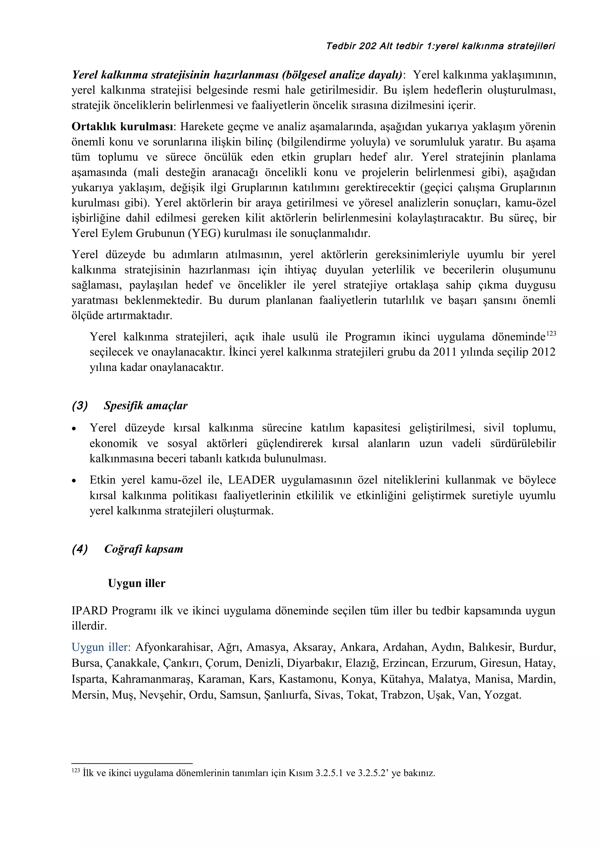 Tedbir 202 Alt tedbir 1:yerel kalkınma stratejileri

Yerel kalkınma stratejisinin hazırlanması (bölgesel analize dayalı): Yerel kalkınma yaklaşımının,
yerel kalkınma stratejisi belgesinde resmi hale getirilmesidir. Bu işlem hedeflerin oluşturulması,
stratejik önceliklerin belirlenmesi ve faaliyetlerin öncelik sırasına dizilmesini içerir.
Ortaklık kurulması: Harekete geçme ve analiz aşamalarında, aşağıdan yukarıya yaklaşım yörenin
önemli konu ve sorunlarına ilişkin bilinç (bilgilendirme yoluyla) ve sorumluluk yaratır. Bu aşama
tüm toplumu ve sürece öncülük eden etkin grupları hedef alır. Yerel stratejinin planlama
aşamasında (mali desteğin aranacağı öncelikli konu ve projelerin belirlenmesi gibi), aşağıdan
yukarıya yaklaşım, değişik ilgi Gruplarının katılımını gerektirecektir (geçici çalışma Gruplarının
kurulması gibi). Yerel aktörlerin bir araya getirilmesi ve yöresel analizlerin sonuçları, kamu-özel
işbirliğine dahil edilmesi gereken kilit aktörlerin belirlenmesini kolaylaştıracaktır. Bu süreç, bir
Yerel Eylem Grubunun (YEG) kurulması ile sonuçlanmalıdır.
Yerel düzeyde bu adımların atılmasının, yerel aktörlerin gereksinimleriyle uyumlu bir yerel
kalkınma stratejisinin hazırlanması için ihtiyaç duyulan yeterlilik ve becerilerin oluşumunu
sağlaması, paylaşılan hedef ve öncelikler ile yerel stratejiye ortaklaşa sahip çıkma duygusu
yaratması beklenmektedir. Bu durum planlanan faaliyetlerin tutarlılık ve başarı şansını önemli
ölçüde artırmaktadır.
Yerel kalkınma stratejileri, açık ihale usulü ile Programın ikinci uygulama döneminde 123
seçilecek ve onaylanacaktır. İkinci yerel kalkınma stratejileri grubu da 2011 yılında seçilip 2012
yılına kadar onaylanacaktır.
(3)

Spesifik amaçlar

•

Yerel düzeyde kırsal kalkınma sürecine katılım kapasitesi geliştirilmesi, sivil toplumu,
ekonomik ve sosyal aktörleri güçlendirerek kırsal alanların uzun vadeli sürdürülebilir
kalkınmasına beceri tabanlı katkıda bulunulması.

•

Etkin yerel kamu-özel ile, LEADER uygulamasının özel niteliklerini kullanmak ve böylece
kırsal kalkınma politikası faaliyetlerinin etkililik ve etkinliğini geliştirmek suretiyle uyumlu
yerel kalkınma stratejileri oluşturmak.

(4)

Coğrafi kapsam
Uygun iller

IPARD Programı ilk ve ikinci uygulama döneminde seçilen tüm iller bu tedbir kapsamında uygun
illerdir.
Uygun iller: Afyonkarahisar, Ağrı, Amasya, Aksaray, Ankara, Ardahan, Aydın, Balıkesir, Burdur,
Bursa, Çanakkale, Çankırı, Çorum, Denizli, Diyarbakır, Elazığ, Erzincan, Erzurum, Giresun, Hatay,
Isparta, Kahramanmaraş, Karaman, Kars, Kastamonu, Konya, Kütahya, Malatya, Manisa, Mardin,
Mersin, Muş, Nevşehir, Ordu, Samsun, Şanlıurfa, Sivas, Tokat, Trabzon, Uşak, Van, Yozgat.

123

İlk ve ikinci uygulama dönemlerinin tanımları için Kısım 3.2.5.1 ve 3.2.5.2’ ye bakınız.

 