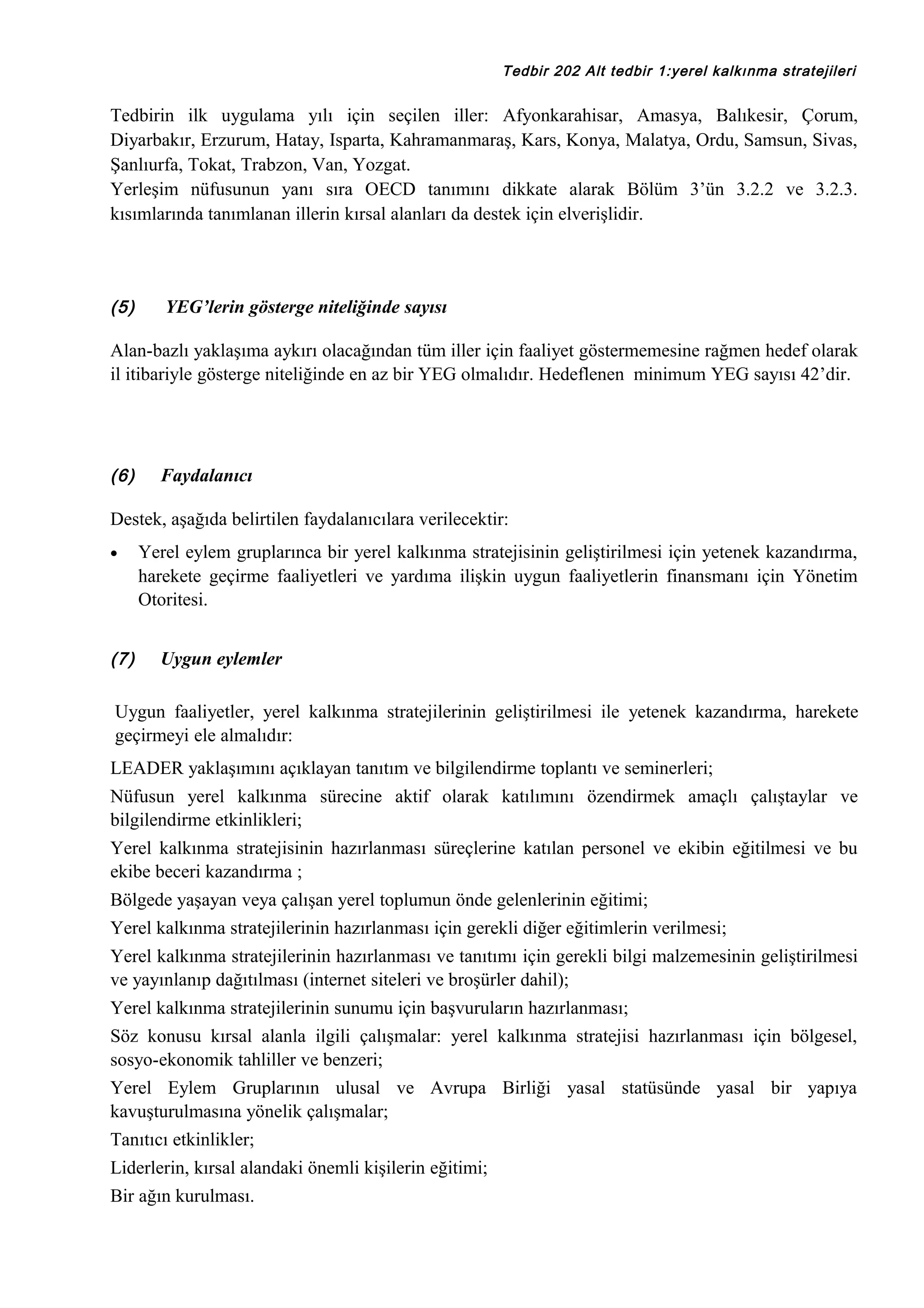 Tedbir 202 Alt tedbir 1:yerel kalkınma stratejileri

Tedbirin ilk uygulama yılı için seçilen iller: Afyonkarahisar, Amasya, Balıkesir, Çorum,
Diyarbakır, Erzurum, Hatay, Isparta, Kahramanmaraş, Kars, Konya, Malatya, Ordu, Samsun, Sivas,
Şanlıurfa, Tokat, Trabzon, Van, Yozgat.
Yerleşim nüfusunun yanı sıra OECD tanımını dikkate alarak Bölüm 3’ün 3.2.2 ve 3.2.3.
kısımlarında tanımlanan illerin kırsal alanları da destek için elverişlidir.

(5)

YEG’lerin gösterge niteliğinde sayısı

Alan-bazlı yaklaşıma aykırı olacağından tüm iller için faaliyet göstermemesine rağmen hedef olarak
il itibariyle gösterge niteliğinde en az bir YEG olmalıdır. Hedeflenen minimum YEG sayısı 42’dir.

(6)

Faydalanıcı

Destek, aşağıda belirtilen faydalanıcılara verilecektir:
•

(7)

Yerel eylem gruplarınca bir yerel kalkınma stratejisinin geliştirilmesi için yetenek kazandırma,
harekete geçirme faaliyetleri ve yardıma ilişkin uygun faaliyetlerin finansmanı için Yönetim
Otoritesi.
Uygun eylemler

Uygun faaliyetler, yerel kalkınma stratejilerinin geliştirilmesi ile yetenek kazandırma, harekete
geçirmeyi ele almalıdır:
LEADER yaklaşımını açıklayan tanıtım ve bilgilendirme toplantı ve seminerleri;
Nüfusun yerel kalkınma sürecine aktif olarak katılımını özendirmek amaçlı çalıştaylar ve
bilgilendirme etkinlikleri;
Yerel kalkınma stratejisinin hazırlanması süreçlerine katılan personel ve ekibin eğitilmesi ve bu
ekibe beceri kazandırma ;
Bölgede yaşayan veya çalışan yerel toplumun önde gelenlerinin eğitimi;
Yerel kalkınma stratejilerinin hazırlanması için gerekli diğer eğitimlerin verilmesi;
Yerel kalkınma stratejilerinin hazırlanması ve tanıtımı için gerekli bilgi malzemesinin geliştirilmesi
ve yayınlanıp dağıtılması (internet siteleri ve broşürler dahil);
Yerel kalkınma stratejilerinin sunumu için başvuruların hazırlanması;
Söz konusu kırsal alanla ilgili çalışmalar: yerel kalkınma stratejisi hazırlanması için bölgesel,
sosyo-ekonomik tahliller ve benzeri;
Yerel Eylem Gruplarının ulusal ve Avrupa Birliği yasal statüsünde yasal bir yapıya
kavuşturulmasına yönelik çalışmalar;
Tanıtıcı etkinlikler;
Liderlerin, kırsal alandaki önemli kişilerin eğitimi;
Bir ağın kurulması.

 
