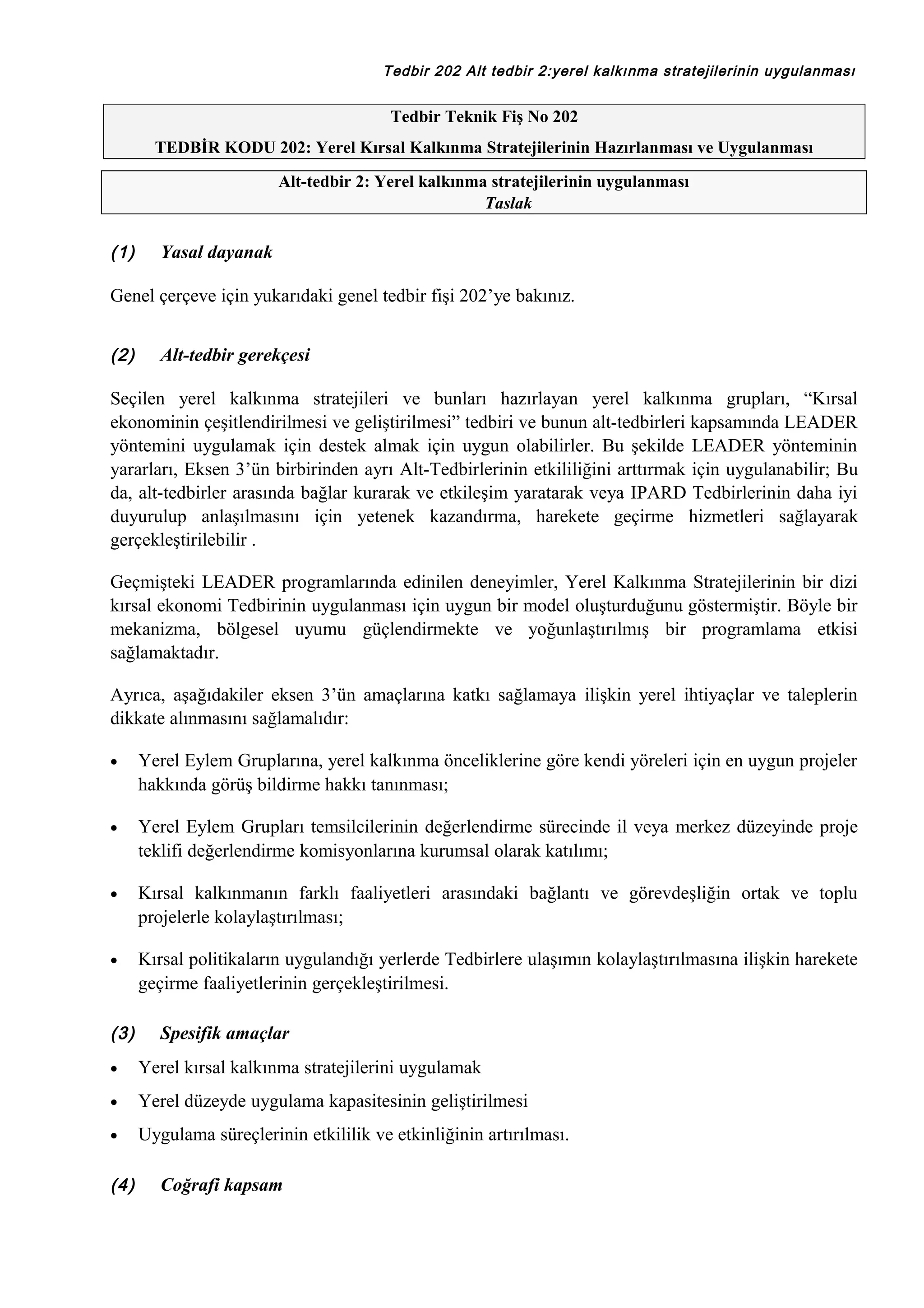 Tedbir 202 Alt tedbir 2:yerel kalkınma stratejilerinin uygulanması

Tedbir Teknik Fiş No 202
TEDBİR KODU 202: Yerel Kırsal Kalkınma Stratejilerinin Hazırlanması ve Uygulanması
Alt-tedbir 2: Yerel kalkınma stratejilerinin uygulanması
Taslak

(1)

Yasal dayanak

Genel çerçeve için yukarıdaki genel tedbir fişi 202’ye bakınız.
(2)

Alt-tedbir gerekçesi

Seçilen yerel kalkınma stratejileri ve bunları hazırlayan yerel kalkınma grupları, “Kırsal
ekonominin çeşitlendirilmesi ve geliştirilmesi” tedbiri ve bunun alt-tedbirleri kapsamında LEADER
yöntemini uygulamak için destek almak için uygun olabilirler. Bu şekilde LEADER yönteminin
yararları, Eksen 3’ün birbirinden ayrı Alt-Tedbirlerinin etkililiğini arttırmak için uygulanabilir; Bu
da, alt-tedbirler arasında bağlar kurarak ve etkileşim yaratarak veya IPARD Tedbirlerinin daha iyi
duyurulup anlaşılmasını için yetenek kazandırma, harekete geçirme hizmetleri sağlayarak
gerçekleştirilebilir .
Geçmişteki LEADER programlarında edinilen deneyimler, Yerel Kalkınma Stratejilerinin bir dizi
kırsal ekonomi Tedbirinin uygulanması için uygun bir model oluşturduğunu göstermiştir. Böyle bir
mekanizma, bölgesel uyumu güçlendirmekte ve yoğunlaştırılmış bir programlama etkisi
sağlamaktadır.
Ayrıca, aşağıdakiler eksen 3’ün amaçlarına katkı sağlamaya ilişkin yerel ihtiyaçlar ve taleplerin
dikkate alınmasını sağlamalıdır:
•

Yerel Eylem Gruplarına, yerel kalkınma önceliklerine göre kendi yöreleri için en uygun projeler
hakkında görüş bildirme hakkı tanınması;

•

Yerel Eylem Grupları temsilcilerinin değerlendirme sürecinde il veya merkez düzeyinde proje
teklifi değerlendirme komisyonlarına kurumsal olarak katılımı;

•

Kırsal kalkınmanın farklı faaliyetleri arasındaki bağlantı ve görevdeşliğin ortak ve toplu
projelerle kolaylaştırılması;

•

Kırsal politikaların uygulandığı yerlerde Tedbirlere ulaşımın kolaylaştırılmasına ilişkin harekete
geçirme faaliyetlerinin gerçekleştirilmesi.

(3)

Spesifik amaçlar

•

Yerel kırsal kalkınma stratejilerini uygulamak

•

Yerel düzeyde uygulama kapasitesinin geliştirilmesi

•

Uygulama süreçlerinin etkililik ve etkinliğinin artırılması.

(4)

Coğrafi kapsam

 
