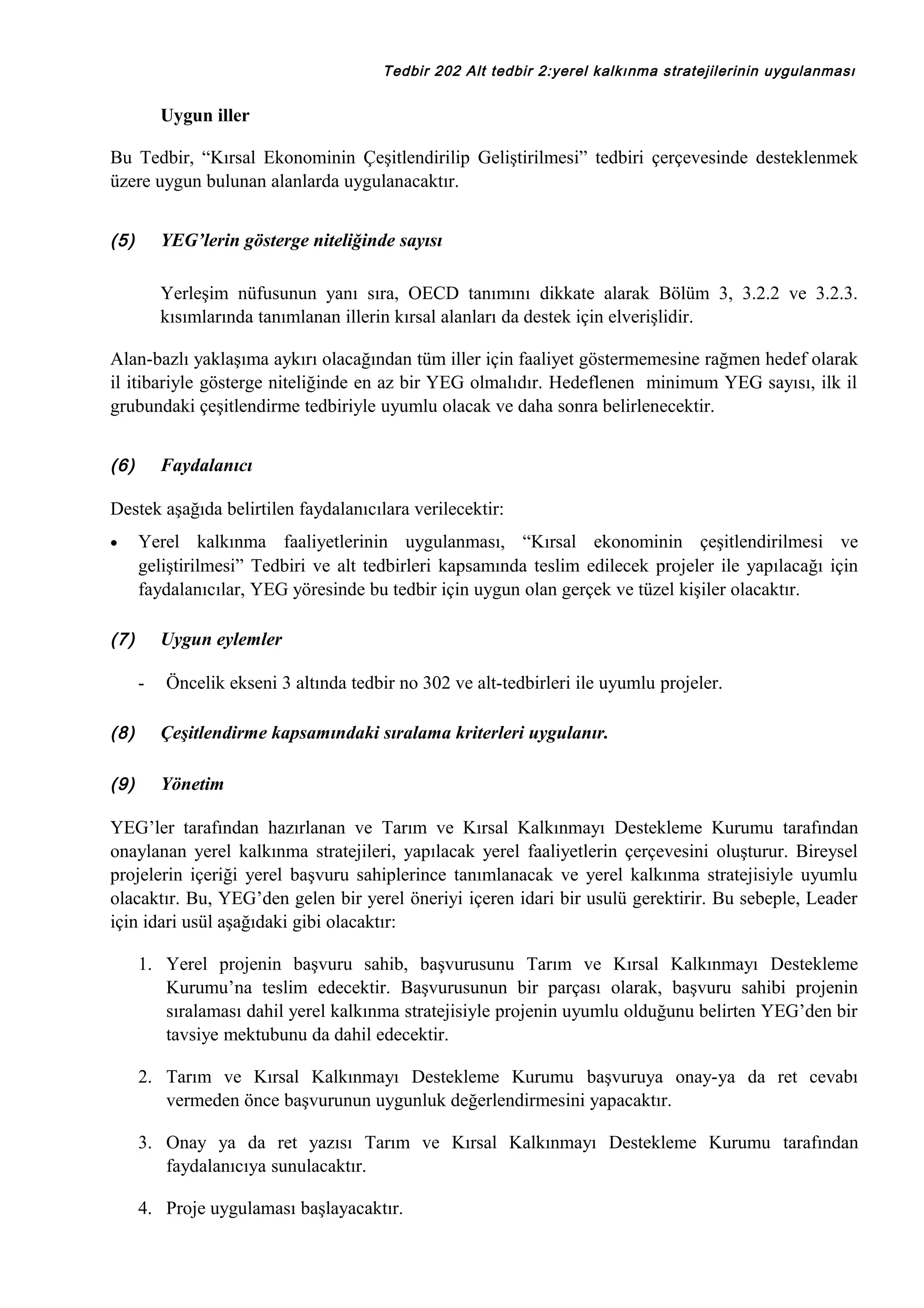 Tedbir 202 Alt tedbir 2:yerel kalkınma stratejilerinin uygulanması

Uygun iller
Bu Tedbir, “Kırsal Ekonominin Çeşitlendirilip Geliştirilmesi” tedbiri çerçevesinde desteklenmek
üzere uygun bulunan alanlarda uygulanacaktır.
(5)

YEG’lerin gösterge niteliğinde sayısı
Yerleşim nüfusunun yanı sıra, OECD tanımını dikkate alarak Bölüm 3, 3.2.2 ve 3.2.3.
kısımlarında tanımlanan illerin kırsal alanları da destek için elverişlidir.

Alan-bazlı yaklaşıma aykırı olacağından tüm iller için faaliyet göstermemesine rağmen hedef olarak
il itibariyle gösterge niteliğinde en az bir YEG olmalıdır. Hedeflenen minimum YEG sayısı, ilk il
grubundaki çeşitlendirme tedbiriyle uyumlu olacak ve daha sonra belirlenecektir.
(6)

Faydalanıcı

Destek aşağıda belirtilen faydalanıcılara verilecektir:
•

Yerel kalkınma faaliyetlerinin uygulanması, “Kırsal ekonominin çeşitlendirilmesi ve
geliştirilmesi” Tedbiri ve alt tedbirleri kapsamında teslim edilecek projeler ile yapılacağı için
faydalanıcılar, YEG yöresinde bu tedbir için uygun olan gerçek ve tüzel kişiler olacaktır.

(7)

Uygun eylemler
-

Öncelik ekseni 3 altında tedbir no 302 ve alt-tedbirleri ile uyumlu projeler.

(8)

Çeşitlendirme kapsamındaki sıralama kriterleri uygulanır.

(9)

Yönetim

YEG’ler tarafından hazırlanan ve Tarım ve Kırsal Kalkınmayı Destekleme Kurumu tarafından
onaylanan yerel kalkınma stratejileri, yapılacak yerel faaliyetlerin çerçevesini oluşturur. Bireysel
projelerin içeriği yerel başvuru sahiplerince tanımlanacak ve yerel kalkınma stratejisiyle uyumlu
olacaktır. Bu, YEG’den gelen bir yerel öneriyi içeren idari bir usulü gerektirir. Bu sebeple, Leader
için idari usül aşağıdaki gibi olacaktır:
1. Yerel projenin başvuru sahib, başvurusunu Tarım ve Kırsal Kalkınmayı Destekleme
Kurumu’na teslim edecektir. Başvurusunun bir parçası olarak, başvuru sahibi projenin
sıralaması dahil yerel kalkınma stratejisiyle projenin uyumlu olduğunu belirten YEG’den bir
tavsiye mektubunu da dahil edecektir.
2. Tarım ve Kırsal Kalkınmayı Destekleme Kurumu başvuruya onay-ya da ret cevabı
vermeden önce başvurunun uygunluk değerlendirmesini yapacaktır.
3. Onay ya da ret yazısı Tarım ve Kırsal Kalkınmayı Destekleme Kurumu tarafından
faydalanıcıya sunulacaktır.
4. Proje uygulaması başlayacaktır.

 