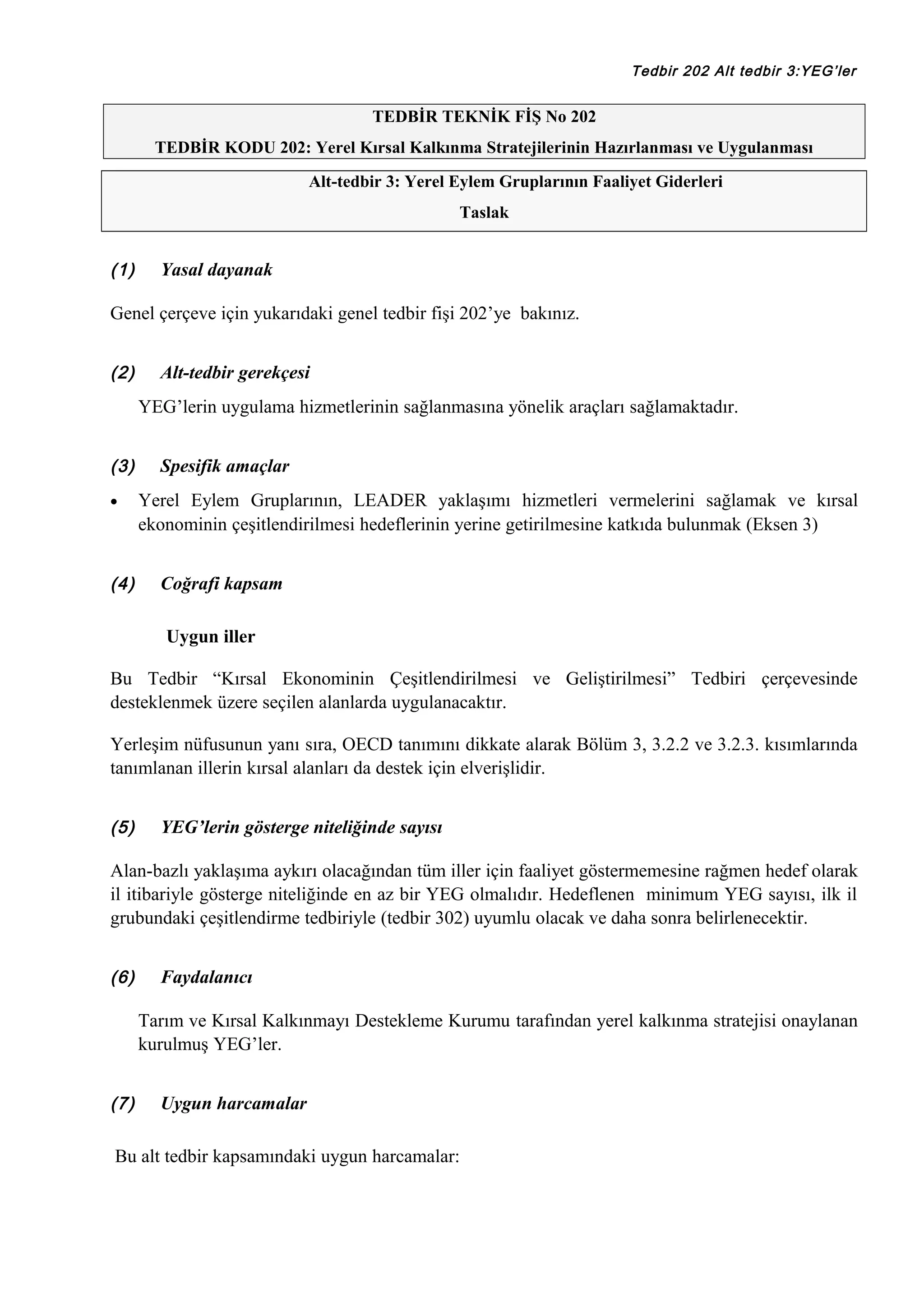 Tedbir 202 Alt tedbir 3:YEG’ler

TEDBİR TEKNİK FİŞ No 202
TEDBİR KODU 202: Yerel Kırsal Kalkınma Stratejilerinin Hazırlanması ve Uygulanması
Alt-tedbir 3: Yerel Eylem Gruplarının Faaliyet Giderleri
Taslak

(1)

Yasal dayanak

Genel çerçeve için yukarıdaki genel tedbir fişi 202’ye bakınız.
(2)

Alt-tedbir gerekçesi
YEG’lerin uygulama hizmetlerinin sağlanmasına yönelik araçları sağlamaktadır.

(3)
•

(4)

Spesifik amaçlar
Yerel Eylem Gruplarının, LEADER yaklaşımı hizmetleri vermelerini sağlamak ve kırsal
ekonominin çeşitlendirilmesi hedeflerinin yerine getirilmesine katkıda bulunmak (Eksen 3)
Coğrafi kapsam
Uygun iller

Bu Tedbir “Kırsal Ekonominin Çeşitlendirilmesi ve Geliştirilmesi” Tedbiri çerçevesinde
desteklenmek üzere seçilen alanlarda uygulanacaktır.
Yerleşim nüfusunun yanı sıra, OECD tanımını dikkate alarak Bölüm 3, 3.2.2 ve 3.2.3. kısımlarında
tanımlanan illerin kırsal alanları da destek için elverişlidir.
(5)

YEG’lerin gösterge niteliğinde sayısı

Alan-bazlı yaklaşıma aykırı olacağından tüm iller için faaliyet göstermemesine rağmen hedef olarak
il itibariyle gösterge niteliğinde en az bir YEG olmalıdır. Hedeflenen minimum YEG sayısı, ilk il
grubundaki çeşitlendirme tedbiriyle (tedbir 302) uyumlu olacak ve daha sonra belirlenecektir.
(6)

Faydalanıcı
Tarım ve Kırsal Kalkınmayı Destekleme Kurumu tarafından yerel kalkınma stratejisi onaylanan
kurulmuş YEG’ler.

(7)

Uygun harcamalar

Bu alt tedbir kapsamındaki uygun harcamalar:

 