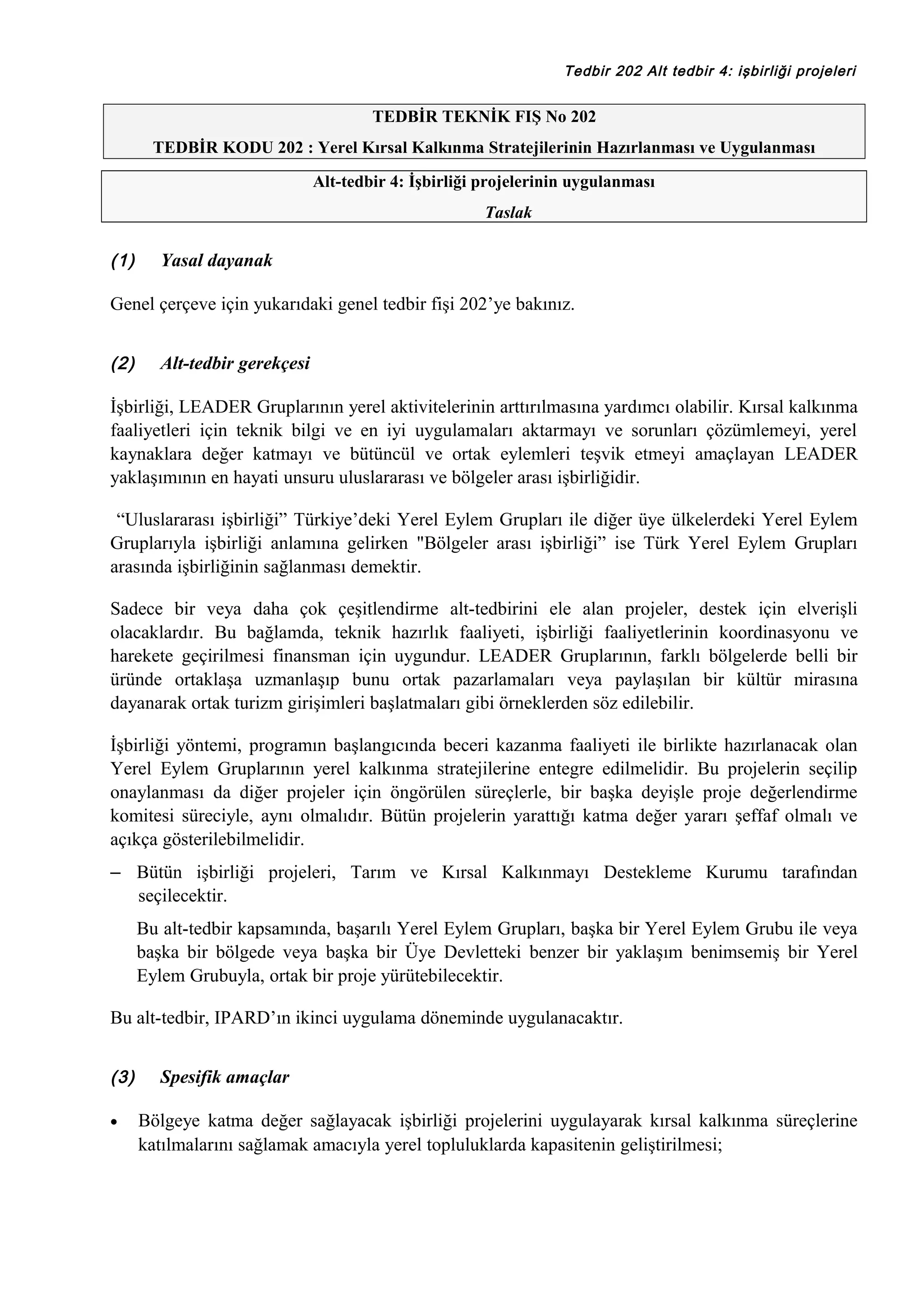 Tedbir 202 Alt tedbir 4: işbirliği projeleri

TEDBİR TEKNİK FIŞ No 202
TEDBİR KODU 202 : Yerel Kırsal Kalkınma Stratejilerinin Hazırlanması ve Uygulanması
Alt-tedbir 4: İşbirliği projelerinin uygulanması
Taslak

(1)

Yasal dayanak

Genel çerçeve için yukarıdaki genel tedbir fişi 202’ye bakınız.
(2)

Alt-tedbir gerekçesi

İşbirliği, LEADER Gruplarının yerel aktivitelerinin arttırılmasına yardımcı olabilir. Kırsal kalkınma
faaliyetleri için teknik bilgi ve en iyi uygulamaları aktarmayı ve sorunları çözümlemeyi, yerel
kaynaklara değer katmayı ve bütüncül ve ortak eylemleri teşvik etmeyi amaçlayan LEADER
yaklaşımının en hayati unsuru uluslararası ve bölgeler arası işbirliğidir.
“Uluslararası işbirliği” Türkiye’deki Yerel Eylem Grupları ile diğer üye ülkelerdeki Yerel Eylem
Gruplarıyla işbirliği anlamına gelirken "Bölgeler arası işbirliği” ise Türk Yerel Eylem Grupları
arasında işbirliğinin sağlanması demektir.
Sadece bir veya daha çok çeşitlendirme alt-tedbirini ele alan projeler, destek için elverişli
olacaklardır. Bu bağlamda, teknik hazırlık faaliyeti, işbirliği faaliyetlerinin koordinasyonu ve
harekete geçirilmesi finansman için uygundur. LEADER Gruplarının, farklı bölgelerde belli bir
üründe ortaklaşa uzmanlaşıp bunu ortak pazarlamaları veya paylaşılan bir kültür mirasına
dayanarak ortak turizm girişimleri başlatmaları gibi örneklerden söz edilebilir.
İşbirliği yöntemi, programın başlangıcında beceri kazanma faaliyeti ile birlikte hazırlanacak olan
Yerel Eylem Gruplarının yerel kalkınma stratejilerine entegre edilmelidir. Bu projelerin seçilip
onaylanması da diğer projeler için öngörülen süreçlerle, bir başka deyişle proje değerlendirme
komitesi süreciyle, aynı olmalıdır. Bütün projelerin yarattığı katma değer yararı şeffaf olmalı ve
açıkça gösterilebilmelidir.
– Bütün işbirliği projeleri, Tarım ve Kırsal Kalkınmayı Destekleme Kurumu tarafından
seçilecektir.
Bu alt-tedbir kapsamında, başarılı Yerel Eylem Grupları, başka bir Yerel Eylem Grubu ile veya
başka bir bölgede veya başka bir Üye Devletteki benzer bir yaklaşım benimsemiş bir Yerel
Eylem Grubuyla, ortak bir proje yürütebilecektir.
Bu alt-tedbir, IPARD’ın ikinci uygulama döneminde uygulanacaktır.
(3)
•

Spesifik amaçlar
Bölgeye katma değer sağlayacak işbirliği projelerini uygulayarak kırsal kalkınma süreçlerine
katılmalarını sağlamak amacıyla yerel topluluklarda kapasitenin geliştirilmesi;

 
