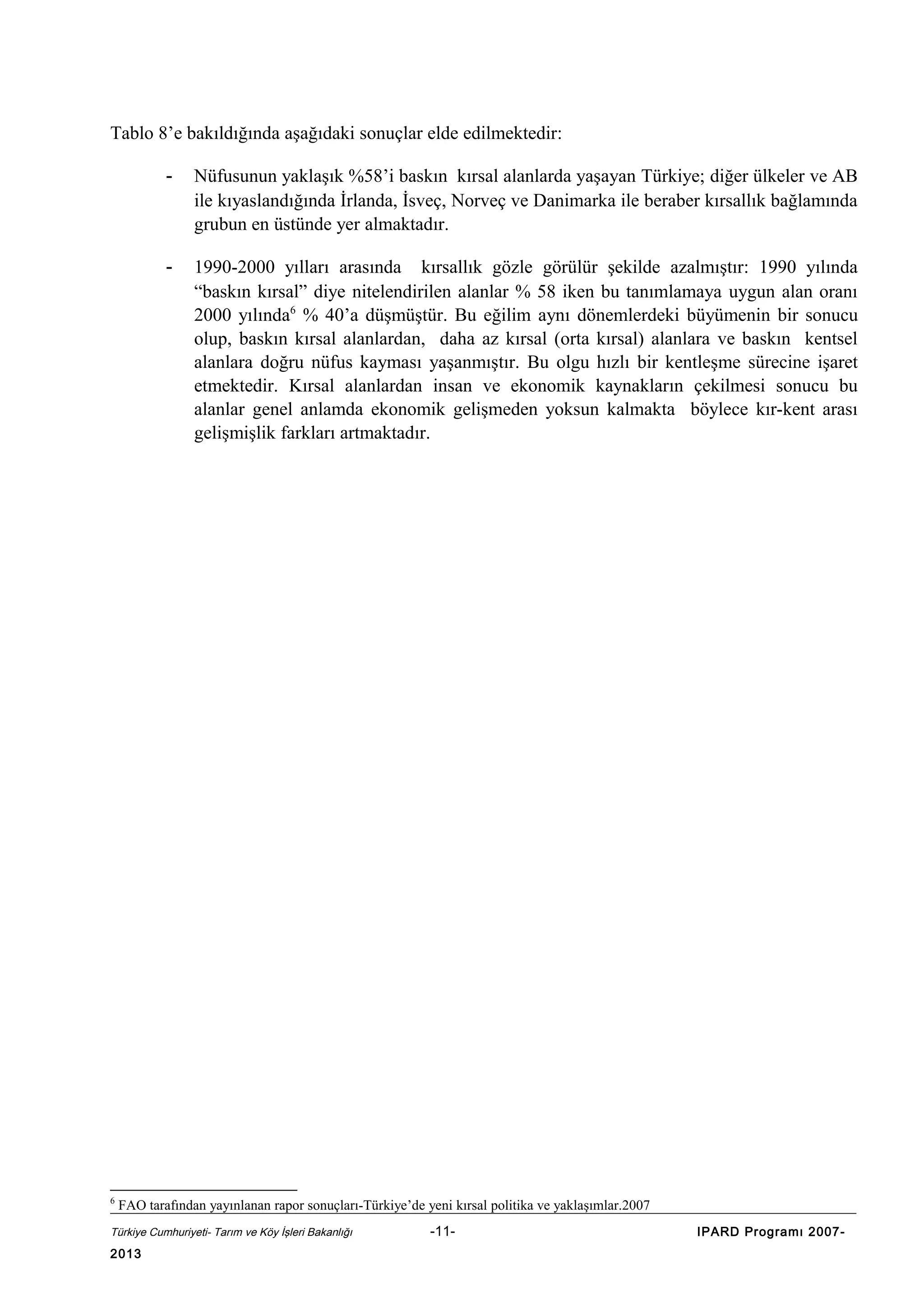 Tablo 8’e bakıldığında aşağıdaki sonuçlar elde edilmektedir:
-

-

6

Nüfusunun yaklaşık %58’i baskın kırsal alanlarda yaşayan Türkiye; diğer ülkeler ve AB
ile kıyaslandığında İrlanda, İsveç, Norveç ve Danimarka ile beraber kırsallık bağlamında
grubun en üstünde yer almaktadır.
1990-2000 yılları arasında kırsallık gözle görülür şekilde azalmıştır: 1990 yılında
“baskın kırsal” diye nitelendirilen alanlar % 58 iken bu tanımlamaya uygun alan oranı
2000 yılında6 % 40’a düşmüştür. Bu eğilim aynı dönemlerdeki büyümenin bir sonucu
olup, baskın kırsal alanlardan, daha az kırsal (orta kırsal) alanlara ve baskın kentsel
alanlara doğru nüfus kayması yaşanmıştır. Bu olgu hızlı bir kentleşme sürecine işaret
etmektedir. Kırsal alanlardan insan ve ekonomik kaynakların çekilmesi sonucu bu
alanlar genel anlamda ekonomik gelişmeden yoksun kalmakta böylece kır-kent arası
gelişmişlik farkları artmaktadır.

FAO tarafından yayınlanan rapor sonuçları-Türkiye’de yeni kırsal politika ve yaklaşımlar.2007

Türkiye Cumhuriyeti- Tarım ve Köy İşleri Bakanlığı

2013

-11-

IPARD Programı 2007-

 