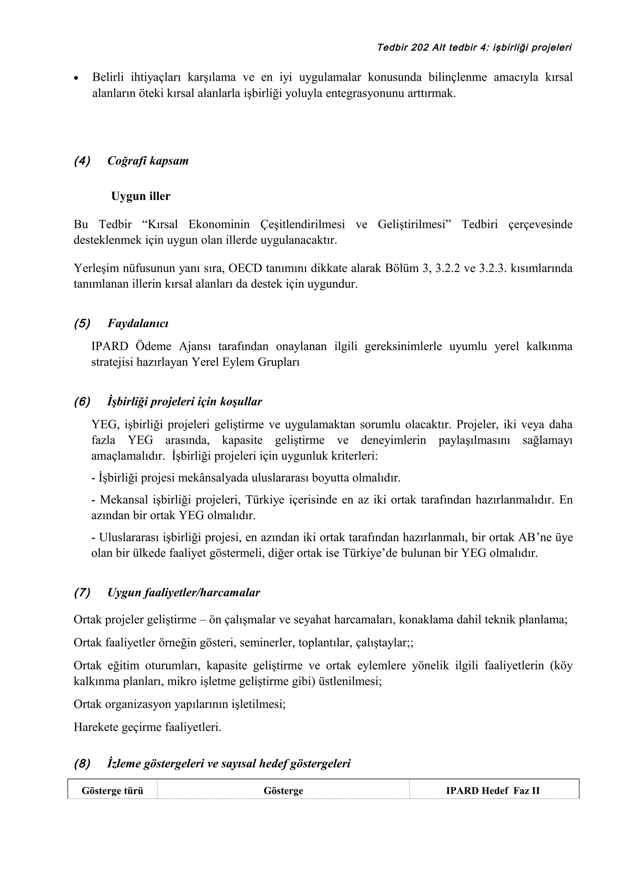 Tedbir 202 Alt tedbir 4: işbirliği projeleri

Belirli ihtiyaçları karşılama ve en iyi uygulamalar konusunda bilinçlenme amacıyla kırsal
alanların öteki kırsal alanlarla işbirliği yoluyla entegrasyonunu arttırmak.

•

(4)

Coğrafi kapsam
Uygun iller

Bu Tedbir “Kırsal Ekonominin Çeşitlendirilmesi ve Geliştirilmesi” Tedbiri çerçevesinde
desteklenmek için uygun olan illerde uygulanacaktır.
Yerleşim nüfusunun yanı sıra, OECD tanımını dikkate alarak Bölüm 3, 3.2.2 ve 3.2.3. kısımlarında
tanımlanan illerin kırsal alanları da destek için uygundur.
(5)

Faydalanıcı
IPARD Ödeme Ajansı tarafından onaylanan ilgili gereksinimlerle uyumlu yerel kalkınma
stratejisi hazırlayan Yerel Eylem Grupları

(6)

İşbirliği projeleri için koşullar
YEG, işbirliği projeleri geliştirme ve uygulamaktan sorumlu olacaktır. Projeler, iki veya daha
fazla YEG arasında, kapasite geliştirme ve deneyimlerin paylaşılmasını sağlamayı
amaçlamalıdır. İşbirliği projeleri için uygunluk kriterleri:
- İşbirliği projesi mekânsalyada uluslararası boyutta olmalıdır.
- Mekansal işbirliği projeleri, Türkiye içerisinde en az iki ortak tarafından hazırlanmalıdır. En
azından bir ortak YEG olmalıdır.
- Uluslararası işbirliği projesi, en azından iki ortak tarafından hazırlanmalı, bir ortak AB’ne üye
olan bir ülkede faaliyet göstermeli, diğer ortak ise Türkiye’de bulunan bir YEG olmalıdır.

(7)

Uygun faaliyetler/harcamalar

Ortak projeler geliştirme – ön çalışmalar ve seyahat harcamaları, konaklama dahil teknik planlama;
Ortak faaliyetler örneğin gösteri, seminerler, toplantılar, çalıştaylar;;
Ortak eğitim oturumları, kapasite geliştirme ve ortak eylemlere yönelik ilgili faaliyetlerin (köy
kalkınma planları, mikro işletme geliştirme gibi) üstlenilmesi;
Ortak organizasyon yapılarının işletilmesi;
Harekete geçirme faaliyetleri.
(8)

İzleme göstergeleri ve sayısal hedef göstergeleri

Gösterge türü

Gösterge

IPARD Hedef Faz II

 