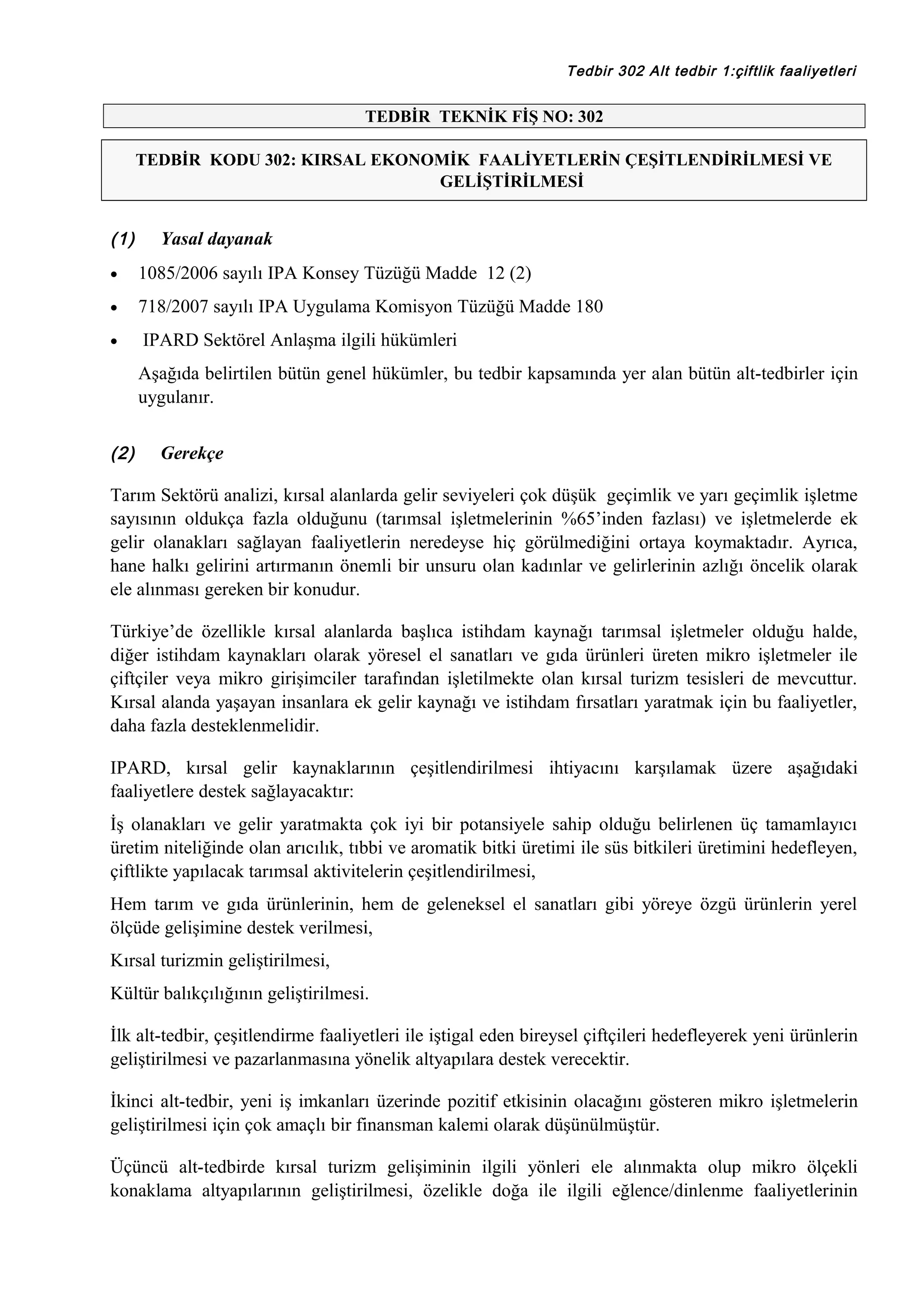 Tedbir 302 Alt tedbir 1:çiftlik faaliyetleri

TEDBİR TEKNİK FİŞ NO: 302
TEDBİR KODU 302: KIRSAL EKONOMİK FAALİYETLERİN ÇEŞİTLENDİRİLMESİ VE
GELİŞTİRİLMESİ

(1)

Yasal dayanak

•

1085/2006 sayılı IPA Konsey Tüzüğü Madde 12 (2)

•

718/2007 sayılı IPA Uygulama Komisyon Tüzüğü Madde 180

•

IPARD Sektörel Anlaşma ilgili hükümleri
Aşağıda belirtilen bütün genel hükümler, bu tedbir kapsamında yer alan bütün alt-tedbirler için
uygulanır.

(2)

Gerekçe

Tarım Sektörü analizi, kırsal alanlarda gelir seviyeleri çok düşük geçimlik ve yarı geçimlik işletme
sayısının oldukça fazla olduğunu (tarımsal işletmelerinin %65’inden fazlası) ve işletmelerde ek
gelir olanakları sağlayan faaliyetlerin neredeyse hiç görülmediğini ortaya koymaktadır. Ayrıca,
hane halkı gelirini artırmanın önemli bir unsuru olan kadınlar ve gelirlerinin azlığı öncelik olarak
ele alınması gereken bir konudur.
Türkiye’de özellikle kırsal alanlarda başlıca istihdam kaynağı tarımsal işletmeler olduğu halde,
diğer istihdam kaynakları olarak yöresel el sanatları ve gıda ürünleri üreten mikro işletmeler ile
çiftçiler veya mikro girişimciler tarafından işletilmekte olan kırsal turizm tesisleri de mevcuttur.
Kırsal alanda yaşayan insanlara ek gelir kaynağı ve istihdam fırsatları yaratmak için bu faaliyetler,
daha fazla desteklenmelidir.
IPARD, kırsal gelir kaynaklarının çeşitlendirilmesi ihtiyacını karşılamak üzere aşağıdaki
faaliyetlere destek sağlayacaktır:
İş olanakları ve gelir yaratmakta çok iyi bir potansiyele sahip olduğu belirlenen üç tamamlayıcı
üretim niteliğinde olan arıcılık, tıbbi ve aromatik bitki üretimi ile süs bitkileri üretimini hedefleyen,
çiftlikte yapılacak tarımsal aktivitelerin çeşitlendirilmesi,
Hem tarım ve gıda ürünlerinin, hem de geleneksel el sanatları gibi yöreye özgü ürünlerin yerel
ölçüde gelişimine destek verilmesi,
Kırsal turizmin geliştirilmesi,
Kültür balıkçılığının geliştirilmesi.
İlk alt-tedbir, çeşitlendirme faaliyetleri ile iştigal eden bireysel çiftçileri hedefleyerek yeni ürünlerin
geliştirilmesi ve pazarlanmasına yönelik altyapılara destek verecektir.
İkinci alt-tedbir, yeni iş imkanları üzerinde pozitif etkisinin olacağını gösteren mikro işletmelerin
geliştirilmesi için çok amaçlı bir finansman kalemi olarak düşünülmüştür.
Üçüncü alt-tedbirde kırsal turizm gelişiminin ilgili yönleri ele alınmakta olup mikro ölçekli
konaklama altyapılarının geliştirilmesi, özelikle doğa ile ilgili eğlence/dinlenme faaliyetlerinin

 