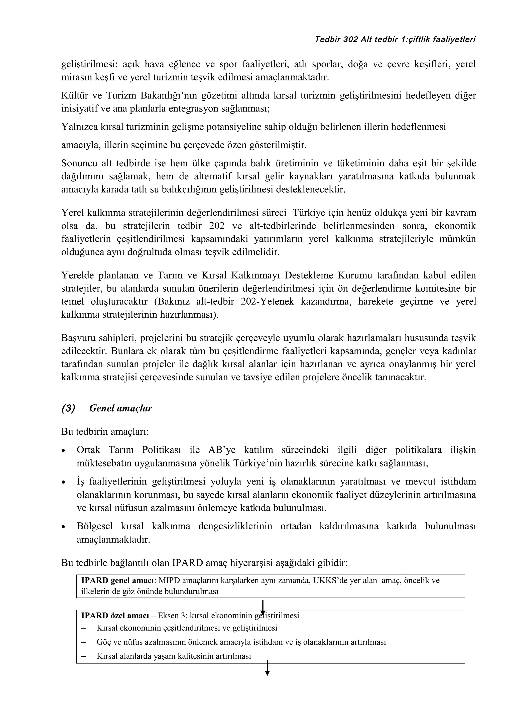 Tedbir 302 Alt tedbir 1:çiftlik faaliyetleri

geliştirilmesi: açık hava eğlence ve spor faaliyetleri, atlı sporlar, doğa ve çevre keşifleri, yerel
mirasın keşfi ve yerel turizmin teşvik edilmesi amaçlanmaktadır.
Kültür ve Turizm Bakanlığı’nın gözetimi altında kırsal turizmin geliştirilmesini hedefleyen diğer
inisiyatif ve ana planlarla entegrasyon sağlanması;
Yalnızca kırsal turizminin gelişme potansiyeline sahip olduğu belirlenen illerin hedeflenmesi
amacıyla, illerin seçimine bu çerçevede özen gösterilmiştir.
Sonuncu alt tedbirde ise hem ülke çapında balık üretiminin ve tüketiminin daha eşit bir şekilde
dağılımını sağlamak, hem de alternatif kırsal gelir kaynakları yaratılmasına katkıda bulunmak
amacıyla karada tatlı su balıkçılığının geliştirilmesi desteklenecektir.
Yerel kalkınma stratejilerinin değerlendirilmesi süreci Türkiye için henüz oldukça yeni bir kavram
olsa da, bu stratejilerin tedbir 202 ve alt-tedbirlerinde belirlenmesinden sonra, ekonomik
faaliyetlerin çeşitlendirilmesi kapsamındaki yatırımların yerel kalkınma stratejileriyle mümkün
olduğunca aynı doğrultuda olması teşvik edilmelidir.
Yerelde planlanan ve Tarım ve Kırsal Kalkınmayı Destekleme Kurumu tarafından kabul edilen
stratejiler, bu alanlarda sunulan önerilerin değerlendirilmesi için ön değerlendirme komitesine bir
temel oluşturacaktır (Bakınız alt-tedbir 202-Yetenek kazandırma, harekete geçirme ve yerel
kalkınma stratejilerinin hazırlanması).
Başvuru sahipleri, projelerini bu stratejik çerçeveyle uyumlu olarak hazırlamaları hususunda teşvik
edilecektir. Bunlara ek olarak tüm bu çeşitlendirme faaliyetleri kapsamında, gençler veya kadınlar
tarafından sunulan projeler ile dağlık kırsal alanlar için hazırlanan ve ayrıca onaylanmış bir yerel
kalkınma stratejisi çerçevesinde sunulan ve tavsiye edilen projelere öncelik tanınacaktır.
(3)

Genel amaçlar

Bu tedbirin amaçları:
•

Ortak Tarım Politikası ile AB’ye katılım sürecindeki ilgili diğer politikalara ilişkin
müktesebatın uygulanmasına yönelik Türkiye’nin hazırlık sürecine katkı sağlanması,

•

İş faaliyetlerinin geliştirilmesi yoluyla yeni iş olanaklarının yaratılması ve mevcut istihdam
olanaklarının korunması, bu sayede kırsal alanların ekonomik faaliyet düzeylerinin artırılmasına
ve kırsal nüfusun azalmasını önlemeye katkıda bulunulması.

•

Bölgesel kırsal kalkınma dengesizliklerinin ortadan kaldırılmasına katkıda bulunulması
amaçlanmaktadır.

Bu tedbirle bağlantılı olan IPARD amaç hiyerarşisi aşağıdaki gibidir:
IPARD genel amacı: MIPD amaçlarını karşılarken aynı zamanda, UKKS’de yer alan amaç, öncelik ve
ilkelerin de göz önünde bulundurulması
IPARD özel amacı – Eksen 3: kırsal ekonominin geliştirilmesi
− Kırsal ekonominin çeşitlendirilmesi ve geliştirilmesi
−

Göç ve nüfus azalmasının önlemek amacıyla istihdam ve iş olanaklarının artırılması

−

Kırsal alanlarda yaşam kalitesinin artırılması

 