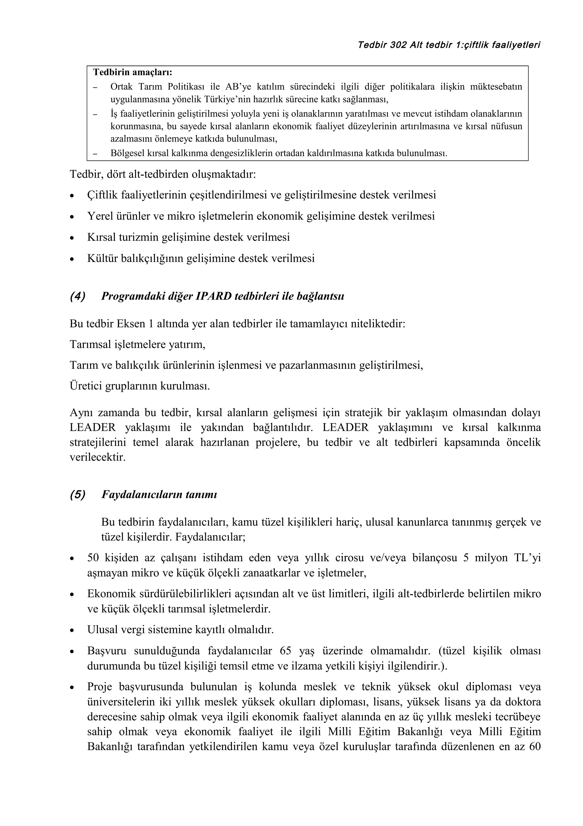 Tedbir 302 Alt tedbir 1:çiftlik faaliyetleri

Tedbirin amaçları:
−
Ortak Tarım Politikası ile AB’ye katılım sürecindeki ilgili diğer politikalara ilişkin müktesebatın
uygulanmasına yönelik Türkiye’nin hazırlık sürecine katkı sağlanması,
−
İş faaliyetlerinin geliştirilmesi yoluyla yeni iş olanaklarının yaratılması ve mevcut istihdam olanaklarının
korunmasına, bu sayede kırsal alanların ekonomik faaliyet düzeylerinin artırılmasına ve kırsal nüfusun
azalmasını önlemeye katkıda bulunulması,
−
Bölgesel kırsal kalkınma dengesizliklerin ortadan kaldırılmasına katkıda bulunulması.

Tedbir, dört alt-tedbirden oluşmaktadır:
•

Çiftlik faaliyetlerinin çeşitlendirilmesi ve geliştirilmesine destek verilmesi

•

Yerel ürünler ve mikro işletmelerin ekonomik gelişimine destek verilmesi

•

Kırsal turizmin gelişimine destek verilmesi

•

Kültür balıkçılığının gelişimine destek verilmesi

(4)

Programdaki diğer IPARD tedbirleri ile bağlantsıı

Bu tedbir Eksen 1 altında yer alan tedbirler ile tamamlayıcı niteliktedir:
Tarımsal işletmelere yatırım,
Tarım ve balıkçılık ürünlerinin işlenmesi ve pazarlanmasının geliştirilmesi,
Üretici gruplarının kurulması.
Aynı zamanda bu tedbir, kırsal alanların gelişmesi için stratejik bir yaklaşım olmasından dolayı
LEADER yaklaşımı ile yakından bağlantılıdır. LEADER yaklaşımını ve kırsal kalkınma
stratejilerini temel alarak hazırlanan projelere, bu tedbir ve alt tedbirleri kapsamında öncelik
verilecektir.
(5)

Faydalanıcıların tanımı
Bu tedbirin faydalanıcıları, kamu tüzel kişilikleri hariç, ulusal kanunlarca tanınmış gerçek ve
tüzel kişilerdir. Faydalanıcılar;

•

50 kişiden az çalışanı istihdam eden veya yıllık cirosu ve/veya bilançosu 5 milyon TL’yi
aşmayan mikro ve küçük ölçekli zanaatkarlar ve işletmeler,

•

Ekonomik sürdürülebilirlikleri açısından alt ve üst limitleri, ilgili alt-tedbirlerde belirtilen mikro
ve küçük ölçekli tarımsal işletmelerdir.

•

Ulusal vergi sistemine kayıtlı olmalıdır.

•

Başvuru sunulduğunda faydalanıcılar 65 yaş üzerinde olmamalıdır. (tüzel kişilik olması
durumunda bu tüzel kişiliği temsil etme ve ilzama yetkili kişiyi ilgilendirir.).

•

Proje başvurusunda bulunulan iş kolunda meslek ve teknik yüksek okul diploması veya
üniversitelerin iki yıllık meslek yüksek okulları diploması, lisans, yüksek lisans ya da doktora
derecesine sahip olmak veya ilgili ekonomik faaliyet alanında en az üç yıllık mesleki tecrübeye
sahip olmak veya ekonomik faaliyet ile ilgili Milli Eğitim Bakanlığı veya Milli Eğitim
Bakanlığı tarafından yetkilendirilen kamu veya özel kuruluşlar tarafında düzenlenen en az 60

 