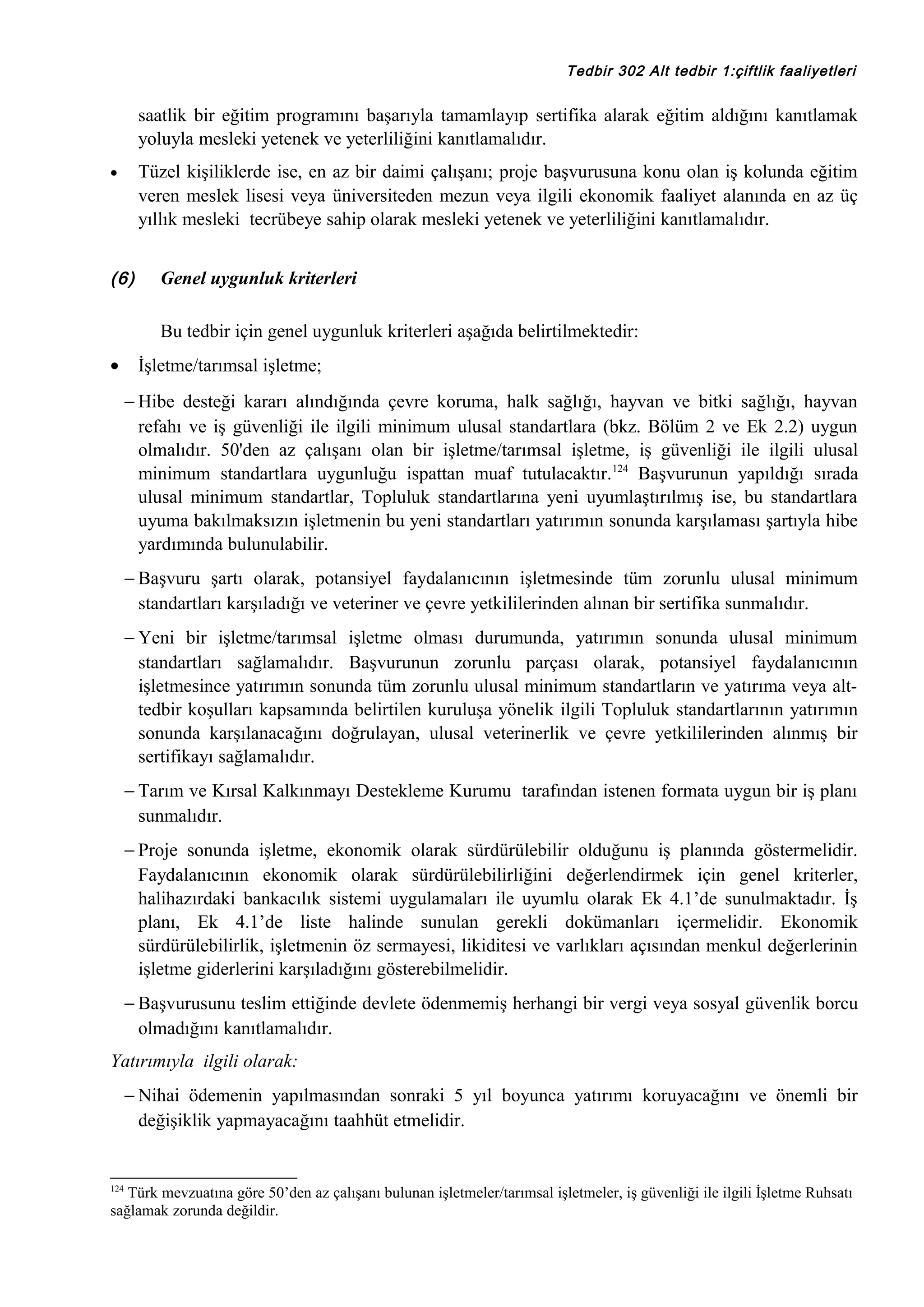 Tedbir 302 Alt tedbir 1:çiftlik faaliyetleri

saatlik bir eğitim programını başarıyla tamamlayıp sertifika alarak eğitim aldığını kanıtlamak
yoluyla mesleki yetenek ve yeterliliğini kanıtlamalıdır.
Tüzel kişiliklerde ise, en az bir daimi çalışanı; proje başvurusuna konu olan iş kolunda eğitim
veren meslek lisesi veya üniversiteden mezun veya ilgili ekonomik faaliyet alanında en az üç
yıllık mesleki tecrübeye sahip olarak mesleki yetenek ve yeterliliğini kanıtlamalıdır.

•

(6)

Genel uygunluk kriterleri
Bu tedbir için genel uygunluk kriterleri aşağıda belirtilmektedir:

•

İşletme/tarımsal işletme;
− Hibe desteği kararı alındığında çevre koruma, halk sağlığı, hayvan ve bitki sağlığı, hayvan
refahı ve iş güvenliği ile ilgili minimum ulusal standartlara (bkz. Bölüm 2 ve Ek 2.2) uygun
olmalıdır. 50'den az çalışanı olan bir işletme/tarımsal işletme, iş güvenliği ile ilgili ulusal
minimum standartlara uygunluğu ispattan muaf tutulacaktır.124 Başvurunun yapıldığı sırada
ulusal minimum standartlar, Topluluk standartlarına yeni uyumlaştırılmış ise, bu standartlara
uyuma bakılmaksızın işletmenin bu yeni standartları yatırımın sonunda karşılaması şartıyla hibe
yardımında bulunulabilir.
− Başvuru şartı olarak, potansiyel faydalanıcının işletmesinde tüm zorunlu ulusal minimum
standartları karşıladığı ve veteriner ve çevre yetkililerinden alınan bir sertifika sunmalıdır.
− Yeni bir işletme/tarımsal işletme olması durumunda, yatırımın sonunda ulusal minimum
standartları sağlamalıdır. Başvurunun zorunlu parçası olarak, potansiyel faydalanıcının
işletmesince yatırımın sonunda tüm zorunlu ulusal minimum standartların ve yatırıma veya alttedbir koşulları kapsamında belirtilen kuruluşa yönelik ilgili Topluluk standartlarının yatırımın
sonunda karşılanacağını doğrulayan, ulusal veterinerlik ve çevre yetkililerinden alınmış bir
sertifikayı sağlamalıdır.
− Tarım ve Kırsal Kalkınmayı Destekleme Kurumu tarafından istenen formata uygun bir iş planı
sunmalıdır.
− Proje sonunda işletme, ekonomik olarak sürdürülebilir olduğunu iş planında göstermelidir.
Faydalanıcının ekonomik olarak sürdürülebilirliğini değerlendirmek için genel kriterler,
halihazırdaki bankacılık sistemi uygulamaları ile uyumlu olarak Ek 4.1’de sunulmaktadır. İş
planı, Ek 4.1’de liste halinde sunulan gerekli dokümanları içermelidir. Ekonomik
sürdürülebilirlik, işletmenin öz sermayesi, likiditesi ve varlıkları açısından menkul değerlerinin
işletme giderlerini karşıladığını gösterebilmelidir.
− Başvurusunu teslim ettiğinde devlete ödenmemiş herhangi bir vergi veya sosyal güvenlik borcu
olmadığını kanıtlamalıdır.

Yatırımıyla ilgili olarak:
− Nihai ödemenin yapılmasından sonraki 5 yıl boyunca yatırımı koruyacağını ve önemli bir
değişiklik yapmayacağını taahhüt etmelidir.

124

Türk mevzuatına göre 50’den az çalışanı bulunan işletmeler/tarımsal işletmeler, iş güvenliği ile ilgili İşletme Ruhsatı
sağlamak zorunda değildir.

 