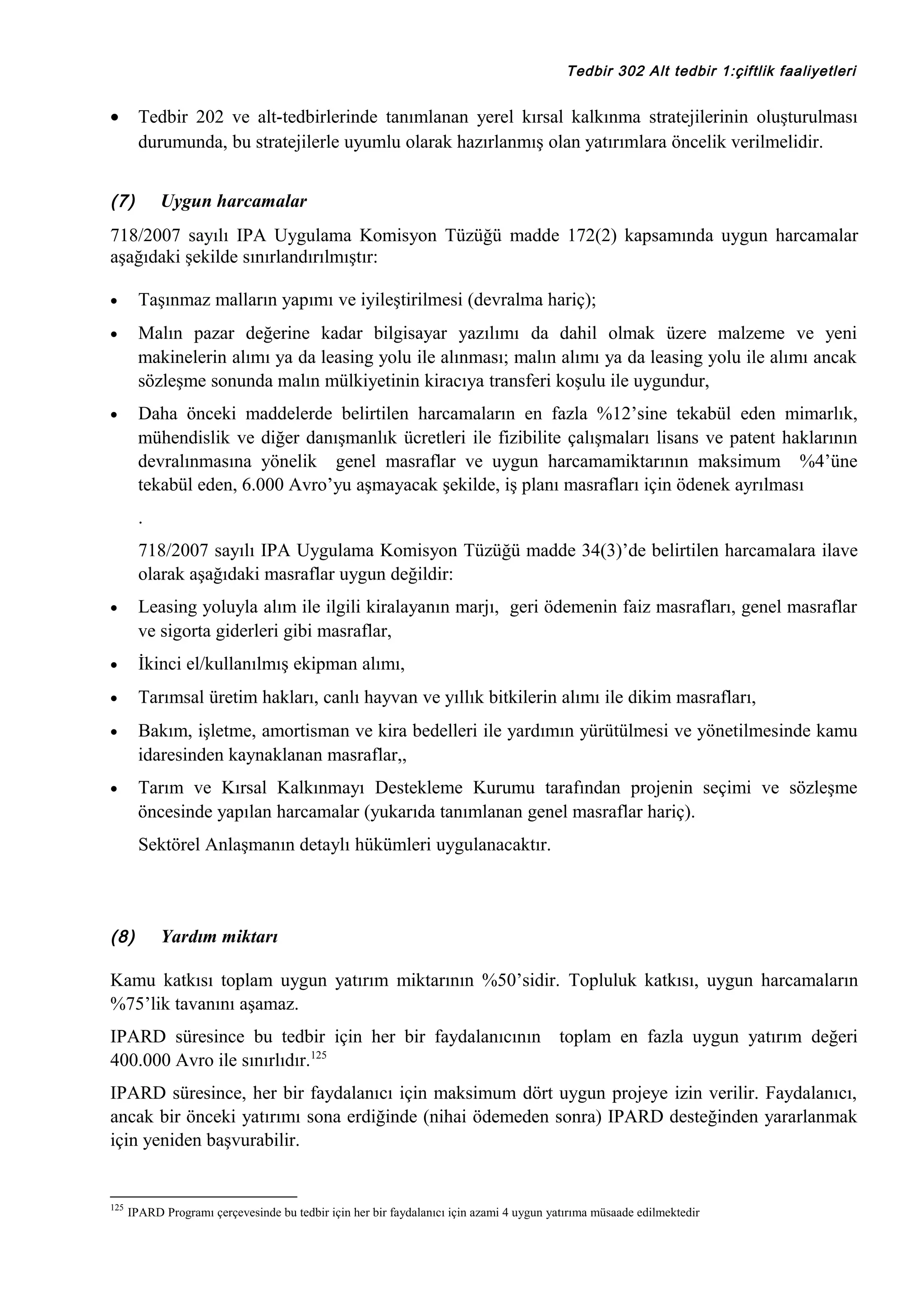Tedbir 302 Alt tedbir 1:çiftlik faaliyetleri

•

Tedbir 202 ve alt-tedbirlerinde tanımlanan yerel kırsal kalkınma stratejilerinin oluşturulması
durumunda, bu stratejilerle uyumlu olarak hazırlanmış olan yatırımlara öncelik verilmelidir.

(7)

Uygun harcamalar

718/2007 sayılı IPA Uygulama Komisyon Tüzüğü madde 172(2) kapsamında uygun harcamalar
aşağıdaki şekilde sınırlandırılmıştır:
•

Taşınmaz malların yapımı ve iyileştirilmesi (devralma hariç);

•

Malın pazar değerine kadar bilgisayar yazılımı da dahil olmak üzere malzeme ve yeni
makinelerin alımı ya da leasing yolu ile alınması; malın alımı ya da leasing yolu ile alımı ancak
sözleşme sonunda malın mülkiyetinin kiracıya transferi koşulu ile uygundur,

•

Daha önceki maddelerde belirtilen harcamaların en fazla %12’sine tekabül eden mimarlık,
mühendislik ve diğer danışmanlık ücretleri ile fizibilite çalışmaları lisans ve patent haklarının
devralınmasına yönelik genel masraflar ve uygun harcamamiktarının maksimum %4’üne
tekabül eden, 6.000 Avro’yu aşmayacak şekilde, iş planı masrafları için ödenek ayrılması
.
718/2007 sayılı IPA Uygulama Komisyon Tüzüğü madde 34(3)’de belirtilen harcamalara ilave
olarak aşağıdaki masraflar uygun değildir:

•

Leasing yoluyla alım ile ilgili kiralayanın marjı, geri ödemenin faiz masrafları, genel masraflar
ve sigorta giderleri gibi masraflar,

•

İkinci el/kullanılmış ekipman alımı,

•

Tarımsal üretim hakları, canlı hayvan ve yıllık bitkilerin alımı ile dikim masrafları,

•

Bakım, işletme, amortisman ve kira bedelleri ile yardımın yürütülmesi ve yönetilmesinde kamu
idaresinden kaynaklanan masraflar,,

•

Tarım ve Kırsal Kalkınmayı Destekleme Kurumu tarafından projenin seçimi ve sözleşme
öncesinde yapılan harcamalar (yukarıda tanımlanan genel masraflar hariç).
Sektörel Anlaşmanın detaylı hükümleri uygulanacaktır.

(8)

Yardım miktarı

Kamu katkısı toplam uygun yatırım miktarının %50’sidir. Topluluk katkısı, uygun harcamaların
%75’lik tavanını aşamaz.
IPARD süresince bu tedbir için her bir faydalanıcının toplam en fazla uygun yatırım değeri
400.000 Avro ile sınırlıdır.125
IPARD süresince, her bir faydalanıcı için maksimum dört uygun projeye izin verilir. Faydalanıcı,
ancak bir önceki yatırımı sona erdiğinde (nihai ödemeden sonra) IPARD desteğinden yararlanmak
için yeniden başvurabilir.

125

IPARD Programı çerçevesinde bu tedbir için her bir faydalanıcı için azami 4 uygun yatırıma müsaade edilmektedir

 