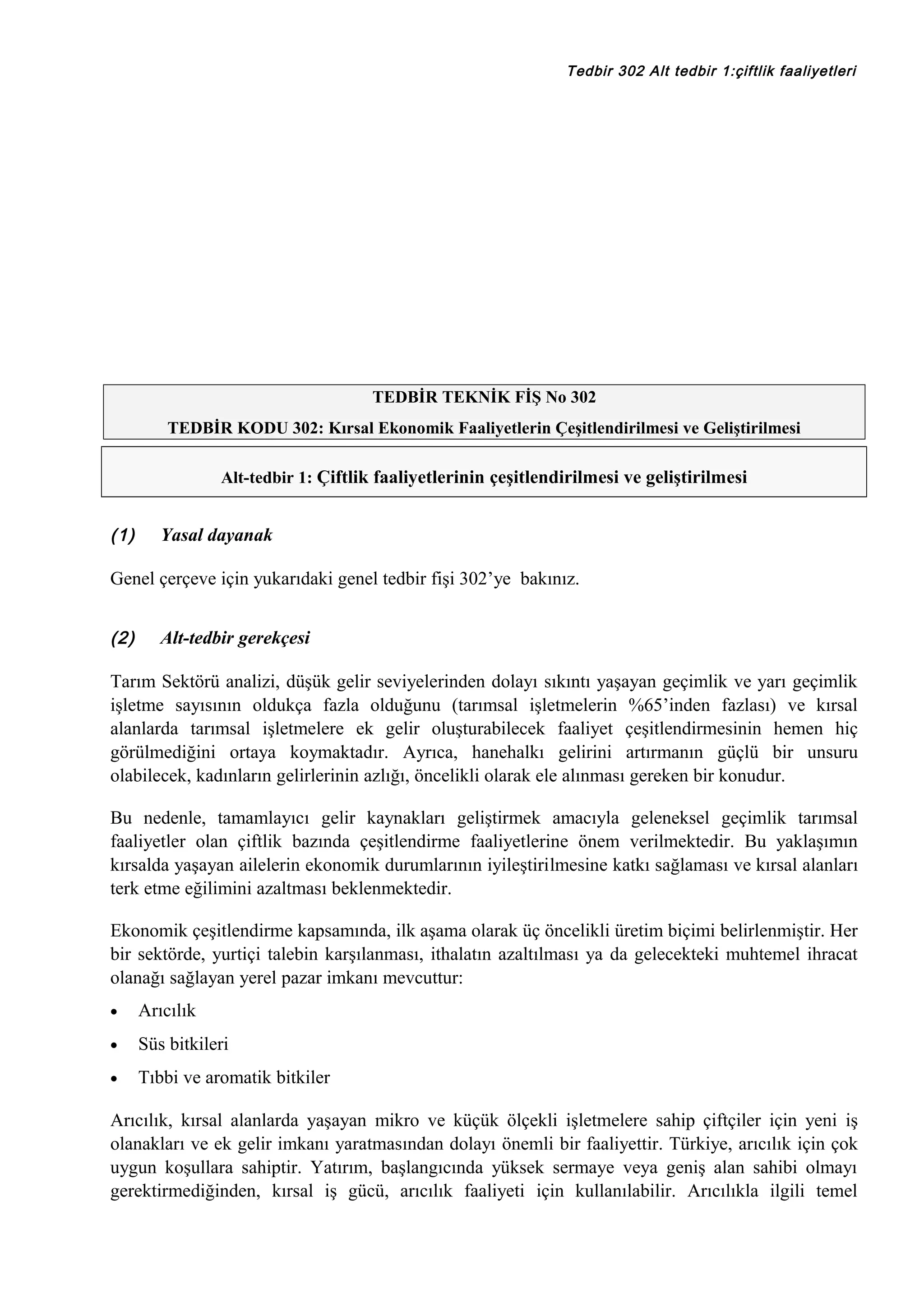 Tedbir 302 Alt tedbir 1:çiftlik faaliyetleri

TEDBİR TEKNİK FİŞ No 302
TEDBİR KODU 302: Kırsal Ekonomik Faaliyetlerin Çeşitlendirilmesi ve Geliştirilmesi
Alt-tedbir 1: Çiftlik faaliyetlerinin çeşitlendirilmesi ve geliştirilmesi

(1)

Yasal dayanak

Genel çerçeve için yukarıdaki genel tedbir fişi 302’ye bakınız.
(2)

Alt-tedbir gerekçesi

Tarım Sektörü analizi, düşük gelir seviyelerinden dolayı sıkıntı yaşayan geçimlik ve yarı geçimlik
işletme sayısının oldukça fazla olduğunu (tarımsal işletmelerin %65’inden fazlası) ve kırsal
alanlarda tarımsal işletmelere ek gelir oluşturabilecek faaliyet çeşitlendirmesinin hemen hiç
görülmediğini ortaya koymaktadır. Ayrıca, hanehalkı gelirini artırmanın güçlü bir unsuru
olabilecek, kadınların gelirlerinin azlığı, öncelikli olarak ele alınması gereken bir konudur.
Bu nedenle, tamamlayıcı gelir kaynakları geliştirmek amacıyla geleneksel geçimlik tarımsal
faaliyetler olan çiftlik bazında çeşitlendirme faaliyetlerine önem verilmektedir. Bu yaklaşımın
kırsalda yaşayan ailelerin ekonomik durumlarının iyileştirilmesine katkı sağlaması ve kırsal alanları
terk etme eğilimini azaltması beklenmektedir.
Ekonomik çeşitlendirme kapsamında, ilk aşama olarak üç öncelikli üretim biçimi belirlenmiştir. Her
bir sektörde, yurtiçi talebin karşılanması, ithalatın azaltılması ya da gelecekteki muhtemel ihracat
olanağı sağlayan yerel pazar imkanı mevcuttur:
•

Arıcılık

•

Süs bitkileri

•

Tıbbi ve aromatik bitkiler

Arıcılık, kırsal alanlarda yaşayan mikro ve küçük ölçekli işletmelere sahip çiftçiler için yeni iş
olanakları ve ek gelir imkanı yaratmasından dolayı önemli bir faaliyettir. Türkiye, arıcılık için çok
uygun koşullara sahiptir. Yatırım, başlangıcında yüksek sermaye veya geniş alan sahibi olmayı
gerektirmediğinden, kırsal iş gücü, arıcılık faaliyeti için kullanılabilir. Arıcılıkla ilgili temel

 