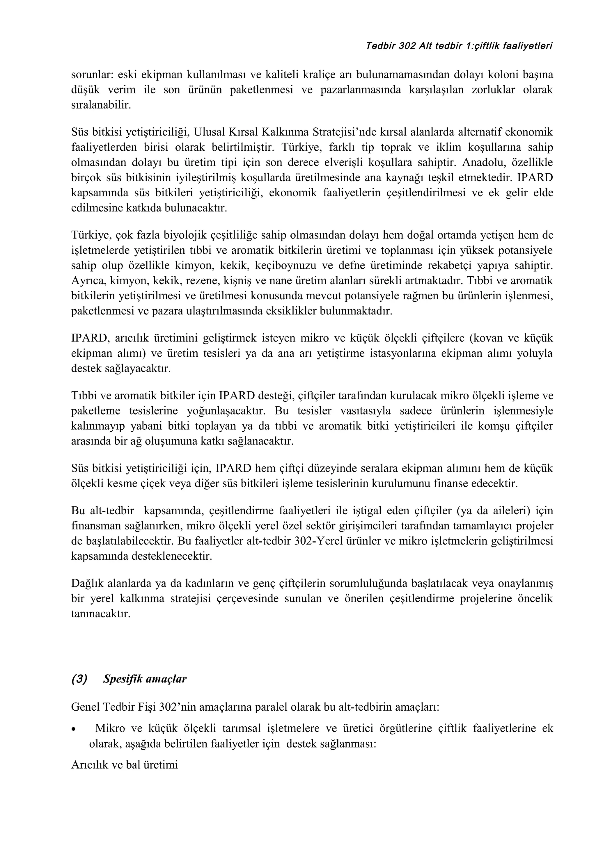 Tedbir 302 Alt tedbir 1:çiftlik faaliyetleri

sorunlar: eski ekipman kullanılması ve kaliteli kraliçe arı bulunamamasından dolayı koloni başına
düşük verim ile son ürünün paketlenmesi ve pazarlanmasında karşılaşılan zorluklar olarak
sıralanabilir.
Süs bitkisi yetiştiriciliği, Ulusal Kırsal Kalkınma Stratejisi’nde kırsal alanlarda alternatif ekonomik
faaliyetlerden birisi olarak belirtilmiştir. Türkiye, farklı tip toprak ve iklim koşullarına sahip
olmasından dolayı bu üretim tipi için son derece elverişli koşullara sahiptir. Anadolu, özellikle
birçok süs bitkisinin iyileştirilmiş koşullarda üretilmesinde ana kaynağı teşkil etmektedir. IPARD
kapsamında süs bitkileri yetiştiriciliği, ekonomik faaliyetlerin çeşitlendirilmesi ve ek gelir elde
edilmesine katkıda bulunacaktır.
Türkiye, çok fazla biyolojik çeşitliliğe sahip olmasından dolayı hem doğal ortamda yetişen hem de
işletmelerde yetiştirilen tıbbi ve aromatik bitkilerin üretimi ve toplanması için yüksek potansiyele
sahip olup özellikle kimyon, kekik, keçiboynuzu ve defne üretiminde rekabetçi yapıya sahiptir.
Ayrıca, kimyon, kekik, rezene, kişniş ve nane üretim alanları sürekli artmaktadır. Tıbbi ve aromatik
bitkilerin yetiştirilmesi ve üretilmesi konusunda mevcut potansiyele rağmen bu ürünlerin işlenmesi,
paketlenmesi ve pazara ulaştırılmasında eksiklikler bulunmaktadır.
IPARD, arıcılık üretimini geliştirmek isteyen mikro ve küçük ölçekli çiftçilere (kovan ve küçük
ekipman alımı) ve üretim tesisleri ya da ana arı yetiştirme istasyonlarına ekipman alımı yoluyla
destek sağlayacaktır.
Tıbbi ve aromatik bitkiler için IPARD desteği, çiftçiler tarafından kurulacak mikro ölçekli işleme ve
paketleme tesislerine yoğunlaşacaktır. Bu tesisler vasıtasıyla sadece ürünlerin işlenmesiyle
kalınmayıp yabani bitki toplayan ya da tıbbi ve aromatik bitki yetiştiricileri ile komşu çiftçiler
arasında bir ağ oluşumuna katkı sağlanacaktır.
Süs bitkisi yetiştiriciliği için, IPARD hem çiftçi düzeyinde seralara ekipman alımını hem de küçük
ölçekli kesme çiçek veya diğer süs bitkileri işleme tesislerinin kurulumunu finanse edecektir.
Bu alt-tedbir kapsamında, çeşitlendirme faaliyetleri ile iştigal eden çiftçiler (ya da aileleri) için
finansman sağlanırken, mikro ölçekli yerel özel sektör girişimcileri tarafından tamamlayıcı projeler
de başlatılabilecektir. Bu faaliyetler alt-tedbir 302-Yerel ürünler ve mikro işletmelerin geliştirilmesi
kapsamında desteklenecektir.
Dağlık alanlarda ya da kadınların ve genç çiftçilerin sorumluluğunda başlatılacak veya onaylanmış
bir yerel kalkınma stratejisi çerçevesinde sunulan ve önerilen çeşitlendirme projelerine öncelik
tanınacaktır.

(3)

Spesifik amaçlar

Genel Tedbir Fişi 302’nin amaçlarına paralel olarak bu alt-tedbirin amaçları:
•

Mikro ve küçük ölçekli tarımsal işletmelere ve üretici örgütlerine çiftlik faaliyetlerine ek
olarak, aşağıda belirtilen faaliyetler için destek sağlanması:

Arıcılık ve bal üretimi

 