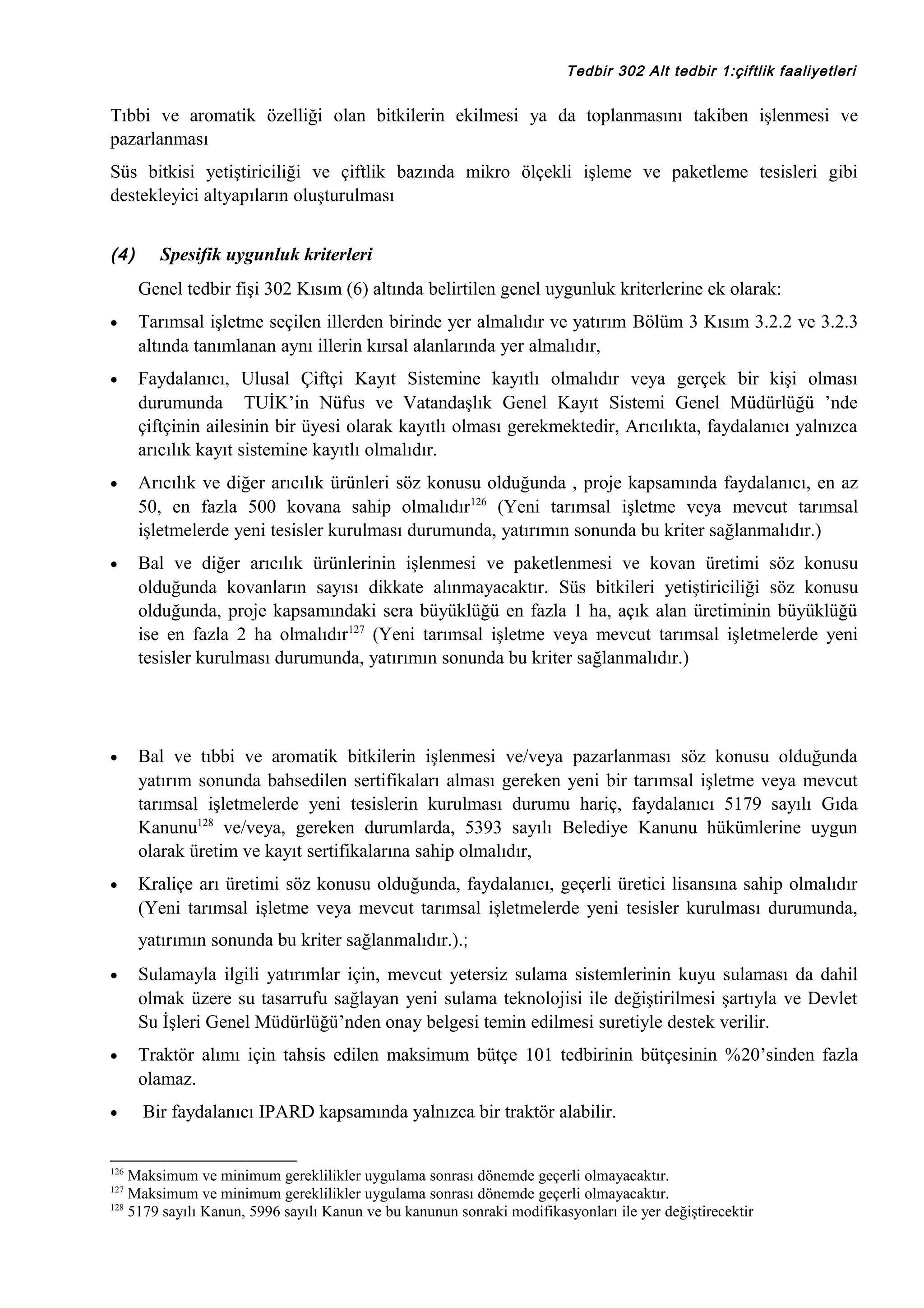 Tedbir 302 Alt tedbir 1:çiftlik faaliyetleri

Tıbbi ve aromatik özelliği olan bitkilerin ekilmesi ya da toplanmasını takiben işlenmesi ve
pazarlanması
Süs bitkisi yetiştiriciliği ve çiftlik bazında mikro ölçekli işleme ve paketleme tesisleri gibi
destekleyici altyapıların oluşturulması
(4)

Spesifik uygunluk kriterleri
Genel tedbir fişi 302 Kısım (6) altında belirtilen genel uygunluk kriterlerine ek olarak:

•

Tarımsal işletme seçilen illerden birinde yer almalıdır ve yatırım Bölüm 3 Kısım 3.2.2 ve 3.2.3
altında tanımlanan aynı illerin kırsal alanlarında yer almalıdır,

•

Faydalanıcı, Ulusal Çiftçi Kayıt Sistemine kayıtlı olmalıdır veya gerçek bir kişi olması
durumunda TUİK’in Nüfus ve Vatandaşlık Genel Kayıt Sistemi Genel Müdürlüğü ’nde
çiftçinin ailesinin bir üyesi olarak kayıtlı olması gerekmektedir, Arıcılıkta, faydalanıcı yalnızca
arıcılık kayıt sistemine kayıtlı olmalıdır.

•

Arıcılık ve diğer arıcılık ürünleri söz konusu olduğunda , proje kapsamında faydalanıcı, en az
50, en fazla 500 kovana sahip olmalıdır126 (Yeni tarımsal işletme veya mevcut tarımsal
işletmelerde yeni tesisler kurulması durumunda, yatırımın sonunda bu kriter sağlanmalıdır.)

•

Bal ve diğer arıcılık ürünlerinin işlenmesi ve paketlenmesi ve kovan üretimi söz konusu
olduğunda kovanların sayısı dikkate alınmayacaktır. Süs bitkileri yetiştiriciliği söz konusu
olduğunda, proje kapsamındaki sera büyüklüğü en fazla 1 ha, açık alan üretiminin büyüklüğü
ise en fazla 2 ha olmalıdır127 (Yeni tarımsal işletme veya mevcut tarımsal işletmelerde yeni
tesisler kurulması durumunda, yatırımın sonunda bu kriter sağlanmalıdır.)

•

Bal ve tıbbi ve aromatik bitkilerin işlenmesi ve/veya pazarlanması söz konusu olduğunda
yatırım sonunda bahsedilen sertifikaları alması gereken yeni bir tarımsal işletme veya mevcut
tarımsal işletmelerde yeni tesislerin kurulması durumu hariç, faydalanıcı 5179 sayılı Gıda
Kanunu128 ve/veya, gereken durumlarda, 5393 sayılı Belediye Kanunu hükümlerine uygun
olarak üretim ve kayıt sertifikalarına sahip olmalıdır,

•

Kraliçe arı üretimi söz konusu olduğunda, faydalanıcı, geçerli üretici lisansına sahip olmalıdır
(Yeni tarımsal işletme veya mevcut tarımsal işletmelerde yeni tesisler kurulması durumunda,
yatırımın sonunda bu kriter sağlanmalıdır.).;

•

Sulamayla ilgili yatırımlar için, mevcut yetersiz sulama sistemlerinin kuyu sulaması da dahil
olmak üzere su tasarrufu sağlayan yeni sulama teknolojisi ile değiştirilmesi şartıyla ve Devlet
Su İşleri Genel Müdürlüğü’nden onay belgesi temin edilmesi suretiyle destek verilir.

•

Traktör alımı için tahsis edilen maksimum bütçe 101 tedbirinin bütçesinin %20’sinden fazla
olamaz.

•

Bir faydalanıcı IPARD kapsamında yalnızca bir traktör alabilir.

126

Maksimum ve minimum gereklilikler uygulama sonrası dönemde geçerli olmayacaktır.
Maksimum ve minimum gereklilikler uygulama sonrası dönemde geçerli olmayacaktır.
128
5179 sayılı Kanun, 5996 sayılı Kanun ve bu kanunun sonraki modifikasyonları ile yer değiştirecektir
127

 