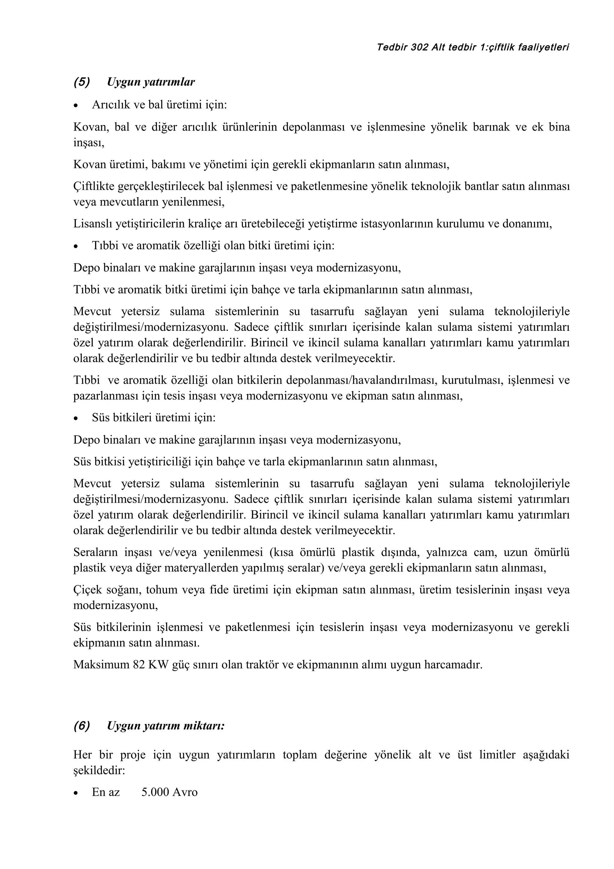 Tedbir 302 Alt tedbir 1:çiftlik faaliyetleri

(5)
•

Uygun yatırımlar
Arıcılık ve bal üretimi için:

Kovan, bal ve diğer arıcılık ürünlerinin depolanması ve işlenmesine yönelik barınak ve ek bina
inşası,
Kovan üretimi, bakımı ve yönetimi için gerekli ekipmanların satın alınması,
Çiftlikte gerçekleştirilecek bal işlenmesi ve paketlenmesine yönelik teknolojik bantlar satın alınması
veya mevcutların yenilenmesi,
Lisanslı yetiştiricilerin kraliçe arı üretebileceği yetiştirme istasyonlarının kurulumu ve donanımı,
•

Tıbbi ve aromatik özelliği olan bitki üretimi için:

Depo binaları ve makine garajlarının inşası veya modernizasyonu,
Tıbbi ve aromatik bitki üretimi için bahçe ve tarla ekipmanlarının satın alınması,
Mevcut yetersiz sulama sistemlerinin su tasarrufu sağlayan yeni sulama teknolojileriyle
değiştirilmesi/modernizasyonu. Sadece çiftlik sınırları içerisinde kalan sulama sistemi yatırımları
özel yatırım olarak değerlendirilir. Birincil ve ikincil sulama kanalları yatırımları kamu yatırımları
olarak değerlendirilir ve bu tedbir altında destek verilmeyecektir.
Tıbbi ve aromatik özelliği olan bitkilerin depolanması/havalandırılması, kurutulması, işlenmesi ve
pazarlanması için tesis inşası veya modernizasyonu ve ekipman satın alınması,
•

Süs bitkileri üretimi için:

Depo binaları ve makine garajlarının inşası veya modernizasyonu,
Süs bitkisi yetiştiriciliği için bahçe ve tarla ekipmanlarının satın alınması,
Mevcut yetersiz sulama sistemlerinin su tasarrufu sağlayan yeni sulama teknolojileriyle
değiştirilmesi/modernizasyonu. Sadece çiftlik sınırları içerisinde kalan sulama sistemi yatırımları
özel yatırım olarak değerlendirilir. Birincil ve ikincil sulama kanalları yatırımları kamu yatırımları
olarak değerlendirilir ve bu tedbir altında destek verilmeyecektir.
Seraların inşası ve/veya yenilenmesi (kısa ömürlü plastik dışında, yalnızca cam, uzun ömürlü
plastik veya diğer materyallerden yapılmış seralar) ve/veya gerekli ekipmanların satın alınması,
Çiçek soğanı, tohum veya fide üretimi için ekipman satın alınması, üretim tesislerinin inşası veya
modernizasyonu,
Süs bitkilerinin işlenmesi ve paketlenmesi için tesislerin inşası veya modernizasyonu ve gerekli
ekipmanın satın alınması.
Maksimum 82 KW güç sınırı olan traktör ve ekipmanının alımı uygun harcamadır.

(6)

Uygun yatırım miktarı:

Her bir proje için uygun yatırımların toplam değerine yönelik alt ve üst limitler aşağıdaki
şekildedir:
•

En az

5.000 Avro

 