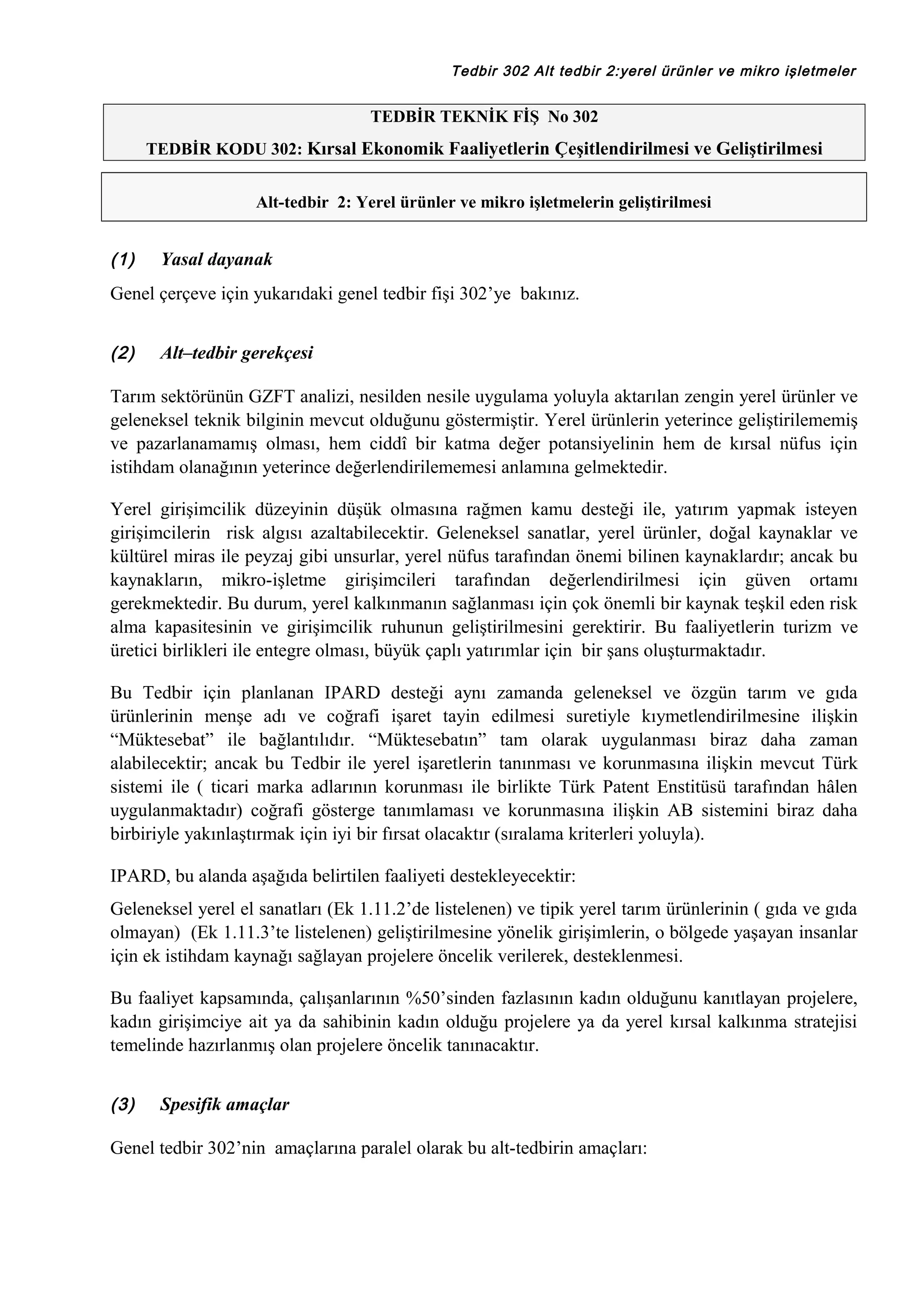 Tedbir 302 Alt tedbir 2:yerel ürünler ve mikro işletmeler

TEDBİR TEKNİK FİŞ No 302
TEDBİR KODU 302: Kırsal Ekonomik Faaliyetlerin Çeşitlendirilmesi ve Geliştirilmesi
Alt-tedbir 2: Yerel ürünler ve mikro işletmelerin geliştirilmesi

(1)

Yasal dayanak

Genel çerçeve için yukarıdaki genel tedbir fişi 302’ye bakınız.
(2)

Alt–tedbir gerekçesi

Tarım sektörünün GZFT analizi, nesilden nesile uygulama yoluyla aktarılan zengin yerel ürünler ve
geleneksel teknik bilginin mevcut olduğunu göstermiştir. Yerel ürünlerin yeterince geliştirilememiş
ve pazarlanamamış olması, hem ciddî bir katma değer potansiyelinin hem de kırsal nüfus için
istihdam olanağının yeterince değerlendirilememesi anlamına gelmektedir.
Yerel girişimcilik düzeyinin düşük olmasına rağmen kamu desteği ile, yatırım yapmak isteyen
girişimcilerin risk algısı azaltabilecektir. Geleneksel sanatlar, yerel ürünler, doğal kaynaklar ve
kültürel miras ile peyzaj gibi unsurlar, yerel nüfus tarafından önemi bilinen kaynaklardır; ancak bu
kaynakların, mikro-işletme girişimcileri tarafından değerlendirilmesi için güven ortamı
gerekmektedir. Bu durum, yerel kalkınmanın sağlanması için çok önemli bir kaynak teşkil eden risk
alma kapasitesinin ve girişimcilik ruhunun geliştirilmesini gerektirir. Bu faaliyetlerin turizm ve
üretici birlikleri ile entegre olması, büyük çaplı yatırımlar için bir şans oluşturmaktadır.
Bu Tedbir için planlanan IPARD desteği aynı zamanda geleneksel ve özgün tarım ve gıda
ürünlerinin menşe adı ve coğrafi işaret tayin edilmesi suretiyle kıymetlendirilmesine ilişkin
“Müktesebat” ile bağlantılıdır. “Müktesebatın” tam olarak uygulanması biraz daha zaman
alabilecektir; ancak bu Tedbir ile yerel işaretlerin tanınması ve korunmasına ilişkin mevcut Türk
sistemi ile ( ticari marka adlarının korunması ile birlikte Türk Patent Enstitüsü tarafından hâlen
uygulanmaktadır) coğrafi gösterge tanımlaması ve korunmasına ilişkin AB sistemini biraz daha
birbiriyle yakınlaştırmak için iyi bir fırsat olacaktır (sıralama kriterleri yoluyla).
IPARD, bu alanda aşağıda belirtilen faaliyeti destekleyecektir:
Geleneksel yerel el sanatları (Ek 1.11.2’de listelenen) ve tipik yerel tarım ürünlerinin ( gıda ve gıda
olmayan) (Ek 1.11.3’te listelenen) geliştirilmesine yönelik girişimlerin, o bölgede yaşayan insanlar
için ek istihdam kaynağı sağlayan projelere öncelik verilerek, desteklenmesi.
Bu faaliyet kapsamında, çalışanlarının %50’sinden fazlasının kadın olduğunu kanıtlayan projelere,
kadın girişimciye ait ya da sahibinin kadın olduğu projelere ya da yerel kırsal kalkınma stratejisi
temelinde hazırlanmış olan projelere öncelik tanınacaktır.
(3)

Spesifik amaçlar

Genel tedbir 302’nin amaçlarına paralel olarak bu alt-tedbirin amaçları:

 