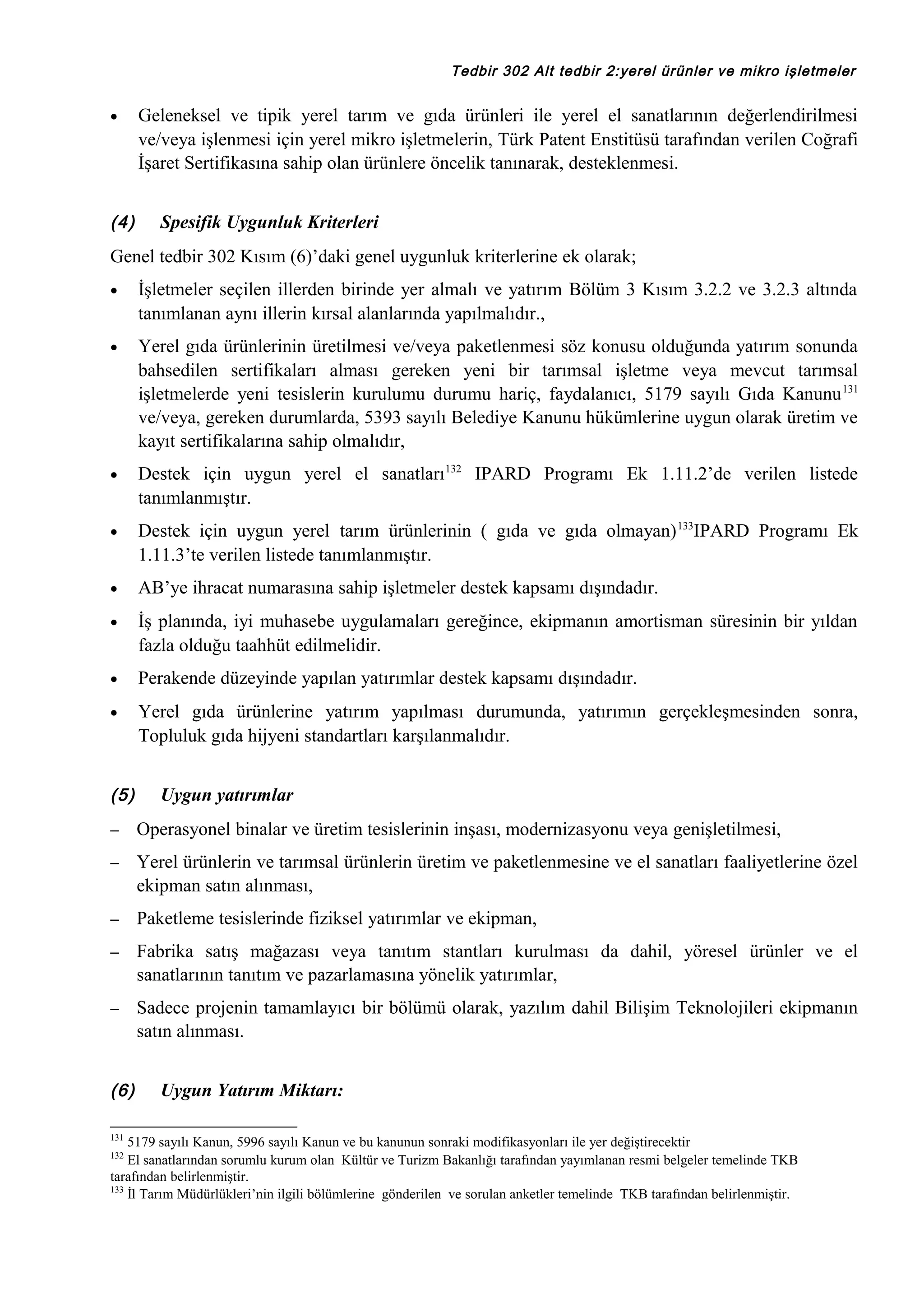Tedbir 302 Alt tedbir 2:yerel ürünler ve mikro işletmeler

•

(4)

Geleneksel ve tipik yerel tarım ve gıda ürünleri ile yerel el sanatlarının değerlendirilmesi
ve/veya işlenmesi için yerel mikro işletmelerin, Türk Patent Enstitüsü tarafından verilen Coğrafi
İşaret Sertifikasına sahip olan ürünlere öncelik tanınarak, desteklenmesi.
Spesifik Uygunluk Kriterleri

Genel tedbir 302 Kısım (6)’daki genel uygunluk kriterlerine ek olarak;
•

İşletmeler seçilen illerden birinde yer almalı ve yatırım Bölüm 3 Kısım 3.2.2 ve 3.2.3 altında
tanımlanan aynı illerin kırsal alanlarında yapılmalıdır.,

•

Yerel gıda ürünlerinin üretilmesi ve/veya paketlenmesi söz konusu olduğunda yatırım sonunda
bahsedilen sertifikaları alması gereken yeni bir tarımsal işletme veya mevcut tarımsal
işletmelerde yeni tesislerin kurulumu durumu hariç, faydalanıcı, 5179 sayılı Gıda Kanunu 131
ve/veya, gereken durumlarda, 5393 sayılı Belediye Kanunu hükümlerine uygun olarak üretim ve
kayıt sertifikalarına sahip olmalıdır,

•

Destek için uygun yerel el sanatları132 IPARD Programı Ek 1.11.2’de verilen listede
tanımlanmıştır.

•

Destek için uygun yerel tarım ürünlerinin ( gıda ve gıda olmayan) 133IPARD Programı Ek
1.11.3’te verilen listede tanımlanmıştır.

•

AB’ye ihracat numarasına sahip işletmeler destek kapsamı dışındadır.

•

İş planında, iyi muhasebe uygulamaları gereğince, ekipmanın amortisman süresinin bir yıldan
fazla olduğu taahhüt edilmelidir.

•

Perakende düzeyinde yapılan yatırımlar destek kapsamı dışındadır.

•

Yerel gıda ürünlerine yatırım yapılması durumunda, yatırımın gerçekleşmesinden sonra,
Topluluk gıda hijyeni standartları karşılanmalıdır.

(5)

Uygun yatırımlar

–

Operasyonel binalar ve üretim tesislerinin inşası, modernizasyonu veya genişletilmesi,

–

Yerel ürünlerin ve tarımsal ürünlerin üretim ve paketlenmesine ve el sanatları faaliyetlerine özel
ekipman satın alınması,

–

Paketleme tesislerinde fiziksel yatırımlar ve ekipman,

–

Fabrika satış mağazası veya tanıtım stantları kurulması da dahil, yöresel ürünler ve el
sanatlarının tanıtım ve pazarlamasına yönelik yatırımlar,

–

Sadece projenin tamamlayıcı bir bölümü olarak, yazılım dahil Bilişim Teknolojileri ekipmanın
satın alınması.

(6)
131

Uygun Yatırım Miktarı:

5179 sayılı Kanun, 5996 sayılı Kanun ve bu kanunun sonraki modifikasyonları ile yer değiştirecektir
El sanatlarından sorumlu kurum olan Kültür ve Turizm Bakanlığı tarafından yayımlanan resmi belgeler temelinde TKB
tarafından belirlenmiştir.
133
İl Tarım Müdürlükleri’nin ilgili bölümlerine gönderilen ve sorulan anketler temelinde TKB tarafından belirlenmiştir.
132

 