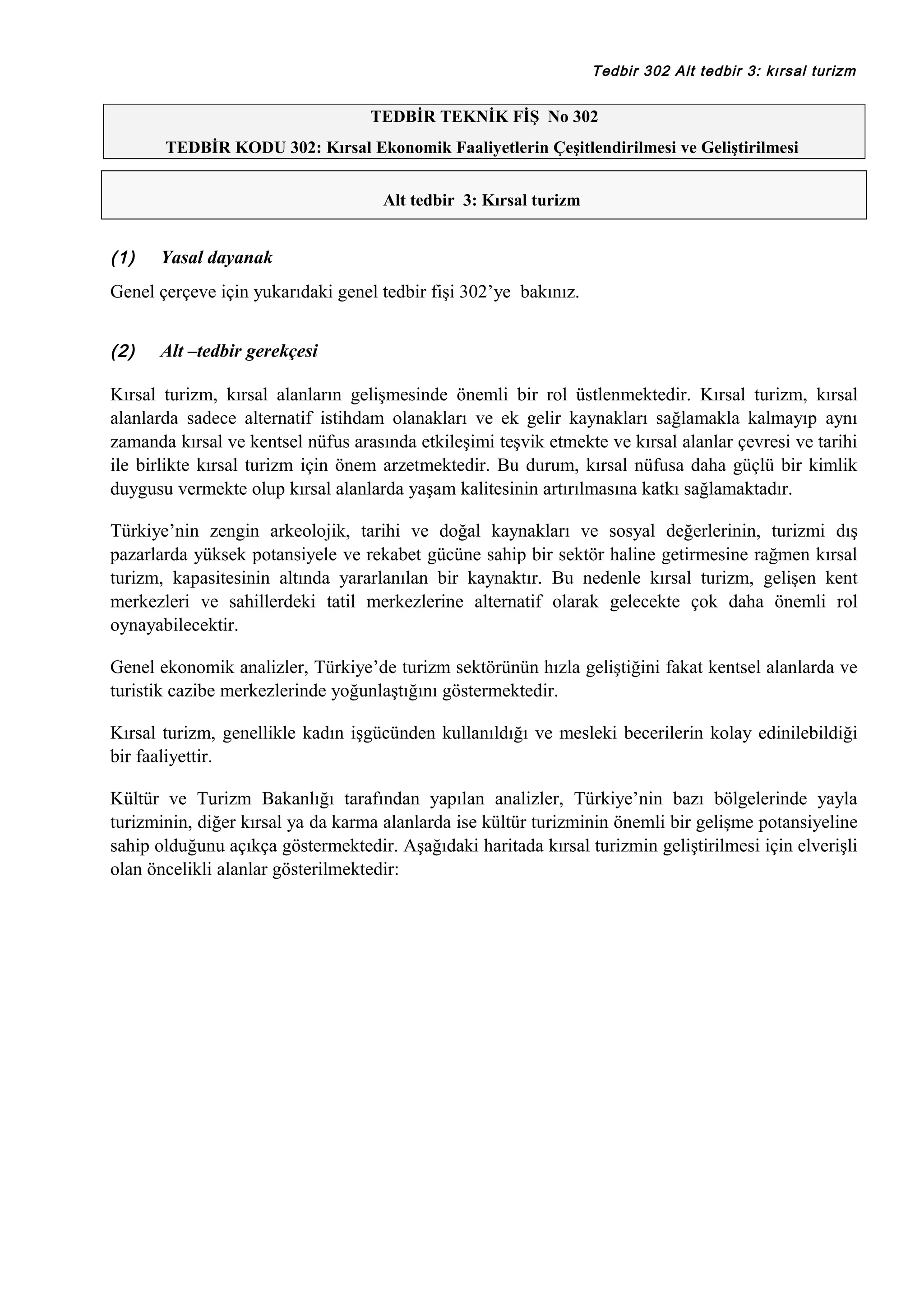 Tedbir 302 Alt tedbir 3: kırsal turizm

TEDBİR TEKNİK FİŞ No 302
TEDBİR KODU 302: Kırsal Ekonomik Faaliyetlerin Çeşitlendirilmesi ve Geliştirilmesi
Alt tedbir 3: Kırsal turizm

(1)

Yasal dayanak

Genel çerçeve için yukarıdaki genel tedbir fişi 302’ye bakınız.
(2)

Alt –tedbir gerekçesi

Kırsal turizm, kırsal alanların gelişmesinde önemli bir rol üstlenmektedir. Kırsal turizm, kırsal
alanlarda sadece alternatif istihdam olanakları ve ek gelir kaynakları sağlamakla kalmayıp aynı
zamanda kırsal ve kentsel nüfus arasında etkileşimi teşvik etmekte ve kırsal alanlar çevresi ve tarihi
ile birlikte kırsal turizm için önem arzetmektedir. Bu durum, kırsal nüfusa daha güçlü bir kimlik
duygusu vermekte olup kırsal alanlarda yaşam kalitesinin artırılmasına katkı sağlamaktadır.
Türkiye’nin zengin arkeolojik, tarihi ve doğal kaynakları ve sosyal değerlerinin, turizmi dış
pazarlarda yüksek potansiyele ve rekabet gücüne sahip bir sektör haline getirmesine rağmen kırsal
turizm, kapasitesinin altında yararlanılan bir kaynaktır. Bu nedenle kırsal turizm, gelişen kent
merkezleri ve sahillerdeki tatil merkezlerine alternatif olarak gelecekte çok daha önemli rol
oynayabilecektir.
Genel ekonomik analizler, Türkiye’de turizm sektörünün hızla geliştiğini fakat kentsel alanlarda ve
turistik cazibe merkezlerinde yoğunlaştığını göstermektedir.
Kırsal turizm, genellikle kadın işgücünden kullanıldığı ve mesleki becerilerin kolay edinilebildiği
bir faaliyettir.
Kültür ve Turizm Bakanlığı tarafından yapılan analizler, Türkiye’nin bazı bölgelerinde yayla
turizminin, diğer kırsal ya da karma alanlarda ise kültür turizminin önemli bir gelişme potansiyeline
sahip olduğunu açıkça göstermektedir. Aşağıdaki haritada kırsal turizmin geliştirilmesi için elverişli
olan öncelikli alanlar gösterilmektedir:

 