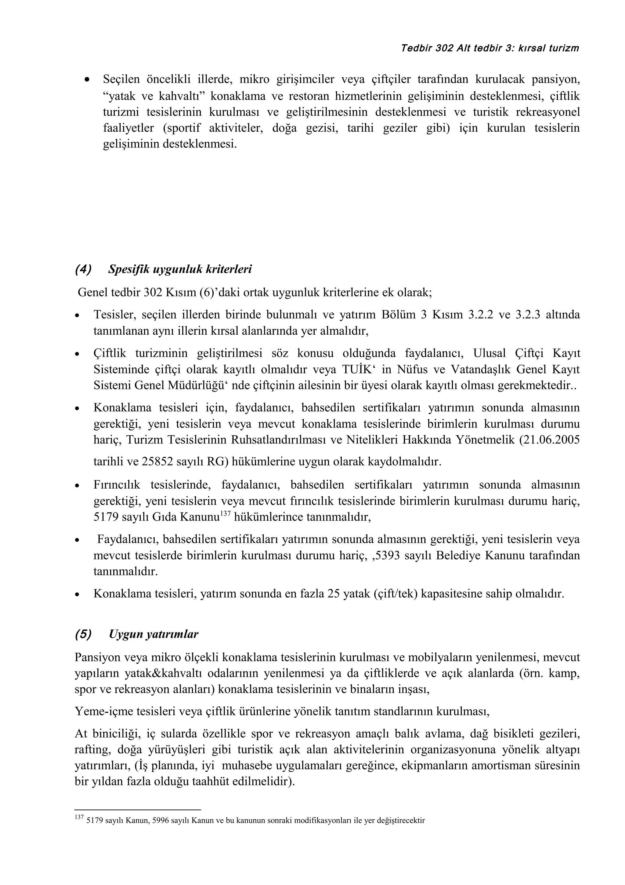 Tedbir 302 Alt tedbir 3: kırsal turizm

•

(4)

Seçilen öncelikli illerde, mikro girişimciler veya çiftçiler tarafından kurulacak pansiyon,
“yatak ve kahvaltı” konaklama ve restoran hizmetlerinin gelişiminin desteklenmesi, çiftlik
turizmi tesislerinin kurulması ve geliştirilmesinin desteklenmesi ve turistik rekreasyonel
faaliyetler (sportif aktiviteler, doğa gezisi, tarihi geziler gibi) için kurulan tesislerin
gelişiminin desteklenmesi.

Spesifik uygunluk kriterleri

Genel tedbir 302 Kısım (6)’daki ortak uygunluk kriterlerine ek olarak;
•

Tesisler, seçilen illerden birinde bulunmalı ve yatırım Bölüm 3 Kısım 3.2.2 ve 3.2.3 altında
tanımlanan aynı illerin kırsal alanlarında yer almalıdır,

•

Çiftlik turizminin geliştirilmesi söz konusu olduğunda faydalanıcı, Ulusal Çiftçi Kayıt
Sisteminde çiftçi olarak kayıtlı olmalıdır veya TUİK‘ in Nüfus ve Vatandaşlık Genel Kayıt
Sistemi Genel Müdürlüğü‘ nde çiftçinin ailesinin bir üyesi olarak kayıtlı olması gerekmektedir..

•

Konaklama tesisleri için, faydalanıcı, bahsedilen sertifikaları yatırımın sonunda almasının
gerektiği, yeni tesislerin veya mevcut konaklama tesislerinde birimlerin kurulması durumu
hariç, Turizm Tesislerinin Ruhsatlandırılması ve Nitelikleri Hakkında Yönetmelik (21.06.2005
tarihli ve 25852 sayılı RG) hükümlerine uygun olarak kaydolmalıdır.

•

Fırıncılık tesislerinde, faydalanıcı, bahsedilen sertifikaları yatırımın sonunda almasının
gerektiği, yeni tesislerin veya mevcut fırıncılık tesislerinde birimlerin kurulması durumu hariç,
5179 sayılı Gıda Kanunu137 hükümlerince tanınmalıdır,

•

Faydalanıcı, bahsedilen sertifikaları yatırımın sonunda almasının gerektiği, yeni tesislerin veya
mevcut tesislerde birimlerin kurulması durumu hariç, ,5393 sayılı Belediye Kanunu tarafından
tanınmalıdır.

•

Konaklama tesisleri, yatırım sonunda en fazla 25 yatak (çift/tek) kapasitesine sahip olmalıdır.

(5)

Uygun yatırımlar

Pansiyon veya mikro ölçekli konaklama tesislerinin kurulması ve mobilyaların yenilenmesi, mevcut
yapıların yatak&kahvaltı odalarının yenilenmesi ya da çiftliklerde ve açık alanlarda (örn. kamp,
spor ve rekreasyon alanları) konaklama tesislerinin ve binaların inşası,
Yeme-içme tesisleri veya çiftlik ürünlerine yönelik tanıtım standlarının kurulması,
At biniciliği, iç sularda özellikle spor ve rekreasyon amaçlı balık avlama, dağ bisikleti gezileri,
rafting, doğa yürüyüşleri gibi turistik açık alan aktivitelerinin organizasyonuna yönelik altyapı
yatırımları, (İş planında, iyi muhasebe uygulamaları gereğince, ekipmanların amortisman süresinin
bir yıldan fazla olduğu taahhüt edilmelidir).
137

5179 sayılı Kanun, 5996 sayılı Kanun ve bu kanunun sonraki modifikasyonları ile yer değiştirecektir

 