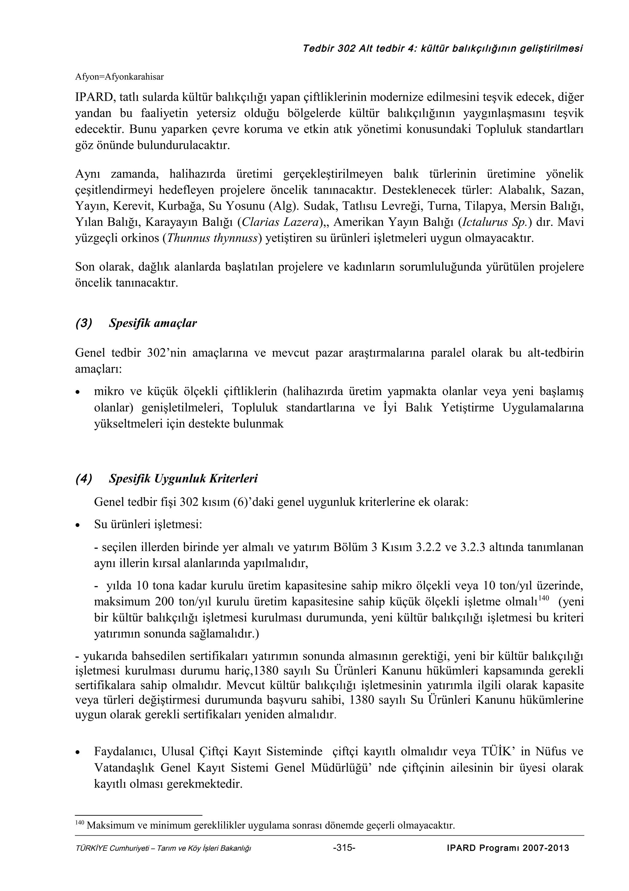 Tedbir 302 Alt tedbir 4: kültür balıkçılığının geliştirilmesi
Afyon=Afyonkarahisar

IPARD, tatlı sularda kültür balıkçılığı yapan çiftliklerinin modernize edilmesini teşvik edecek, diğer
yandan bu faaliyetin yetersiz olduğu bölgelerde kültür balıkçılığının yaygınlaşmasını teşvik
edecektir. Bunu yaparken çevre koruma ve etkin atık yönetimi konusundaki Topluluk standartları
göz önünde bulundurulacaktır.
Aynı zamanda, halihazırda üretimi gerçekleştirilmeyen balık türlerinin üretimine yönelik
çeşitlendirmeyi hedefleyen projelere öncelik tanınacaktır. Desteklenecek türler: Alabalık, Sazan,
Yayın, Kerevit, Kurbağa, Su Yosunu (Alg). Sudak, Tatlısu Levreği, Turna, Tilapya, Mersin Balığı,
Yılan Balığı, Karayayın Balığı (Clarias Lazera),, Amerikan Yayın Balığı (Ictalurus Sp.) dır. Mavi
yüzgeçli orkinos (Thunnus thynnuss) yetiştiren su ürünleri işletmeleri uygun olmayacaktır.
Son olarak, dağlık alanlarda başlatılan projelere ve kadınların sorumluluğunda yürütülen projelere
öncelik tanınacaktır.
(3)

Spesifik amaçlar

Genel tedbir 302’nin amaçlarına ve mevcut pazar araştırmalarına paralel olarak bu alt-tedbirin
amaçları:
mikro ve küçük ölçekli çiftliklerin (halihazırda üretim yapmakta olanlar veya yeni başlamış
olanlar) genişletilmeleri, Topluluk standartlarına ve İyi Balık Yetiştirme Uygulamalarına
yükseltmeleri için destekte bulunmak

•

(4)

Spesifik Uygunluk Kriterleri
Genel tedbir fişi 302 kısım (6)’daki genel uygunluk kriterlerine ek olarak:

•

Su ürünleri işletmesi:
- seçilen illerden birinde yer almalı ve yatırım Bölüm 3 Kısım 3.2.2 ve 3.2.3 altında tanımlanan
aynı illerin kırsal alanlarında yapılmalıdır,
- yılda 10 tona kadar kurulu üretim kapasitesine sahip mikro ölçekli veya 10 ton/yıl üzerinde,
maksimum 200 ton/yıl kurulu üretim kapasitesine sahip küçük ölçekli işletme olmalı 140 (yeni
bir kültür balıkçılığı işletmesi kurulması durumunda, yeni kültür balıkçılığı işletmesi bu kriteri
yatırımın sonunda sağlamalıdır.)

- yukarıda bahsedilen sertifikaları yatırımın sonunda almasının gerektiği, yeni bir kültür balıkçılığı
işletmesi kurulması durumu hariç,1380 sayılı Su Ürünleri Kanunu hükümleri kapsamında gerekli
sertifikalara sahip olmalıdır. Mevcut kültür balıkçılığı işletmesinin yatırımla ilgili olarak kapasite
veya türleri değiştirmesi durumunda başvuru sahibi, 1380 sayılı Su Ürünleri Kanunu hükümlerine
uygun olarak gerekli sertifikaları yeniden almalıdır.
•

140

Faydalanıcı, Ulusal Çiftçi Kayıt Sisteminde çiftçi kayıtlı olmalıdır veya TÜİK’ in Nüfus ve
Vatandaşlık Genel Kayıt Sistemi Genel Müdürlüğü’ nde çiftçinin ailesinin bir üyesi olarak
kayıtlı olması gerekmektedir.
Maksimum ve minimum gereklilikler uygulama sonrası dönemde geçerli olmayacaktır.

TÜRKİYE Cumhuriyeti – Tarım ve Köy İşleri Bakanlığı

-315-

IPARD Programı 2007-2013

 