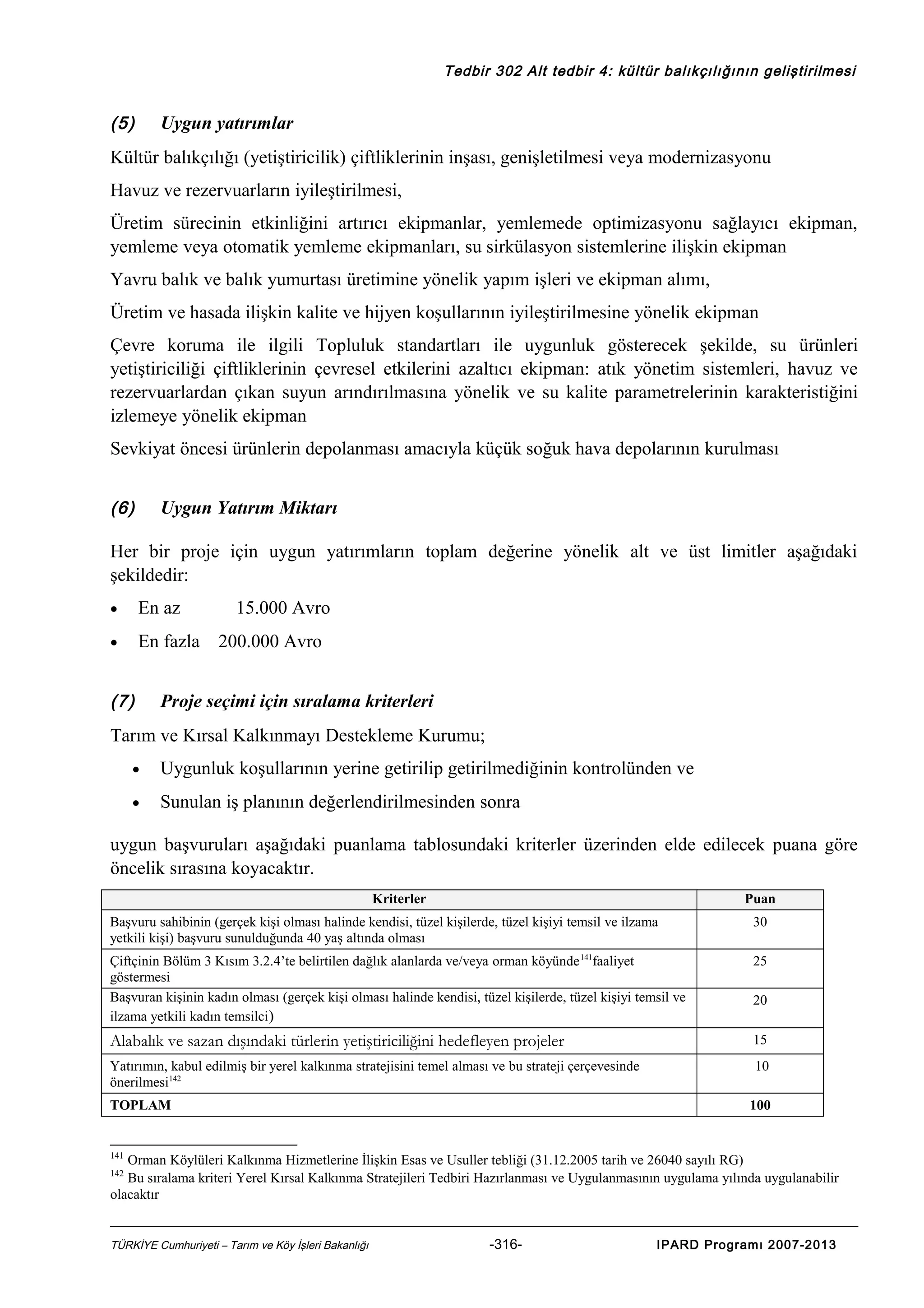 Tedbir 302 Alt tedbir 4: kültür balıkçılığının geliştirilmesi

(5)

Uygun yatırımlar

Kültür balıkçılığı (yetiştiricilik) çiftliklerinin inşası, genişletilmesi veya modernizasyonu
Havuz ve rezervuarların iyileştirilmesi,
Üretim sürecinin etkinliğini artırıcı ekipmanlar, yemlemede optimizasyonu sağlayıcı ekipman,
yemleme veya otomatik yemleme ekipmanları, su sirkülasyon sistemlerine ilişkin ekipman
Yavru balık ve balık yumurtası üretimine yönelik yapım işleri ve ekipman alımı,
Üretim ve hasada ilişkin kalite ve hijyen koşullarının iyileştirilmesine yönelik ekipman
Çevre koruma ile ilgili Topluluk standartları ile uygunluk gösterecek şekilde, su ürünleri
yetiştiriciliği çiftliklerinin çevresel etkilerini azaltıcı ekipman: atık yönetim sistemleri, havuz ve
rezervuarlardan çıkan suyun arındırılmasına yönelik ve su kalite parametrelerinin karakteristiğini
izlemeye yönelik ekipman
Sevkiyat öncesi ürünlerin depolanması amacıyla küçük soğuk hava depolarının kurulması
(6)

Uygun Yatırım Miktarı

Her bir proje için uygun yatırımların toplam değerine yönelik alt ve üst limitler aşağıdaki
şekildedir:
•

En az

•

En fazla

(7)

15.000 Avro
200.000 Avro

Proje seçimi için sıralama kriterleri

Tarım ve Kırsal Kalkınmayı Destekleme Kurumu;
•

Uygunluk koşullarının yerine getirilip getirilmediğinin kontrolünden ve

•

Sunulan iş planının değerlendirilmesinden sonra

uygun başvuruları aşağıdaki puanlama tablosundaki kriterler üzerinden elde edilecek puana göre
öncelik sırasına koyacaktır.
Kriterler

Puan

Başvuru sahibinin (gerçek kişi olması halinde kendisi, tüzel kişilerde, tüzel kişiyi temsil ve ilzama
yetkili kişi) başvuru sunulduğunda 40 yaş altında olması

30

Çiftçinin Bölüm 3 Kısım 3.2.4’te belirtilen dağlık alanlarda ve/veya orman köyünde 141faaliyet
göstermesi
Başvuran kişinin kadın olması (gerçek kişi olması halinde kendisi, tüzel kişilerde, tüzel kişiyi temsil ve
ilzama yetkili kadın temsilci )

25

Alabalık ve sazan dışındaki türlerin yetiştiriciliğini hedefleyen projeler

15

Yatırımın, kabul edilmiş bir yerel kalkınma stratejisini temel alması ve bu strateji çerçevesinde
önerilmesi142

10

TOPLAM

20

100

141

Orman Köylüleri Kalkınma Hizmetlerine İlişkin Esas ve Usuller tebliği (31.12.2005 tarih ve 26040 sayılı RG)
Bu sıralama kriteri Yerel Kırsal Kalkınma Stratejileri Tedbiri Hazırlanması ve Uygulanmasının uygulama yılında uygulanabilir
olacaktır
142

TÜRKİYE Cumhuriyeti – Tarım ve Köy İşleri Bakanlığı

-316-

IPARD Programı 2007-2013

 
