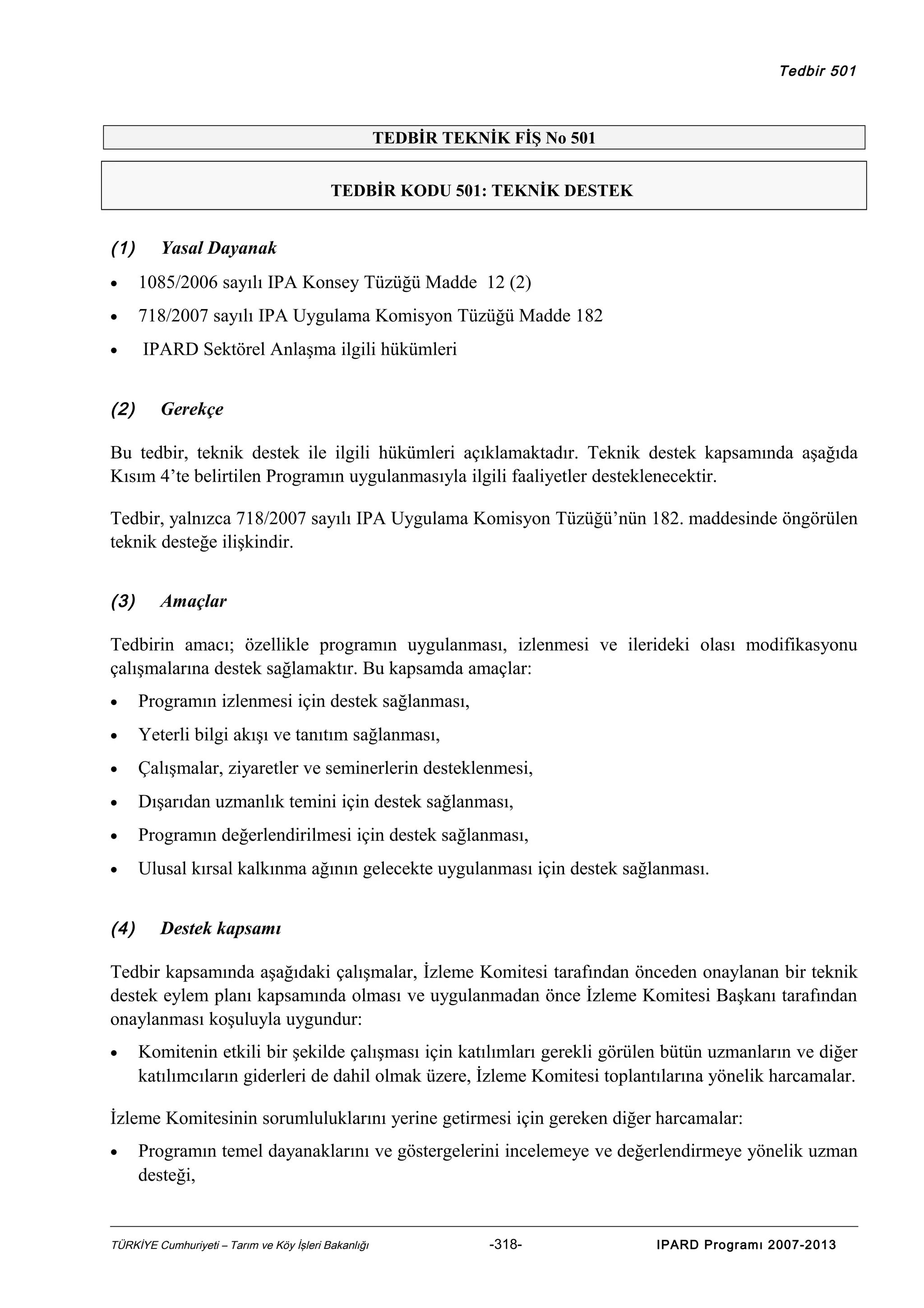 Tedbir 501

TEDBİR TEKNİK FİŞ No 501
TEDBİR KODU 501: TEKNİK DESTEK

(1)

Yasal Dayanak

•

1085/2006 sayılı IPA Konsey Tüzüğü Madde 12 (2)

•

718/2007 sayılı IPA Uygulama Komisyon Tüzüğü Madde 182

•

IPARD Sektörel Anlaşma ilgili hükümleri

(2)

Gerekçe

Bu tedbir, teknik destek ile ilgili hükümleri açıklamaktadır. Teknik destek kapsamında aşağıda
Kısım 4’te belirtilen Programın uygulanmasıyla ilgili faaliyetler desteklenecektir.
Tedbir, yalnızca 718/2007 sayılı IPA Uygulama Komisyon Tüzüğü’nün 182. maddesinde öngörülen
teknik desteğe ilişkindir.
(3)

Amaçlar

Tedbirin amacı; özellikle programın uygulanması, izlenmesi ve ilerideki olası modifikasyonu
çalışmalarına destek sağlamaktır. Bu kapsamda amaçlar:
•

Programın izlenmesi için destek sağlanması,

•

Yeterli bilgi akışı ve tanıtım sağlanması,

•

Çalışmalar, ziyaretler ve seminerlerin desteklenmesi,

•

Dışarıdan uzmanlık temini için destek sağlanması,

•

Programın değerlendirilmesi için destek sağlanması,

•

Ulusal kırsal kalkınma ağının gelecekte uygulanması için destek sağlanması.

(4)

Destek kapsamı

Tedbir kapsamında aşağıdaki çalışmalar, İzleme Komitesi tarafından önceden onaylanan bir teknik
destek eylem planı kapsamında olması ve uygulanmadan önce İzleme Komitesi Başkanı tarafından
onaylanması koşuluyla uygundur:
•

Komitenin etkili bir şekilde çalışması için katılımları gerekli görülen bütün uzmanların ve diğer
katılımcıların giderleri de dahil olmak üzere, İzleme Komitesi toplantılarına yönelik harcamalar.

İzleme Komitesinin sorumluluklarını yerine getirmesi için gereken diğer harcamalar:
•

Programın temel dayanaklarını ve göstergelerini incelemeye ve değerlendirmeye yönelik uzman
desteği,

TÜRKİYE Cumhuriyeti – Tarım ve Köy İşleri Bakanlığı

-318-

IPARD Programı 2007-2013

 
