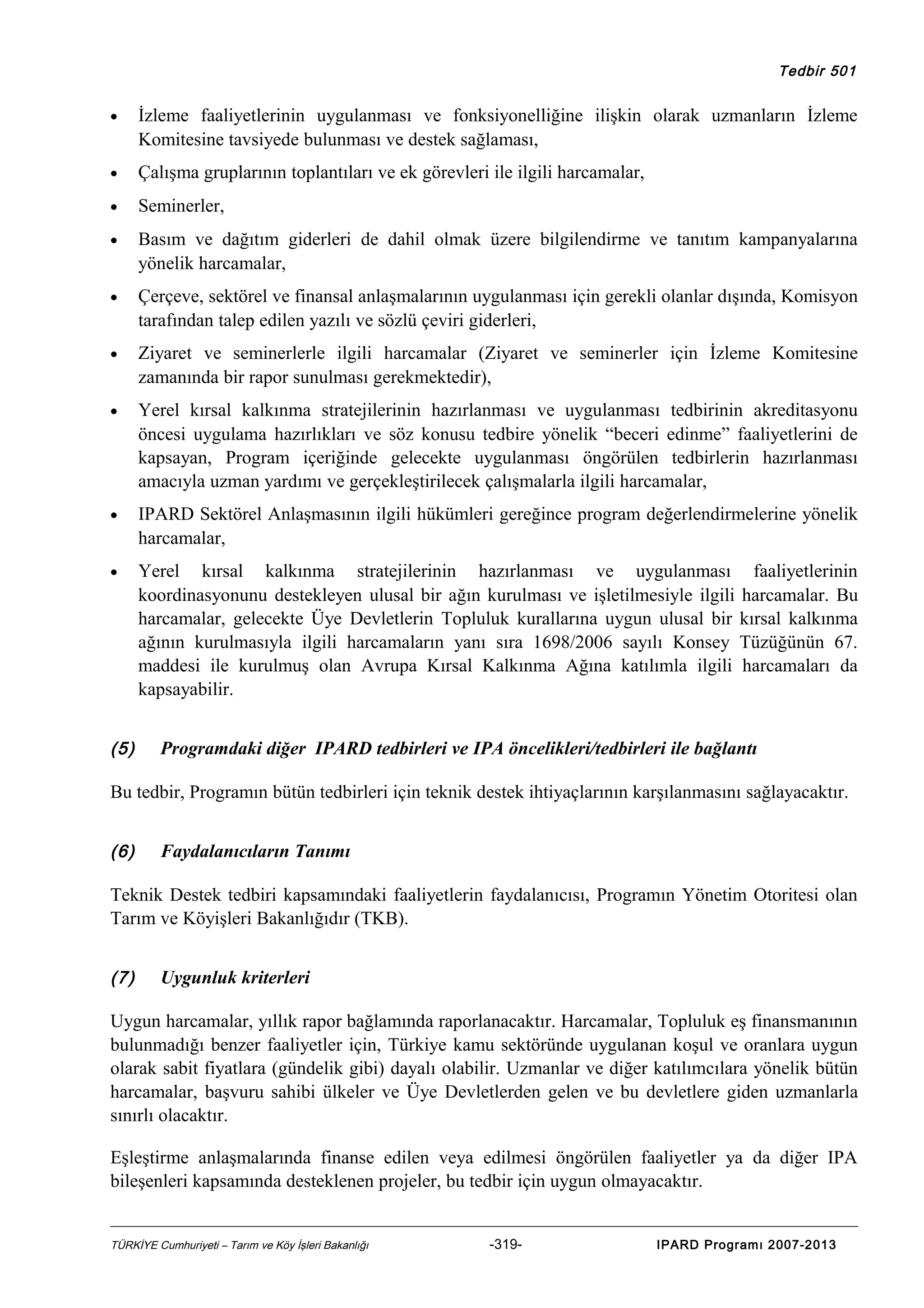 Tedbir 501

•

İzleme faaliyetlerinin uygulanması ve fonksiyonelliğine ilişkin olarak uzmanların İzleme
Komitesine tavsiyede bulunması ve destek sağlaması,

•

Çalışma gruplarının toplantıları ve ek görevleri ile ilgili harcamalar,

•

Seminerler,

•

Basım ve dağıtım giderleri de dahil olmak üzere bilgilendirme ve tanıtım kampanyalarına
yönelik harcamalar,

•

Çerçeve, sektörel ve finansal anlaşmalarının uygulanması için gerekli olanlar dışında, Komisyon
tarafından talep edilen yazılı ve sözlü çeviri giderleri,

•

Ziyaret ve seminerlerle ilgili harcamalar (Ziyaret ve seminerler için İzleme Komitesine
zamanında bir rapor sunulması gerekmektedir),

•

Yerel kırsal kalkınma stratejilerinin hazırlanması ve uygulanması tedbirinin akreditasyonu
öncesi uygulama hazırlıkları ve söz konusu tedbire yönelik “beceri edinme” faaliyetlerini de
kapsayan, Program içeriğinde gelecekte uygulanması öngörülen tedbirlerin hazırlanması
amacıyla uzman yardımı ve gerçekleştirilecek çalışmalarla ilgili harcamalar,

•

IPARD Sektörel Anlaşmasının ilgili hükümleri gereğince program değerlendirmelerine yönelik
harcamalar,

•

Yerel kırsal kalkınma stratejilerinin hazırlanması ve uygulanması faaliyetlerinin
koordinasyonunu destekleyen ulusal bir ağın kurulması ve işletilmesiyle ilgili harcamalar. Bu
harcamalar, gelecekte Üye Devletlerin Topluluk kurallarına uygun ulusal bir kırsal kalkınma
ağının kurulmasıyla ilgili harcamaların yanı sıra 1698/2006 sayılı Konsey Tüzüğünün 67.
maddesi ile kurulmuş olan Avrupa Kırsal Kalkınma Ağına katılımla ilgili harcamaları da
kapsayabilir.

(5)

Programdaki diğer IPARD tedbirleri ve IPA öncelikleri/tedbirleri ile bağlantı

Bu tedbir, Programın bütün tedbirleri için teknik destek ihtiyaçlarının karşılanmasını sağlayacaktır.
(6)

Faydalanıcıların Tanımı

Teknik Destek tedbiri kapsamındaki faaliyetlerin faydalanıcısı, Programın Yönetim Otoritesi olan
Tarım ve Köyişleri Bakanlığıdır (TKB).
(7)

Uygunluk kriterleri

Uygun harcamalar, yıllık rapor bağlamında raporlanacaktır. Harcamalar, Topluluk eş finansmanının
bulunmadığı benzer faaliyetler için, Türkiye kamu sektöründe uygulanan koşul ve oranlara uygun
olarak sabit fiyatlara (gündelik gibi) dayalı olabilir. Uzmanlar ve diğer katılımcılara yönelik bütün
harcamalar, başvuru sahibi ülkeler ve Üye Devletlerden gelen ve bu devletlere giden uzmanlarla
sınırlı olacaktır.
Eşleştirme anlaşmalarında finanse edilen veya edilmesi öngörülen faaliyetler ya da diğer IPA
bileşenleri kapsamında desteklenen projeler, bu tedbir için uygun olmayacaktır.
TÜRKİYE Cumhuriyeti – Tarım ve Köy İşleri Bakanlığı

-319-

IPARD Programı 2007-2013

 