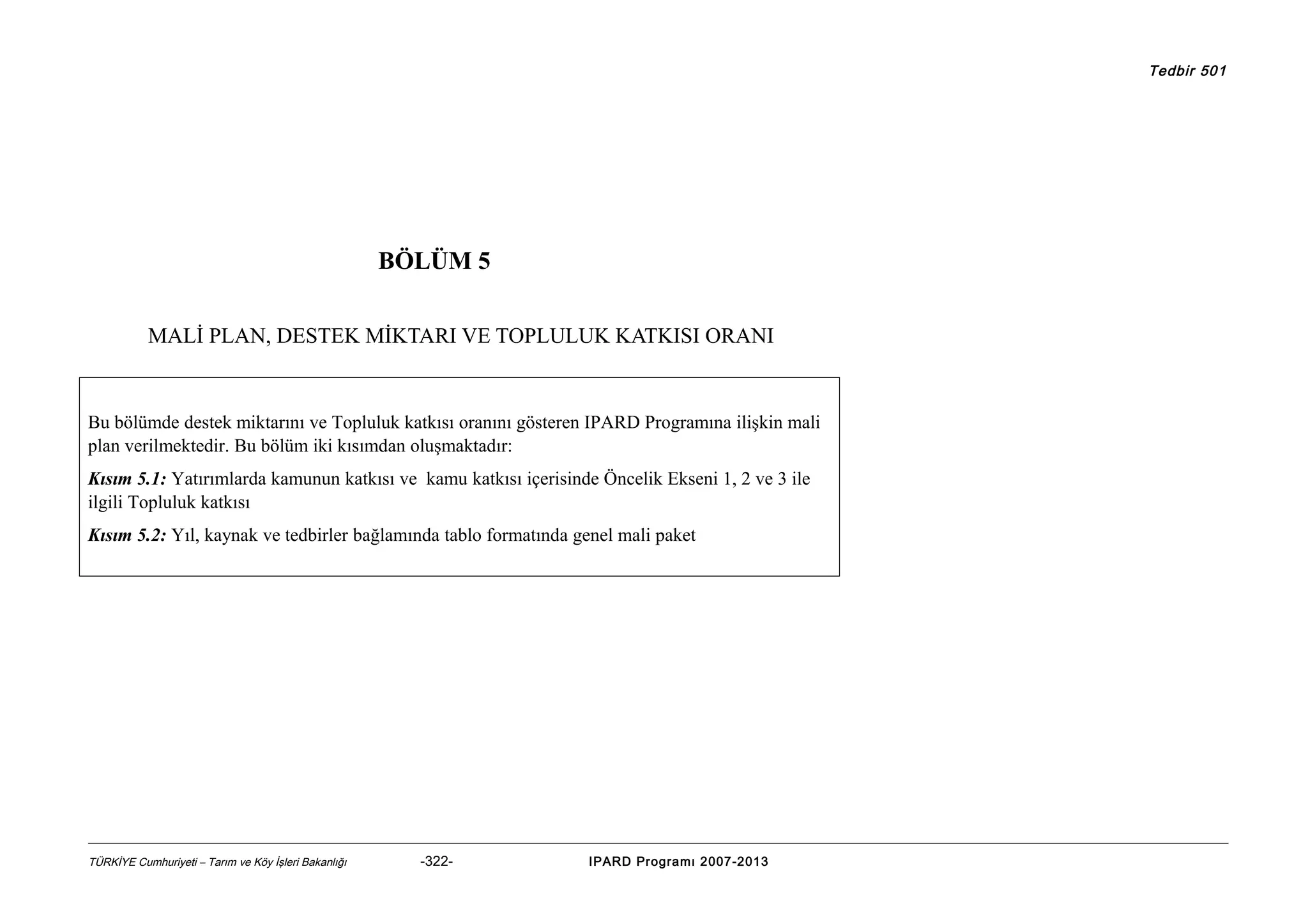 Tedbir 501

BÖLÜM 5
MALİ PLAN, DESTEK MİKTARI VE TOPLULUK KATKISI ORANI

Bu bölümde destek miktarını ve Topluluk katkısı oranını gösteren IPARD Programına ilişkin mali
plan verilmektedir. Bu bölüm iki kısımdan oluşmaktadır:
Kısım 5.1: Yatırımlarda kamunun katkısı ve kamu katkısı içerisinde Öncelik Ekseni 1, 2 ve 3 ile
ilgili Topluluk katkısı
Kısım 5.2: Yıl, kaynak ve tedbirler bağlamında tablo formatında genel mali paket

TÜRKİYE Cumhuriyeti – Tarım ve Köy İşleri Bakanlığı

-322-

IPARD Programı 2007-2013

 