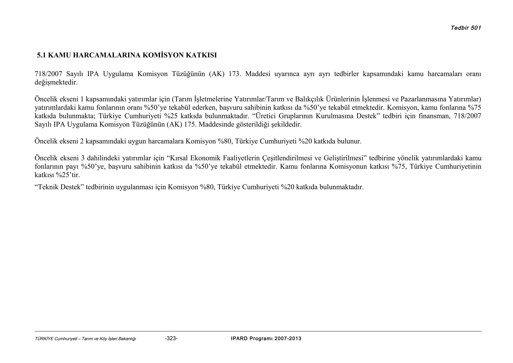 Tedbir 501

5.1 KAMU HARCAMALARINA KOMİSYON KATKISI
718/2007 Sayılı IPA Uygulama Komisyon Tüzüğünün (AK) 173. Maddesi uyarınca ayrı ayrı tedbirler kapsamındaki kamu harcamaları oranı
değişmektedir.
Öncelik ekseni 1 kapsamındaki yatırımlar için (Tarım İşletmelerine Yatırımlar/Tarım ve Balıkçılık Ürünlerinin İşlenmesi ve Pazarlanmasına Yatırımlar)
yatırımlardaki kamu fonlarının oranı %50’ye tekabül ederken, başvuru sahibinin katkısı da %50’ye tekabül etmektedir. Komisyon, kamu fonlarına %75
katkıda bulunmakta; Türkiye Cumhuriyeti %25 katkıda bulunmaktadır. “Üretici Gruplarının Kurulmasına Destek” tedbiri için finansman, 718/2007
Sayılı IPA Uygulama Komisyon Tüzüğünün (AK) 175. Maddesinde gösterildiği şekildedir.
Öncelik ekseni 2 kapsamındaki uygun harcamalara Komisyon %80, Türkiye Cumhuriyeti %20 katkıda bulunur.
Öncelik ekseni 3 dahilindeki yatırımlar için “Kırsal Ekonomik Faaliyetlerin Çeşitlendirilmesi ve Geliştirilmesi” tedbirine yönelik yatırımlardaki kamu
fonlarının payı %50’ye, başvuru sahibinin katkısı da %50’ye tekabül etmektedir. Kamu fonlarına Komisyonun katkısı %75, Türkiye Cumhuriyetinin
katkısı %25’tir.
“Teknik Destek” tedbirinin uygulanması için Komisyon %80, Türkiye Cumhuriyeti %20 katkıda bulunmaktadır.

TÜRKİYE Cumhuriyeti – Tarım ve Köy İşleri Bakanlığı

-323-

IPARD Programı 2007-2013

 