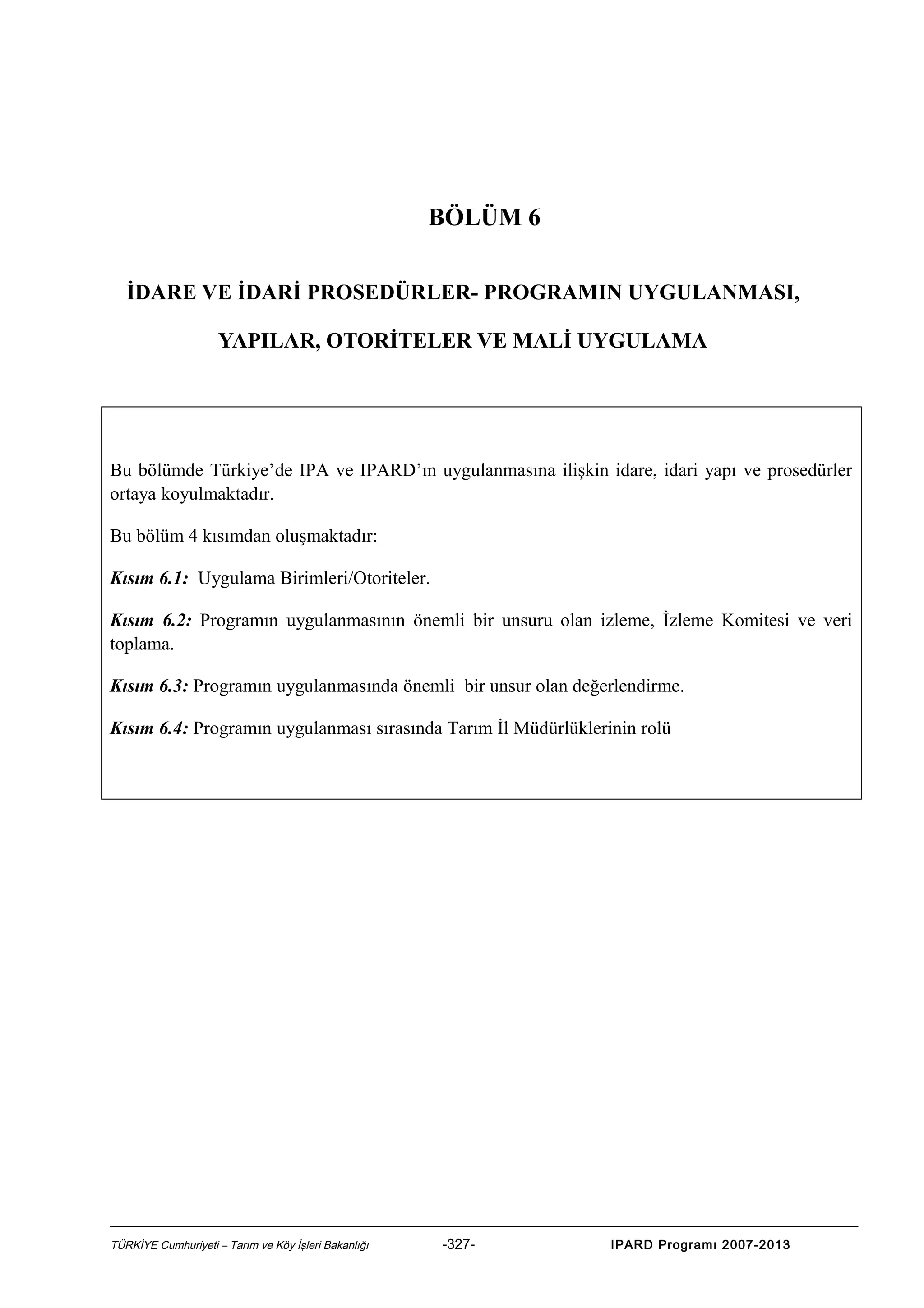 BÖLÜM 6
İDARE VE İDARİ PROSEDÜRLER- PROGRAMIN UYGULANMASI,
YAPILAR, OTORİTELER VE MALİ UYGULAMA

Bu bölümde Türkiye’de IPA ve IPARD’ın uygulanmasına ilişkin idare, idari yapı ve prosedürler
ortaya koyulmaktadır.
Bu bölüm 4 kısımdan oluşmaktadır:
Kısım 6.1: Uygulama Birimleri/Otoriteler.
Kısım 6.2: Programın uygulanmasının önemli bir unsuru olan izleme, İzleme Komitesi ve veri
toplama.
Kısım 6.3: Programın uygulanmasında önemli bir unsur olan değerlendirme.
Kısım 6.4: Programın uygulanması sırasında Tarım İl Müdürlüklerinin rolü

TÜRKİYE Cumhuriyeti – Tarım ve Köy İşleri Bakanlığı

-327-

IPARD Programı 2007-2013

 