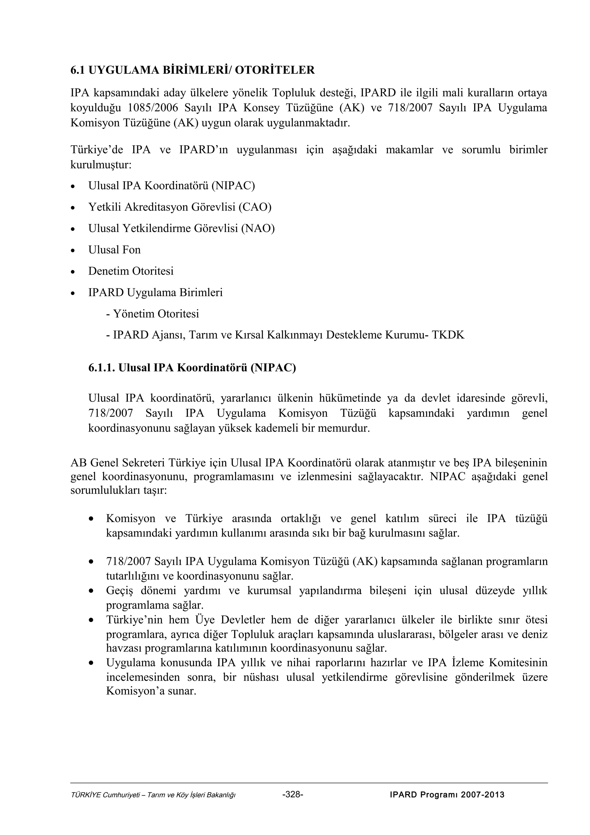 6.1 UYGULAMA BİRİMLERİ/ OTORİTELER
IPA kapsamındaki aday ülkelere yönelik Topluluk desteği, IPARD ile ilgili mali kuralların ortaya
koyulduğu 1085/2006 Sayılı IPA Konsey Tüzüğüne (AK) ve 718/2007 Sayılı IPA Uygulama
Komisyon Tüzüğüne (AK) uygun olarak uygulanmaktadır.
Türkiye’de IPA ve IPARD’ın uygulanması için aşağıdaki makamlar ve sorumlu birimler
kurulmuştur:
•

Ulusal IPA Koordinatörü (NIPAC)

•

Yetkili Akreditasyon Görevlisi (CAO)

•

Ulusal Yetkilendirme Görevlisi (NAO)

•

Ulusal Fon

•

Denetim Otoritesi

•

IPARD Uygulama Birimleri
- Yönetim Otoritesi
- IPARD Ajansı, Tarım ve Kırsal Kalkınmayı Destekleme Kurumu- TKDK
6.1.1. Ulusal IPA Koordinatörü (NIPAC)
Ulusal IPA koordinatörü, yararlanıcı ülkenin hükümetinde ya da devlet idaresinde görevli,
718/2007 Sayılı IPA Uygulama Komisyon Tüzüğü kapsamındaki yardımın genel
koordinasyonunu sağlayan yüksek kademeli bir memurdur.

AB Genel Sekreteri Türkiye için Ulusal IPA Koordinatörü olarak atanmıştır ve beş IPA bileşeninin
genel koordinasyonunu, programlamasını ve izlenmesini sağlayacaktır. NIPAC aşağıdaki genel
sorumlulukları taşır:
•

Komisyon ve Türkiye arasında ortaklığı ve genel katılım süreci ile IPA tüzüğü
kapsamındaki yardımın kullanımı arasında sıkı bir bağ kurulmasını sağlar.

•

718/2007 Sayılı IPA Uygulama Komisyon Tüzüğü (AK) kapsamında sağlanan programların
tutarlılığını ve koordinasyonunu sağlar.
Geçiş dönemi yardımı ve kurumsal yapılandırma bileşeni için ulusal düzeyde yıllık
programlama sağlar.
Türkiye’nin hem Üye Devletler hem de diğer yararlanıcı ülkeler ile birlikte sınır ötesi
programlara, ayrıca diğer Topluluk araçları kapsamında uluslararası, bölgeler arası ve deniz
havzası programlarına katılımının koordinasyonunu sağlar.
Uygulama konusunda IPA yıllık ve nihai raporlarını hazırlar ve IPA İzleme Komitesinin
incelemesinden sonra, bir nüshası ulusal yetkilendirme görevlisine gönderilmek üzere
Komisyon’a sunar.

•
•
•

TÜRKİYE Cumhuriyeti – Tarım ve Köy İşleri Bakanlığı

-328-

IPARD Programı 2007-2013

 
