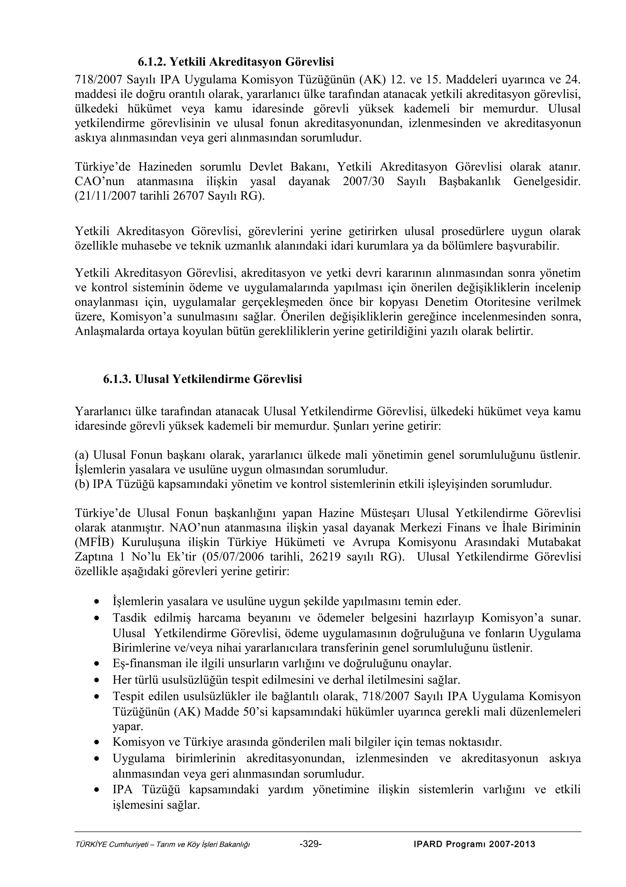 6.1.2. Yetkili Akreditasyon Görevlisi
718/2007 Sayılı IPA Uygulama Komisyon Tüzüğünün (AK) 12. ve 15. Maddeleri uyarınca ve 24.
maddesi ile doğru orantılı olarak, yararlanıcı ülke tarafından atanacak yetkili akreditasyon görevlisi,
ülkedeki hükümet veya kamu idaresinde görevli yüksek kademeli bir memurdur. Ulusal
yetkilendirme görevlisinin ve ulusal fonun akreditasyonundan, izlenmesinden ve akreditasyonun
askıya alınmasından veya geri alınmasından sorumludur.
Türkiye’de Hazineden sorumlu Devlet Bakanı, Yetkili Akreditasyon Görevlisi olarak atanır.
CAO’nun atanmasına ilişkin yasal dayanak 2007/30 Sayılı Başbakanlık Genelgesidir.
(21/11/2007 tarihli 26707 Sayılı RG).
Yetkili Akreditasyon Görevlisi, görevlerini yerine getirirken ulusal prosedürlere uygun olarak
özellikle muhasebe ve teknik uzmanlık alanındaki idari kurumlara ya da bölümlere başvurabilir.
Yetkili Akreditasyon Görevlisi, akreditasyon ve yetki devri kararının alınmasından sonra yönetim
ve kontrol sisteminin ödeme ve uygulamalarında yapılması için önerilen değişikliklerin incelenip
onaylanması için, uygulamalar gerçekleşmeden önce bir kopyası Denetim Otoritesine verilmek
üzere, Komisyon’a sunulmasını sağlar. Önerilen değişikliklerin gereğince incelenmesinden sonra,
Anlaşmalarda ortaya koyulan bütün gerekliliklerin yerine getirildiğini yazılı olarak belirtir.

6.1.3. Ulusal Yetkilendirme Görevlisi
Yararlanıcı ülke tarafından atanacak Ulusal Yetkilendirme Görevlisi, ülkedeki hükümet veya kamu
idaresinde görevli yüksek kademeli bir memurdur. Şunları yerine getirir:
(a) Ulusal Fonun başkanı olarak, yararlanıcı ülkede mali yönetimin genel sorumluluğunu üstlenir.
İşlemlerin yasalara ve usulüne uygun olmasından sorumludur.
(b) IPA Tüzüğü kapsamındaki yönetim ve kontrol sistemlerinin etkili işleyişinden sorumludur.
Türkiye’de Ulusal Fonun başkanlığını yapan Hazine Müsteşarı Ulusal Yetkilendirme Görevlisi
olarak atanmıştır. NAO’nun atanmasına ilişkin yasal dayanak Merkezi Finans ve İhale Biriminin
(MFİB) Kuruluşuna ilişkin Türkiye Hükümeti ve Avrupa Komisyonu Arasındaki Mutabakat
Zaptına 1 No’lu Ek’tir (05/07/2006 tarihli, 26219 sayılı RG). Ulusal Yetkilendirme Görevlisi
özellikle aşağıdaki görevleri yerine getirir:
•
•
•
•
•
•
•
•

İşlemlerin yasalara ve usulüne uygun şekilde yapılmasını temin eder.
Tasdik edilmiş harcama beyanını ve ödemeler belgesini hazırlayıp Komisyon’a sunar.
Ulusal Yetkilendirme Görevlisi, ödeme uygulamasının doğruluğuna ve fonların Uygulama
Birimlerine ve/veya nihai yararlanıcılara transferinin genel sorumluluğunu üstlenir.
Eş-finansman ile ilgili unsurların varlığını ve doğruluğunu onaylar.
Her türlü usulsüzlüğün tespit edilmesini ve derhal iletilmesini sağlar.
Tespit edilen usulsüzlükler ile bağlantılı olarak, 718/2007 Sayılı IPA Uygulama Komisyon
Tüzüğünün (AK) Madde 50’si kapsamındaki hükümler uyarınca gerekli mali düzenlemeleri
yapar.
Komisyon ve Türkiye arasında gönderilen mali bilgiler için temas noktasıdır.
Uygulama birimlerinin akreditasyonundan, izlenmesinden ve akreditasyonun askıya
alınmasından veya geri alınmasından sorumludur.
IPA Tüzüğü kapsamındaki yardım yönetimine ilişkin sistemlerin varlığını ve etkili
işlemesini sağlar.

TÜRKİYE Cumhuriyeti – Tarım ve Köy İşleri Bakanlığı

-329-

IPARD Programı 2007-2013

 