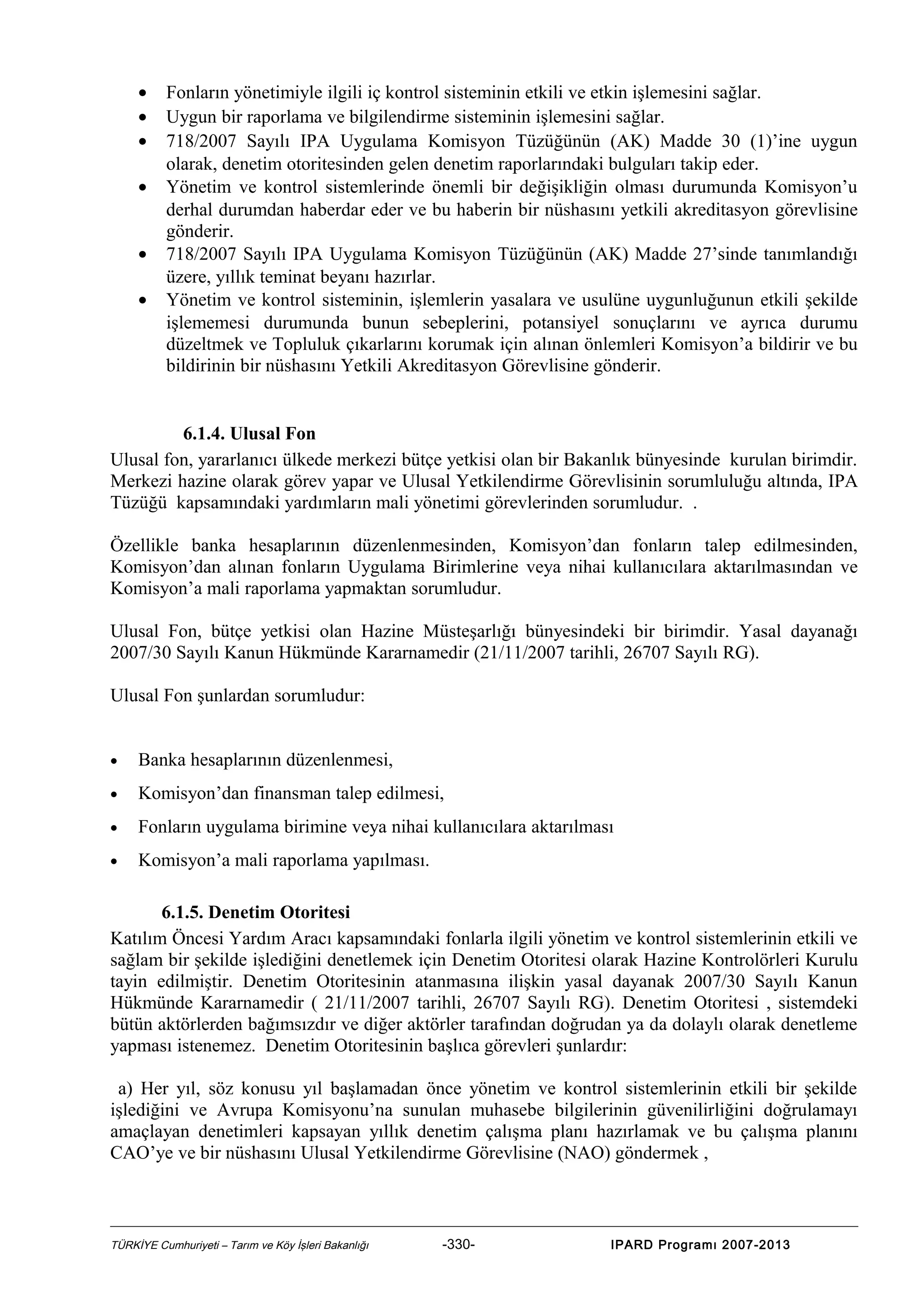 •
•
•
•
•
•

Fonların yönetimiyle ilgili iç kontrol sisteminin etkili ve etkin işlemesini sağlar.
Uygun bir raporlama ve bilgilendirme sisteminin işlemesini sağlar.
718/2007 Sayılı IPA Uygulama Komisyon Tüzüğünün (AK) Madde 30 (1)’ine uygun
olarak, denetim otoritesinden gelen denetim raporlarındaki bulguları takip eder.
Yönetim ve kontrol sistemlerinde önemli bir değişikliğin olması durumunda Komisyon’u
derhal durumdan haberdar eder ve bu haberin bir nüshasını yetkili akreditasyon görevlisine
gönderir.
718/2007 Sayılı IPA Uygulama Komisyon Tüzüğünün (AK) Madde 27’sinde tanımlandığı
üzere, yıllık teminat beyanı hazırlar.
Yönetim ve kontrol sisteminin, işlemlerin yasalara ve usulüne uygunluğunun etkili şekilde
işlememesi durumunda bunun sebeplerini, potansiyel sonuçlarını ve ayrıca durumu
düzeltmek ve Topluluk çıkarlarını korumak için alınan önlemleri Komisyon’a bildirir ve bu
bildirinin bir nüshasını Yetkili Akreditasyon Görevlisine gönderir.

6.1.4. Ulusal Fon
Ulusal fon, yararlanıcı ülkede merkezi bütçe yetkisi olan bir Bakanlık bünyesinde kurulan birimdir.
Merkezi hazine olarak görev yapar ve Ulusal Yetkilendirme Görevlisinin sorumluluğu altında, IPA
Tüzüğü kapsamındaki yardımların mali yönetimi görevlerinden sorumludur. .
Özellikle banka hesaplarının düzenlenmesinden, Komisyon’dan fonların talep edilmesinden,
Komisyon’dan alınan fonların Uygulama Birimlerine veya nihai kullanıcılara aktarılmasından ve
Komisyon’a mali raporlama yapmaktan sorumludur.
Ulusal Fon, bütçe yetkisi olan Hazine Müsteşarlığı bünyesindeki bir birimdir. Yasal dayanağı
2007/30 Sayılı Kanun Hükmünde Kararnamedir (21/11/2007 tarihli, 26707 Sayılı RG).
Ulusal Fon şunlardan sorumludur:
•

Banka hesaplarının düzenlenmesi,

•

Komisyon’dan finansman talep edilmesi,

•

Fonların uygulama birimine veya nihai kullanıcılara aktarılması

•

Komisyon’a mali raporlama yapılması.

6.1.5. Denetim Otoritesi
Katılım Öncesi Yardım Aracı kapsamındaki fonlarla ilgili yönetim ve kontrol sistemlerinin etkili ve
sağlam bir şekilde işlediğini denetlemek için Denetim Otoritesi olarak Hazine Kontrolörleri Kurulu
tayin edilmiştir. Denetim Otoritesinin atanmasına ilişkin yasal dayanak 2007/30 Sayılı Kanun
Hükmünde Kararnamedir ( 21/11/2007 tarihli, 26707 Sayılı RG). Denetim Otoritesi , sistemdeki
bütün aktörlerden bağımsızdır ve diğer aktörler tarafından doğrudan ya da dolaylı olarak denetleme
yapması istenemez. Denetim Otoritesinin başlıca görevleri şunlardır:
a) Her yıl, söz konusu yıl başlamadan önce yönetim ve kontrol sistemlerinin etkili bir şekilde
işlediğini ve Avrupa Komisyonu’na sunulan muhasebe bilgilerinin güvenilirliğini doğrulamayı
amaçlayan denetimleri kapsayan yıllık denetim çalışma planı hazırlamak ve bu çalışma planını
CAO’ye ve bir nüshasını Ulusal Yetkilendirme Görevlisine (NAO) göndermek ,

TÜRKİYE Cumhuriyeti – Tarım ve Köy İşleri Bakanlığı

-330-

IPARD Programı 2007-2013

 